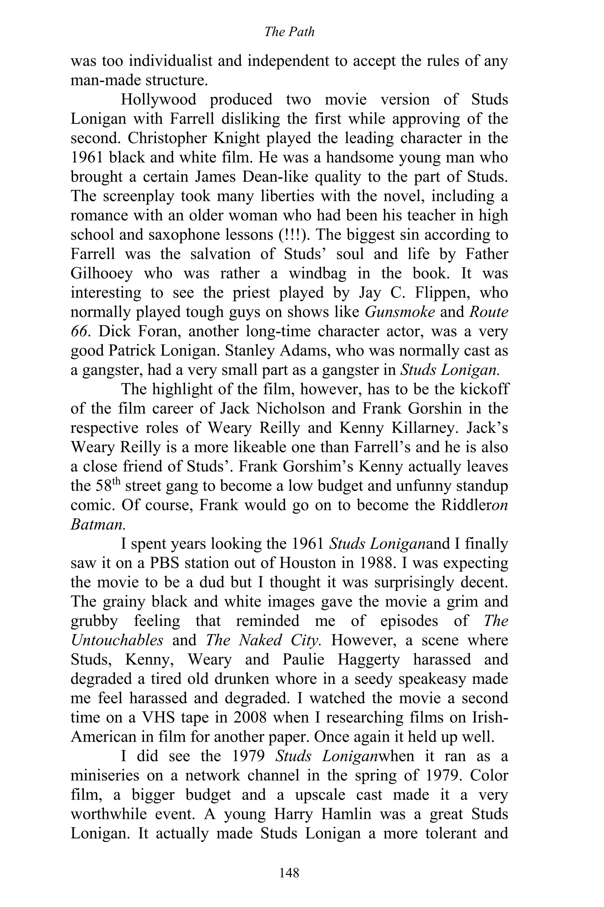 The Path
148
was too individualist and independent to accept the rules of any
man-made structure.
Hollywood produced two movie version of Studs
Lonigan with Farrell disliking the first while approving of the
second. Christopher Knight played the leading character in the
1961 black and white film. He was a handsome young man who
brought a certain James Dean-like quality to the part of Studs.
The screenplay took many liberties with the novel, including a
romance with an older woman who had been his teacher in high
school and saxophone lessons (!!!). The biggest sin according to
Farrell was the salvation of Studs’ soul and life by Father
Gilhooey who was rather a windbag in the book. It was
interesting to see the priest played by Jay C. Flippen, who
normally played tough guys on shows like Gunsmoke and Route
66. Dick Foran, another long-time character actor, was a very
good Patrick Lonigan. Stanley Adams, who was normally cast as
a gangster, had a very small part as a gangster in Studs Lonigan.
The highlight of the film, however, has to be the kickoff
of the film career of Jack Nicholson and Frank Gorshin in the
respective roles of Weary Reilly and Kenny Killarney. Jack’s
Weary Reilly is a more likeable one than Farrell’s and he is also
a close friend of Studs’. Frank Gorshim’s Kenny actually leaves
the 58th
street gang to become a low budget and unfunny standup
comic. Of course, Frank would go on to become the Riddleron
Batman.
I spent years looking the 1961 Studs Loniganand I finally
saw it on a PBS station out of Houston in 1988. I was expecting
the movie to be a dud but I thought it was surprisingly decent.
The grainy black and white images gave the movie a grim and
grubby feeling that reminded me of episodes of The
Untouchables and The Naked City. However, a scene where
Studs, Kenny, Weary and Paulie Haggerty harassed and
degraded a tired old drunken whore in a seedy speakeasy made
me feel harassed and degraded. I watched the movie a second
time on a VHS tape in 2008 when I researching films on Irish-
American in film for another paper. Once again it held up well.
I did see the 1979 Studs Loniganwhen it ran as a
miniseries on a network channel in the spring of 1979. Color
film, a bigger budget and a upscale cast made it a very
worthwhile event. A young Harry Hamlin was a great Studs
Lonigan. It actually made Studs Lonigan a more tolerant and
 