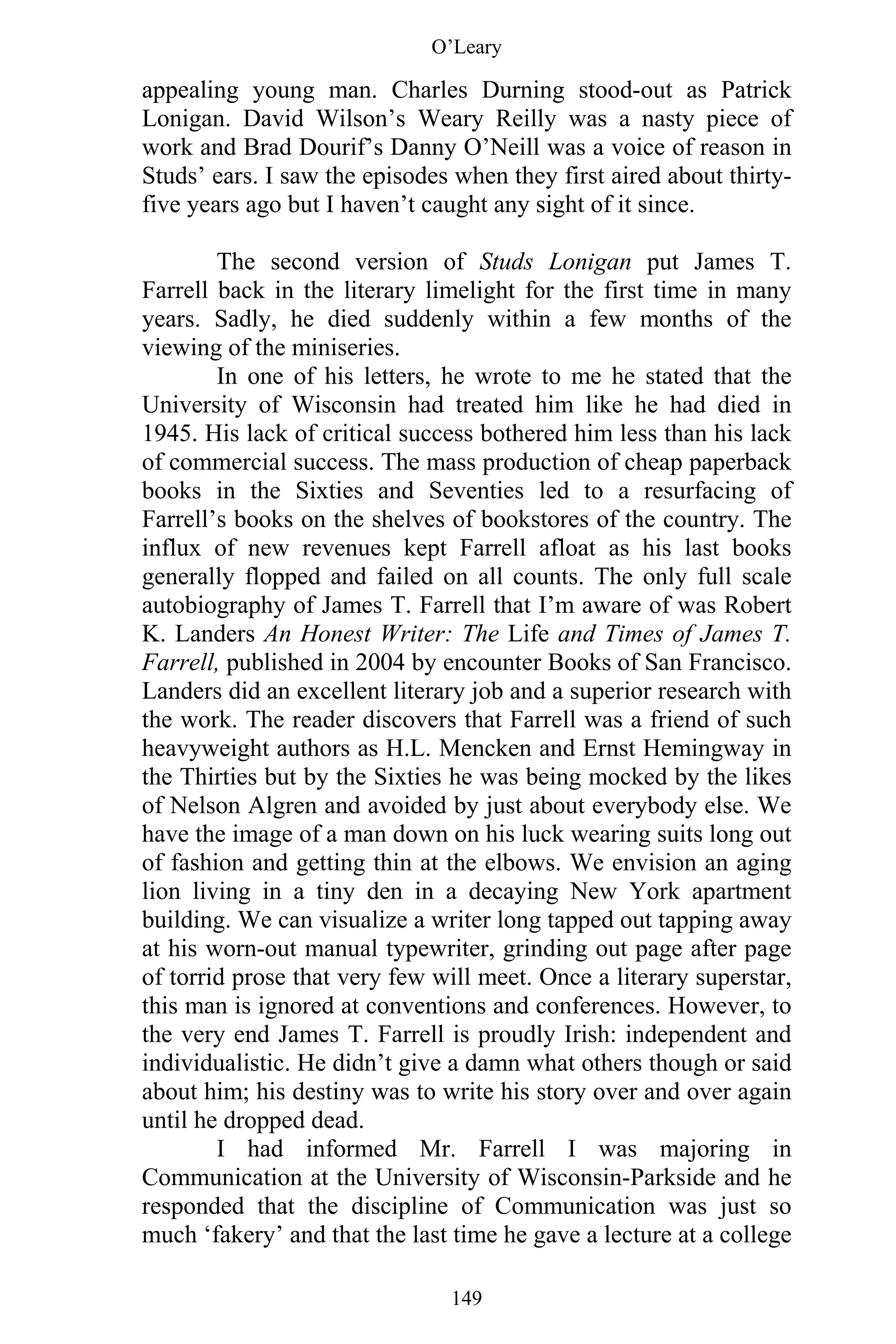 O’Leary
149
appealing young man. Charles Durning stood-out as Patrick
Lonigan. David Wilson’s Weary Reilly was a nasty piece of
work and Brad Dourif’s Danny O’Neill was a voice of reason in
Studs’ ears. I saw the episodes when they first aired about thirty-
five years ago but I haven’t caught any sight of it since.
The second version of Studs Lonigan put James T.
Farrell back in the literary limelight for the first time in many
years. Sadly, he died suddenly within a few months of the
viewing of the miniseries.
In one of his letters, he wrote to me he stated that the
University of Wisconsin had treated him like he had died in
1945. His lack of critical success bothered him less than his lack
of commercial success. The mass production of cheap paperback
books in the Sixties and Seventies led to a resurfacing of
Farrell’s books on the shelves of bookstores of the country. The
influx of new revenues kept Farrell afloat as his last books
generally flopped and failed on all counts. The only full scale
autobiography of James T. Farrell that I’m aware of was Robert
K. Landers An Honest Writer: The Life and Times of James T.
Farrell, published in 2004 by encounter Books of San Francisco.
Landers did an excellent literary job and a superior research with
the work. The reader discovers that Farrell was a friend of such
heavyweight authors as H.L. Mencken and Ernst Hemingway in
the Thirties but by the Sixties he was being mocked by the likes
of Nelson Algren and avoided by just about everybody else. We
have the image of a man down on his luck wearing suits long out
of fashion and getting thin at the elbows. We envision an aging
lion living in a tiny den in a decaying New York apartment
building. We can visualize a writer long tapped out tapping away
at his worn-out manual typewriter, grinding out page after page
of torrid prose that very few will meet. Once a literary superstar,
this man is ignored at conventions and conferences. However, to
the very end James T. Farrell is proudly Irish: independent and
individualistic. He didn’t give a damn what others though or said
about him; his destiny was to write his story over and over again
until he dropped dead.
I had informed Mr. Farrell I was majoring in
Communication at the University of Wisconsin-Parkside and he
responded that the discipline of Communication was just so
much ‘fakery’ and that the last time he gave a lecture at a college
 