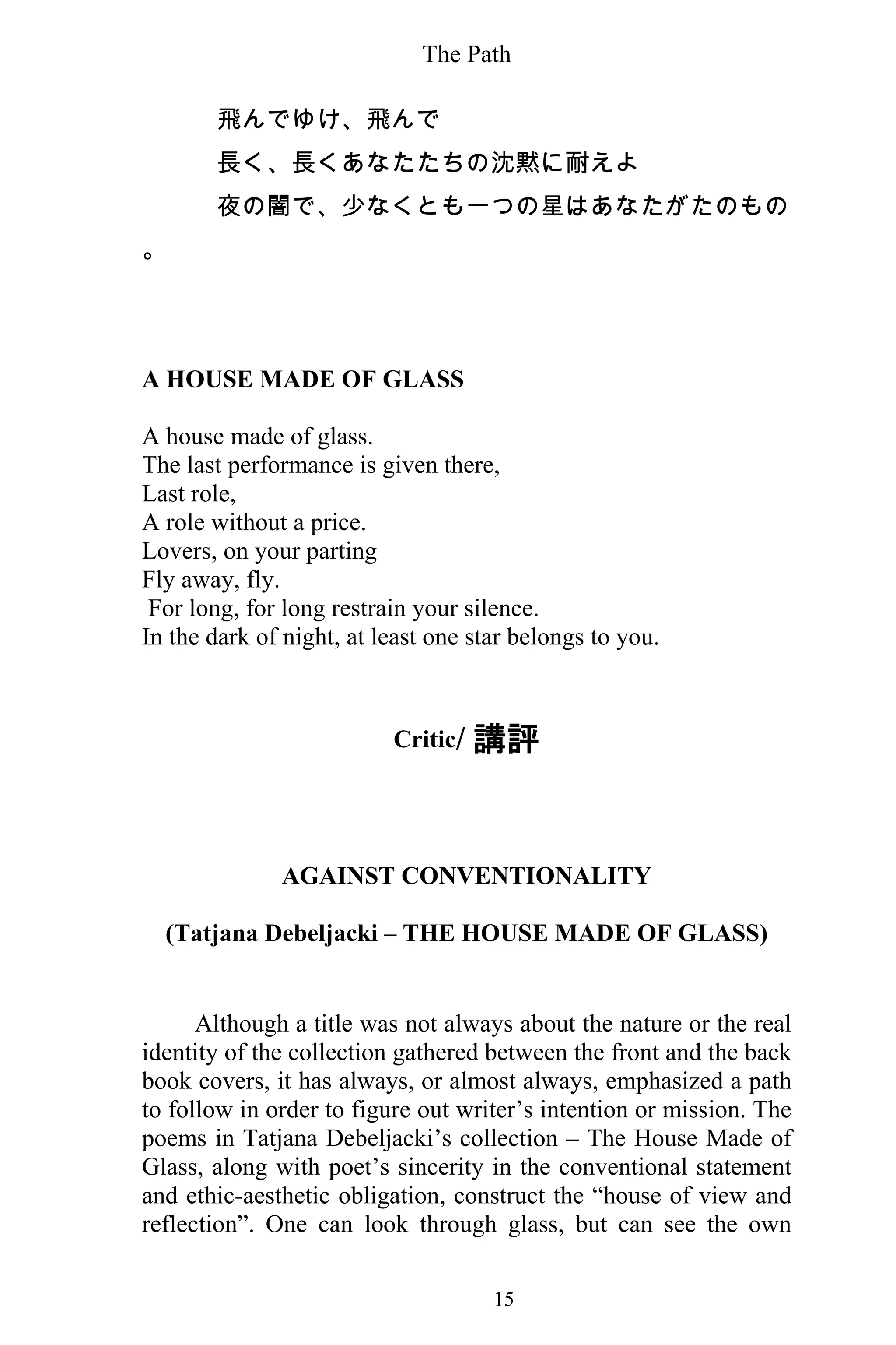 The Path
15
飛んでゆけ、飛んで
長く、長くあなたたちの沈黙に耐えよ
夜の闇で、少なくとも一つの星はあなたがたのもの
。
A HOUSE MADE OF GLASS
A house made of glass.
The last performance is given there,
Last role,
A role without a price.
Lovers, on your parting
Fly away, fly.
For long, for long restrain your silence.
In the dark of night, at least one star belongs to you.
Critic/ 講評
AGAINST CONVENTIONALITY
(Tatjana Debeljacki – THE HOUSE MADE OF GLASS)
Although a title was not always about the nature or the real
identity of the collection gathered between the front and the back
book covers, it has always, or almost always, emphasized a path
to follow in order to figure out writer’s intention or mission. The
poems in Tatjana Debeljacki’s collection – The House Made of
Glass, along with poet’s sincerity in the conventional statement
and ethic-aesthetic obligation, construct the “house of view and
reflection”. One can look through glass, but can see the own
 