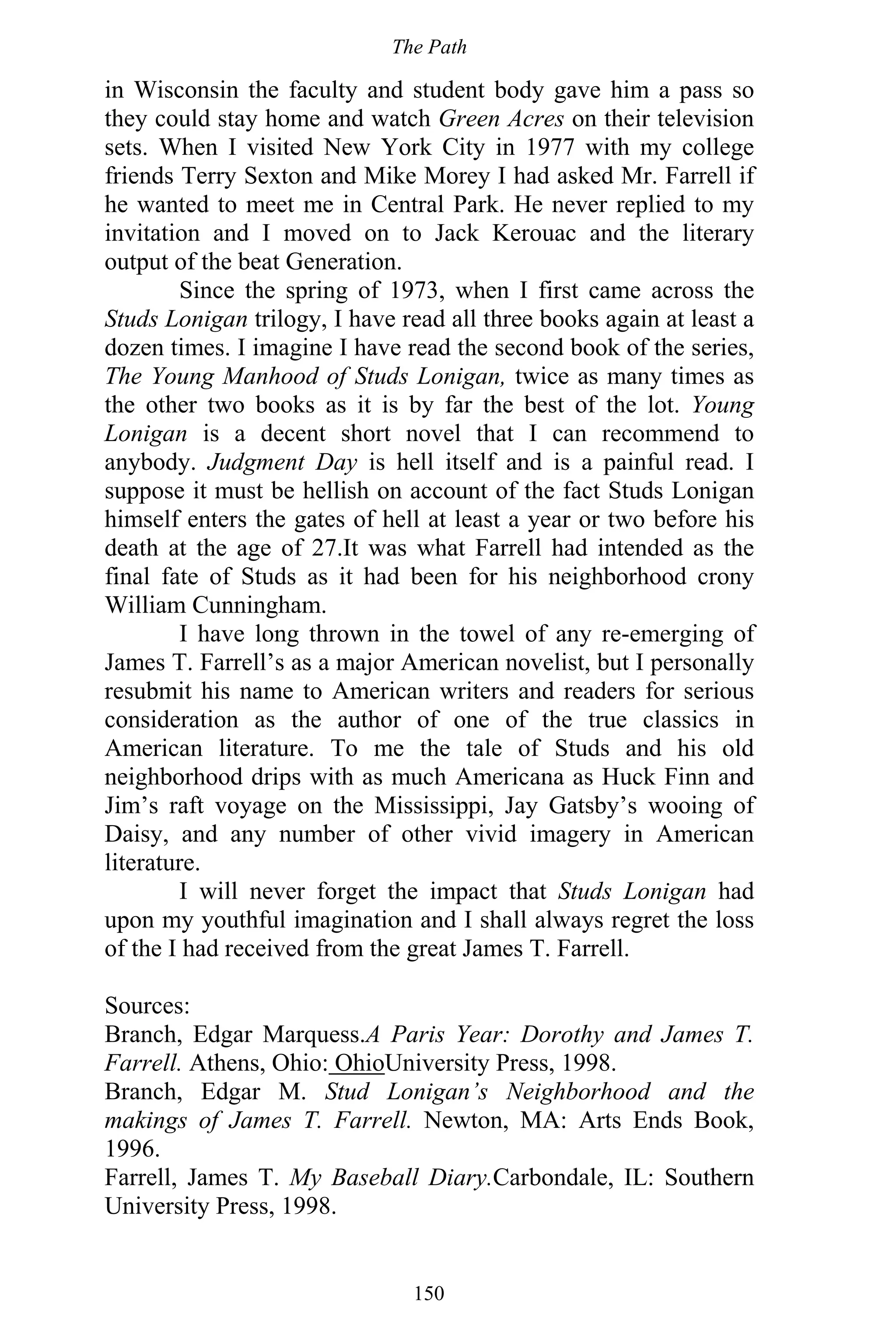 The Path
150
in Wisconsin the faculty and student body gave him a pass so
they could stay home and watch Green Acres on their television
sets. When I visited New York City in 1977 with my college
friends Terry Sexton and Mike Morey I had asked Mr. Farrell if
he wanted to meet me in Central Park. He never replied to my
invitation and I moved on to Jack Kerouac and the literary
output of the beat Generation.
Since the spring of 1973, when I first came across the
Studs Lonigan trilogy, I have read all three books again at least a
dozen times. I imagine I have read the second book of the series,
The Young Manhood of Studs Lonigan, twice as many times as
the other two books as it is by far the best of the lot. Young
Lonigan is a decent short novel that I can recommend to
anybody. Judgment Day is hell itself and is a painful read. I
suppose it must be hellish on account of the fact Studs Lonigan
himself enters the gates of hell at least a year or two before his
death at the age of 27.It was what Farrell had intended as the
final fate of Studs as it had been for his neighborhood crony
William Cunningham.
I have long thrown in the towel of any re-emerging of
James T. Farrell’s as a major American novelist, but I personally
resubmit his name to American writers and readers for serious
consideration as the author of one of the true classics in
American literature. To me the tale of Studs and his old
neighborhood drips with as much Americana as Huck Finn and
Jim’s raft voyage on the Mississippi, Jay Gatsby’s wooing of
Daisy, and any number of other vivid imagery in American
literature.
I will never forget the impact that Studs Lonigan had
upon my youthful imagination and I shall always regret the loss
of the I had received from the great James T. Farrell.
Sources:
Branch, Edgar Marquess.A Paris Year: Dorothy and James T.
Farrell. Athens, Ohio: OhioUniversity Press, 1998.
Branch, Edgar M. Stud Lonigan’s Neighborhood and the
makings of James T. Farrell. Newton, MA: Arts Ends Book,
1996.
Farrell, James T. My Baseball Diary.Carbondale, IL: Southern
University Press, 1998.
 