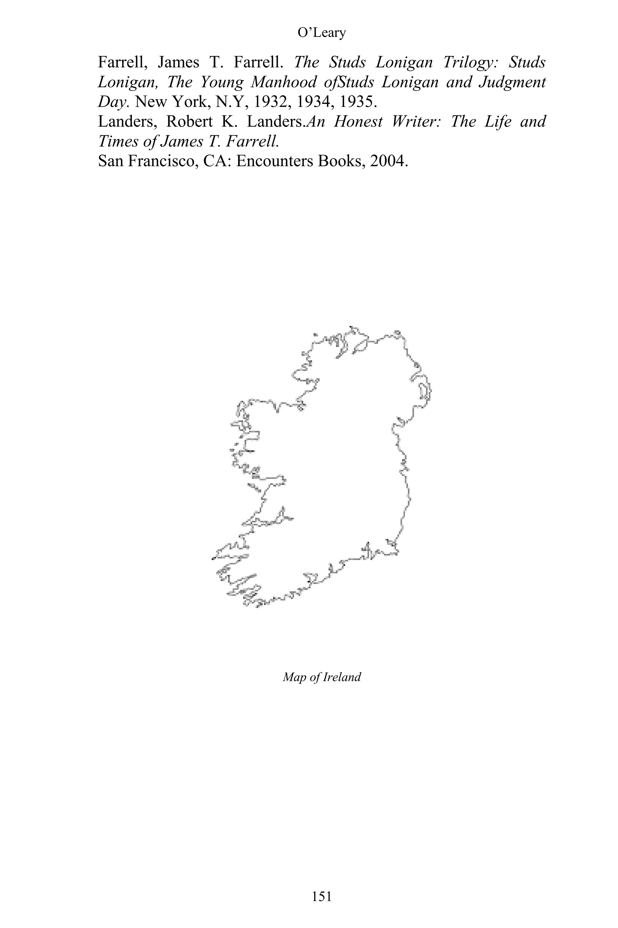 O’Leary
151
Farrell, James T. Farrell. The Studs Lonigan Trilogy: Studs
Lonigan, The Young Manhood ofStuds Lonigan and Judgment
Day. New York, N.Y, 1932, 1934, 1935.
Landers, Robert K. Landers.An Honest Writer: The Life and
Times of James T. Farrell.
San Francisco, CA: Encounters Books, 2004.
Map of Ireland
 