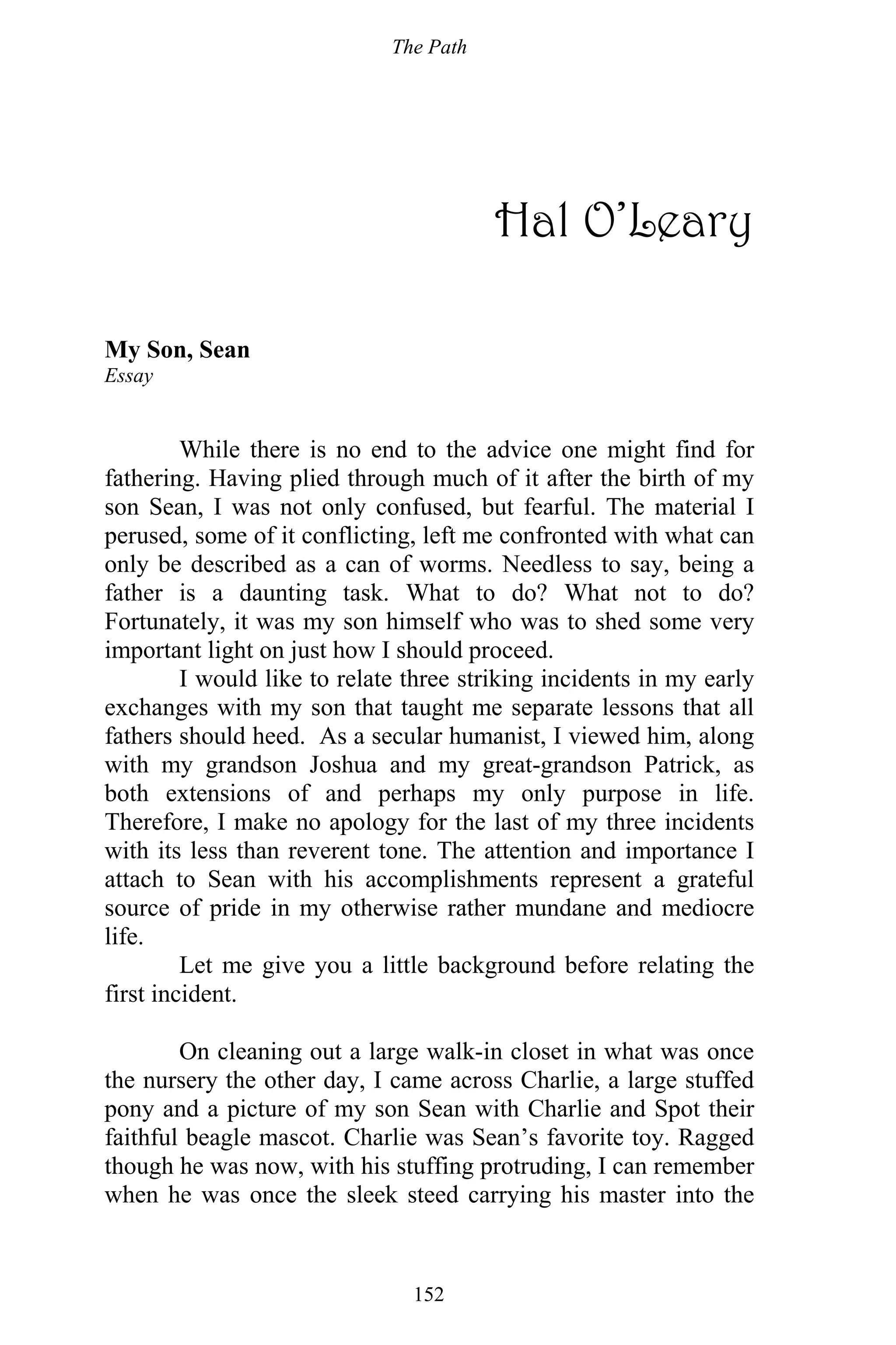 The Path
152
Hal O’Leary
My Son, Sean
Essay
While there is no end to the advice one might find for
fathering. Having plied through much of it after the birth of my
son Sean, I was not only confused, but fearful. The material I
perused, some of it conflicting, left me confronted with what can
only be described as a can of worms. Needless to say, being a
father is a daunting task. What to do? What not to do?
Fortunately, it was my son himself who was to shed some very
important light on just how I should proceed.
I would like to relate three striking incidents in my early
exchanges with my son that taught me separate lessons that all
fathers should heed. As a secular humanist, I viewed him, along
with my grandson Joshua and my great-grandson Patrick, as
both extensions of and perhaps my only purpose in life.
Therefore, I make no apology for the last of my three incidents
with its less than reverent tone. The attention and importance I
attach to Sean with his accomplishments represent a grateful
source of pride in my otherwise rather mundane and mediocre
life.
Let me give you a little background before relating the
first incident.
On cleaning out a large walk-in closet in what was once
the nursery the other day, I came across Charlie, a large stuffed
pony and a picture of my son Sean with Charlie and Spot their
faithful beagle mascot. Charlie was Sean’s favorite toy. Ragged
though he was now, with his stuffing protruding, I can remember
when he was once the sleek steed carrying his master into the
 