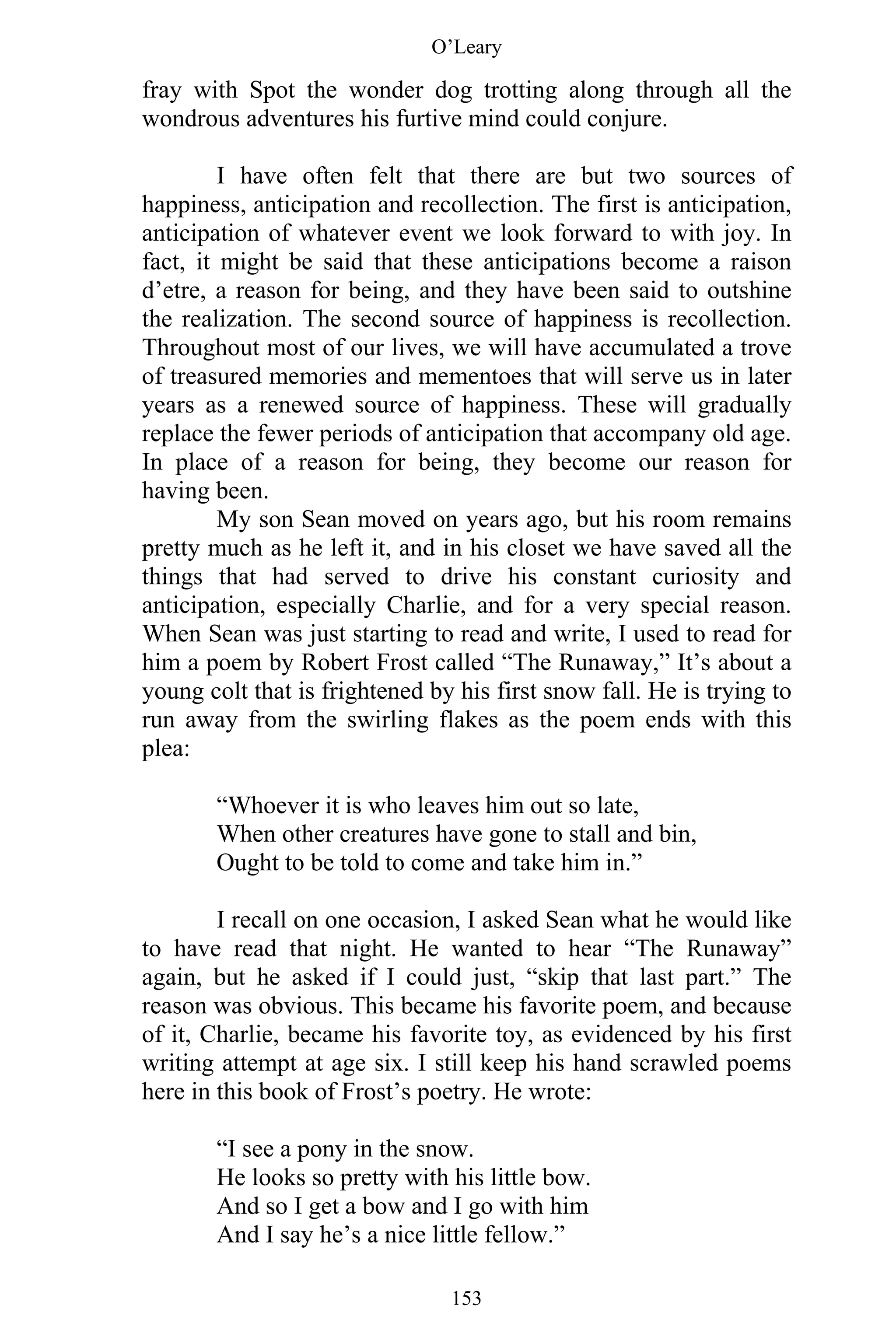 O’Leary
153
fray with Spot the wonder dog trotting along through all the
wondrous adventures his furtive mind could conjure.
I have often felt that there are but two sources of
happiness, anticipation and recollection. The first is anticipation,
anticipation of whatever event we look forward to with joy. In
fact, it might be said that these anticipations become a raison
d’etre, a reason for being, and they have been said to outshine
the realization. The second source of happiness is recollection.
Throughout most of our lives, we will have accumulated a trove
of treasured memories and mementoes that will serve us in later
years as a renewed source of happiness. These will gradually
replace the fewer periods of anticipation that accompany old age.
In place of a reason for being, they become our reason for
having been.
My son Sean moved on years ago, but his room remains
pretty much as he left it, and in his closet we have saved all the
things that had served to drive his constant curiosity and
anticipation, especially Charlie, and for a very special reason.
When Sean was just starting to read and write, I used to read for
him a poem by Robert Frost called “The Runaway,” It’s about a
young colt that is frightened by his first snow fall. He is trying to
run away from the swirling flakes as the poem ends with this
plea:
“Whoever it is who leaves him out so late,
When other creatures have gone to stall and bin,
Ought to be told to come and take him in.”
I recall on one occasion, I asked Sean what he would like
to have read that night. He wanted to hear “The Runaway”
again, but he asked if I could just, “skip that last part.” The
reason was obvious. This became his favorite poem, and because
of it, Charlie, became his favorite toy, as evidenced by his first
writing attempt at age six. I still keep his hand scrawled poems
here in this book of Frost’s poetry. He wrote:
“I see a pony in the snow.
He looks so pretty with his little bow.
And so I get a bow and I go with him
And I say he’s a nice little fellow.”
 