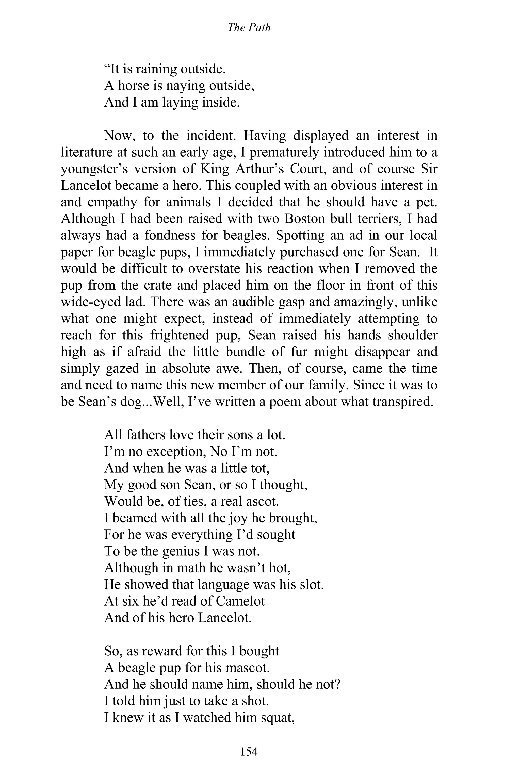 The Path
154
“It is raining outside.
A horse is naying outside,
And I am laying inside.
Now, to the incident. Having displayed an interest in
literature at such an early age, I prematurely introduced him to a
youngster’s version of King Arthur’s Court, and of course Sir
Lancelot became a hero. This coupled with an obvious interest in
and empathy for animals I decided that he should have a pet.
Although I had been raised with two Boston bull terriers, I had
always had a fondness for beagles. Spotting an ad in our local
paper for beagle pups, I immediately purchased one for Sean. It
would be difficult to overstate his reaction when I removed the
pup from the crate and placed him on the floor in front of this
wide-eyed lad. There was an audible gasp and amazingly, unlike
what one might expect, instead of immediately attempting to
reach for this frightened pup, Sean raised his hands shoulder
high as if afraid the little bundle of fur might disappear and
simply gazed in absolute awe. Then, of course, came the time
and need to name this new member of our family. Since it was to
be Sean’s dog...Well, I’ve written a poem about what transpired.
All fathers love their sons a lot.
I’m no exception, No I’m not.
And when he was a little tot,
My good son Sean, or so I thought,
Would be, of ties, a real ascot.
I beamed with all the joy he brought,
For he was everything I’d sought
To be the genius I was not.
Although in math he wasn’t hot,
He showed that language was his slot.
At six he’d read of Camelot
And of his hero Lancelot.
So, as reward for this I bought
A beagle pup for his mascot.
And he should name him, should he not?
I told him just to take a shot.
I knew it as I watched him squat,
 