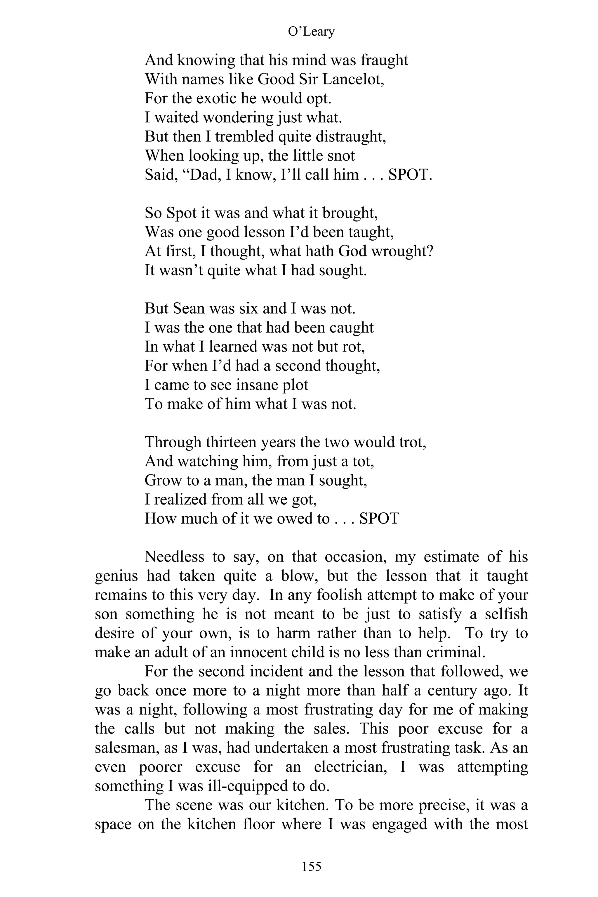 O’Leary
155
And knowing that his mind was fraught
With names like Good Sir Lancelot,
For the exotic he would opt.
I waited wondering just what.
But then I trembled quite distraught,
When looking up, the little snot
Said, “Dad, I know, I’ll call him . . . SPOT.
So Spot it was and what it brought,
Was one good lesson I’d been taught,
At first, I thought, what hath God wrought?
It wasn’t quite what I had sought.
But Sean was six and I was not.
I was the one that had been caught
In what I learned was not but rot,
For when I’d had a second thought,
I came to see insane plot
To make of him what I was not.
Through thirteen years the two would trot,
And watching him, from just a tot,
Grow to a man, the man I sought,
I realized from all we got,
How much of it we owed to . . . SPOT
Needless to say, on that occasion, my estimate of his
genius had taken quite a blow, but the lesson that it taught
remains to this very day. In any foolish attempt to make of your
son something he is not meant to be just to satisfy a selfish
desire of your own, is to harm rather than to help. To try to
make an adult of an innocent child is no less than criminal.
For the second incident and the lesson that followed, we
go back once more to a night more than half a century ago. It
was a night, following a most frustrating day for me of making
the calls but not making the sales. This poor excuse for a
salesman, as I was, had undertaken a most frustrating task. As an
even poorer excuse for an electrician, I was attempting
something I was ill-equipped to do.
The scene was our kitchen. To be more precise, it was a
space on the kitchen floor where I was engaged with the most
 