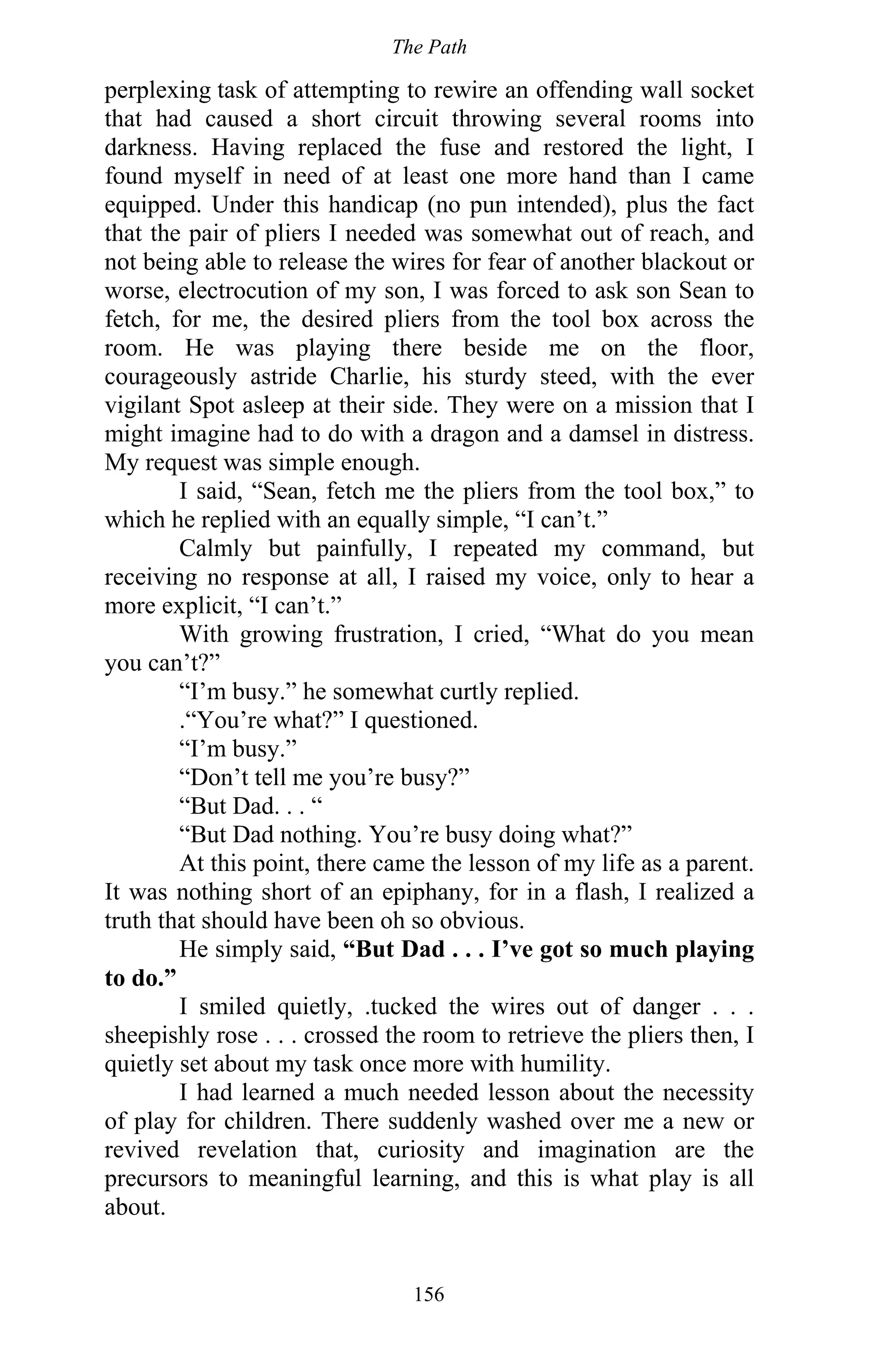The Path
156
perplexing task of attempting to rewire an offending wall socket
that had caused a short circuit throwing several rooms into
darkness. Having replaced the fuse and restored the light, I
found myself in need of at least one more hand than I came
equipped. Under this handicap (no pun intended), plus the fact
that the pair of pliers I needed was somewhat out of reach, and
not being able to release the wires for fear of another blackout or
worse, electrocution of my son, I was forced to ask son Sean to
fetch, for me, the desired pliers from the tool box across the
room. He was playing there beside me on the floor,
courageously astride Charlie, his sturdy steed, with the ever
vigilant Spot asleep at their side. They were on a mission that I
might imagine had to do with a dragon and a damsel in distress.
My request was simple enough.
I said, “Sean, fetch me the pliers from the tool box,” to
which he replied with an equally simple, “I can’t.”
Calmly but painfully, I repeated my command, but
receiving no response at all, I raised my voice, only to hear a
more explicit, “I can’t.”
With growing frustration, I cried, “What do you mean
you can’t?”
“I’m busy.” he somewhat curtly replied.
.“You’re what?” I questioned.
“I’m busy.”
“Don’t tell me you’re busy?”
“But Dad. . . “
“But Dad nothing. You’re busy doing what?”
At this point, there came the lesson of my life as a parent.
It was nothing short of an epiphany, for in a flash, I realized a
truth that should have been oh so obvious.
He simply said, “But Dad . . . I’ve got so much playing
to do.”
I smiled quietly, .tucked the wires out of danger . . .
sheepishly rose . . . crossed the room to retrieve the pliers then, I
quietly set about my task once more with humility.
I had learned a much needed lesson about the necessity
of play for children. There suddenly washed over me a new or
revived revelation that, curiosity and imagination are the
precursors to meaningful learning, and this is what play is all
about.
 