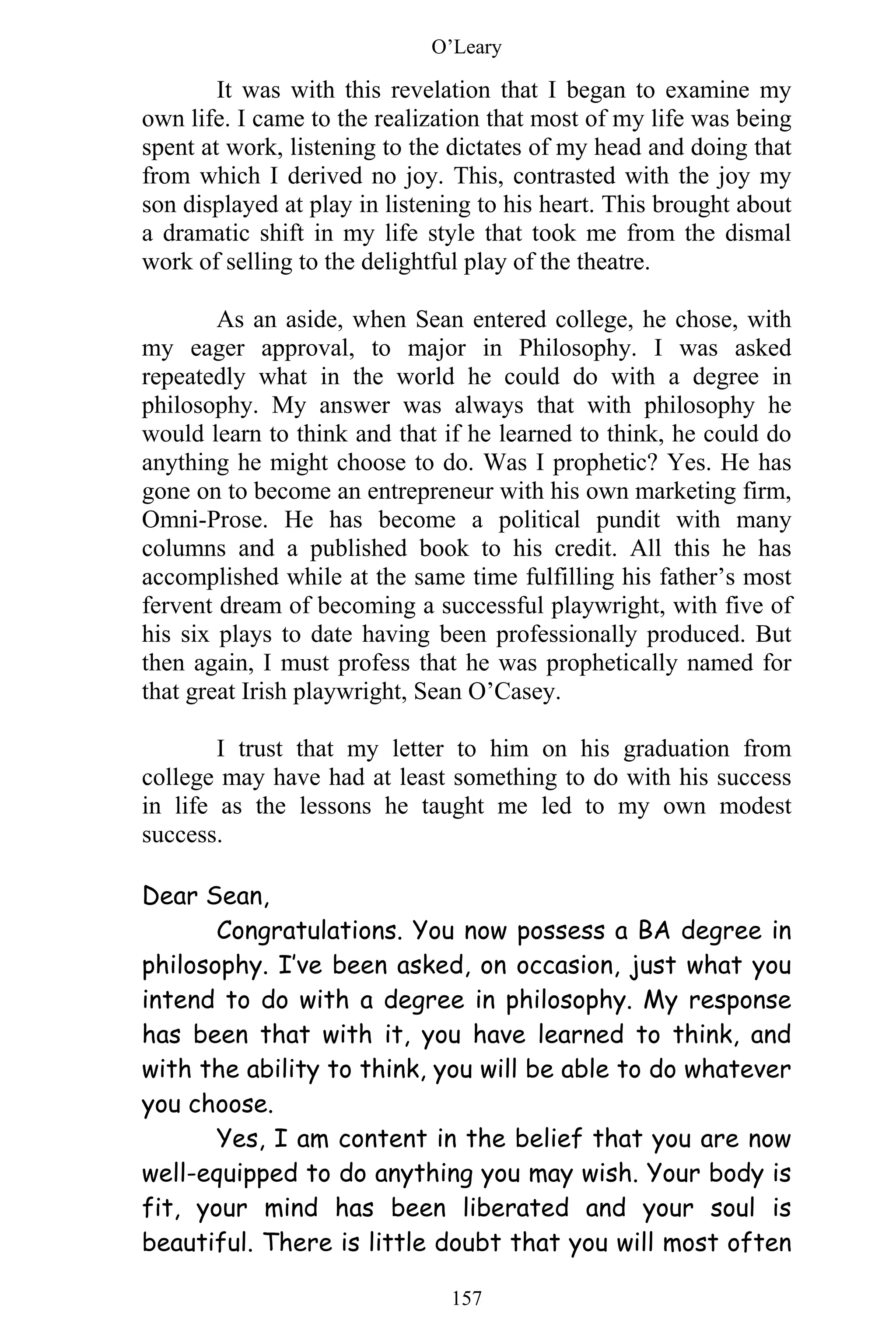 O’Leary
157
It was with this revelation that I began to examine my
own life. I came to the realization that most of my life was being
spent at work, listening to the dictates of my head and doing that
from which I derived no joy. This, contrasted with the joy my
son displayed at play in listening to his heart. This brought about
a dramatic shift in my life style that took me from the dismal
work of selling to the delightful play of the theatre.
As an aside, when Sean entered college, he chose, with
my eager approval, to major in Philosophy. I was asked
repeatedly what in the world he could do with a degree in
philosophy. My answer was always that with philosophy he
would learn to think and that if he learned to think, he could do
anything he might choose to do. Was I prophetic? Yes. He has
gone on to become an entrepreneur with his own marketing firm,
Omni-Prose. He has become a political pundit with many
columns and a published book to his credit. All this he has
accomplished while at the same time fulfilling his father’s most
fervent dream of becoming a successful playwright, with five of
his six plays to date having been professionally produced. But
then again, I must profess that he was prophetically named for
that great Irish playwright, Sean O’Casey.
I trust that my letter to him on his graduation from
college may have had at least something to do with his success
in life as the lessons he taught me led to my own modest
success.
Dear Sean,
Congratulations. You now possess a BA degree in
philosophy. I’ve been asked, on occasion, just what you
intend to do with a degree in philosophy. My response
has been that with it, you have learned to think, and
with the ability to think, you will be able to do whatever
you choose.
Yes, I am content in the belief that you are now
well-equipped to do anything you may wish. Your body is
fit, your mind has been liberated and your soul is
beautiful. There is little doubt that you will most often
 