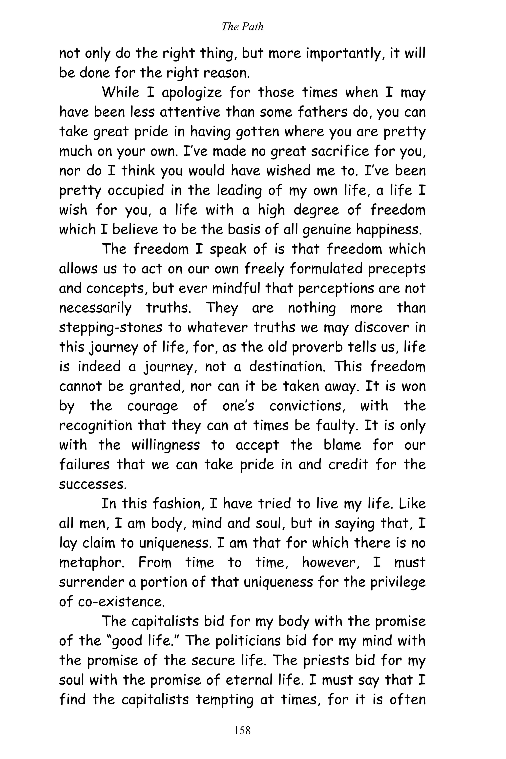 The Path
158
not only do the right thing, but more importantly, it will
be done for the right reason.
While I apologize for those times when I may
have been less attentive than some fathers do, you can
take great pride in having gotten where you are pretty
much on your own. I’ve made no great sacrifice for you,
nor do I think you would have wished me to. I’ve been
pretty occupied in the leading of my own life, a life I
wish for you, a life with a high degree of freedom
which I believe to be the basis of all genuine happiness.
The freedom I speak of is that freedom which
allows us to act on our own freely formulated precepts
and concepts, but ever mindful that perceptions are not
necessarily truths. They are nothing more than
stepping-stones to whatever truths we may discover in
this journey of life, for, as the old proverb tells us, life
is indeed a journey, not a destination. This freedom
cannot be granted, nor can it be taken away. It is won
by the courage of one’s convictions, with the
recognition that they can at times be faulty. It is only
with the willingness to accept the blame for our
failures that we can take pride in and credit for the
successes.
In this fashion, I have tried to live my life. Like
all men, I am body, mind and soul, but in saying that, I
lay claim to uniqueness. I am that for which there is no
metaphor. From time to time, however, I must
surrender a portion of that uniqueness for the privilege
of co-existence.
The capitalists bid for my body with the promise
of the “good life.” The politicians bid for my mind with
the promise of the secure life. The priests bid for my
soul with the promise of eternal life. I must say that I
find the capitalists tempting at times, for it is often
 