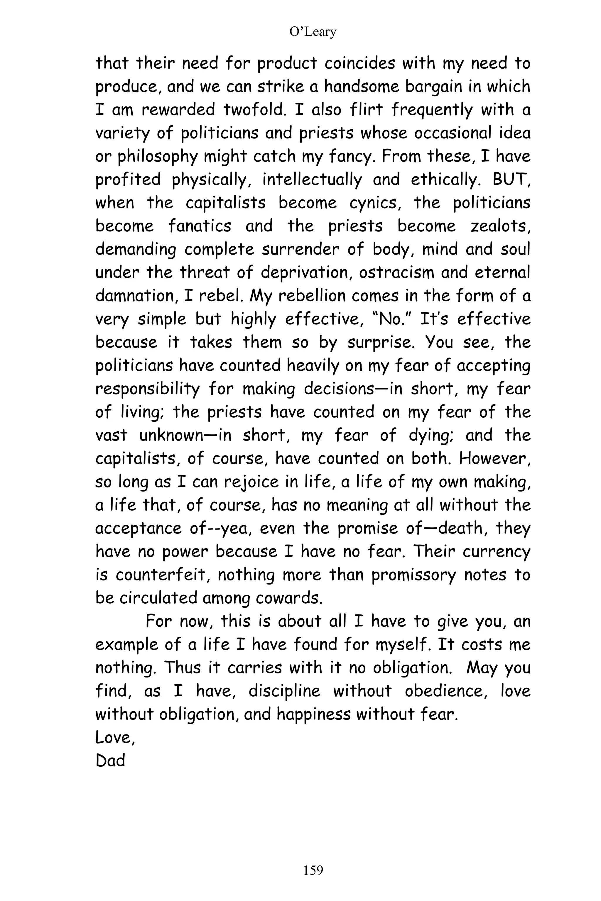 O’Leary
159
that their need for product coincides with my need to
produce, and we can strike a handsome bargain in which
I am rewarded twofold. I also flirt frequently with a
variety of politicians and priests whose occasional idea
or philosophy might catch my fancy. From these, I have
profited physically, intellectually and ethically. BUT,
when the capitalists become cynics, the politicians
become fanatics and the priests become zealots,
demanding complete surrender of body, mind and soul
under the threat of deprivation, ostracism and eternal
damnation, I rebel. My rebellion comes in the form of a
very simple but highly effective, “No.” It’s effective
because it takes them so by surprise. You see, the
politicians have counted heavily on my fear of accepting
responsibility for making decisions—in short, my fear
of living; the priests have counted on my fear of the
vast unknown—in short, my fear of dying; and the
capitalists, of course, have counted on both. However,
so long as I can rejoice in life, a life of my own making,
a life that, of course, has no meaning at all without the
acceptance of--yea, even the promise of—death, they
have no power because I have no fear. Their currency
is counterfeit, nothing more than promissory notes to
be circulated among cowards.
For now, this is about all I have to give you, an
example of a life I have found for myself. It costs me
nothing. Thus it carries with it no obligation. May you
find, as I have, discipline without obedience, love
without obligation, and happiness without fear.
Love,
Dad
 