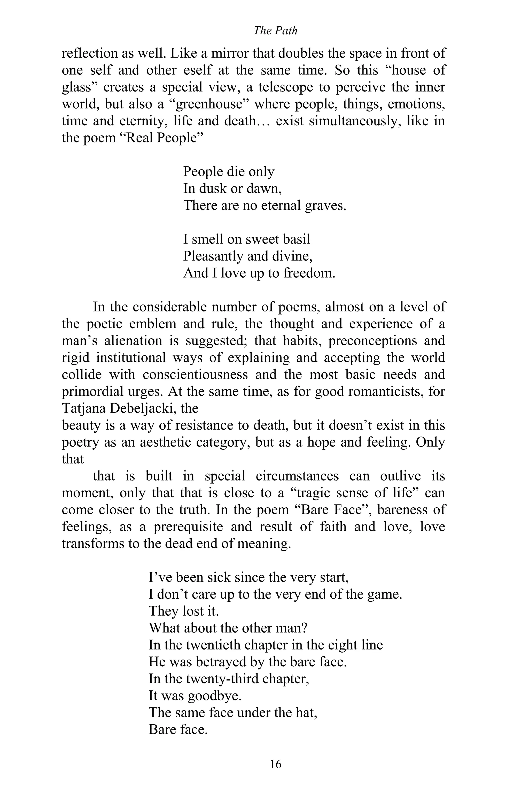 The Path
16
reflection as well. Like a mirror that doubles the space in front of
one self and other eself at the same time. So this “house of
glass” creates a special view, a telescope to perceive the inner
world, but also a “greenhouse” where people, things, emotions,
time and eternity, life and death… exist simultaneously, like in
the poem “Real People”
People die only
In dusk or dawn,
There are no eternal graves.
I smell on sweet basil
Pleasantly and divine,
And I love up to freedom.
In the considerable number of poems, almost on a level of
the poetic emblem and rule, the thought and experience of a
man’s alienation is suggested; that habits, preconceptions and
rigid institutional ways of explaining and accepting the world
collide with conscientiousness and the most basic needs and
primordial urges. At the same time, as for good romanticists, for
Tatjana Debeljacki, the
beauty is a way of resistance to death, but it doesn’t exist in this
poetry as an aesthetic category, but as a hope and feeling. Only
that
that is built in special circumstances can outlive its
moment, only that that is close to a “tragic sense of life” can
come closer to the truth. In the poem “Bare Face”, bareness of
feelings, as a prerequisite and result of faith and love, love
transforms to the dead end of meaning.
I’ve been sick since the very start,
I don’t care up to the very end of the game.
They lost it.
What about the other man?
In the twentieth chapter in the eight line
He was betrayed by the bare face.
In the twenty-third chapter,
It was goodbye.
The same face under the hat,
Bare face.
 