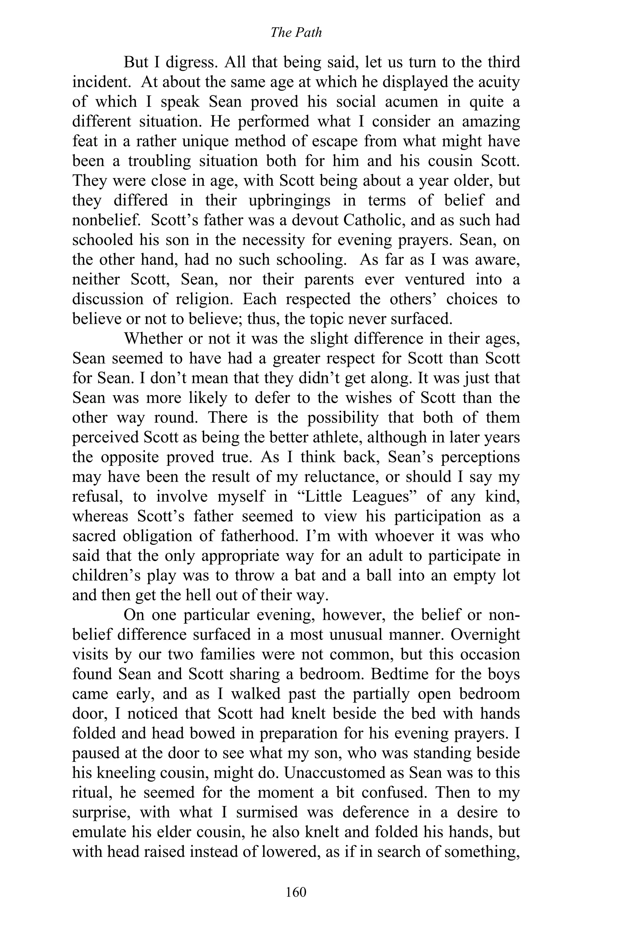 The Path
160
But I digress. All that being said, let us turn to the third
incident. At about the same age at which he displayed the acuity
of which I speak Sean proved his social acumen in quite a
different situation. He performed what I consider an amazing
feat in a rather unique method of escape from what might have
been a troubling situation both for him and his cousin Scott.
They were close in age, with Scott being about a year older, but
they differed in their upbringings in terms of belief and
nonbelief. Scott’s father was a devout Catholic, and as such had
schooled his son in the necessity for evening prayers. Sean, on
the other hand, had no such schooling. As far as I was aware,
neither Scott, Sean, nor their parents ever ventured into a
discussion of religion. Each respected the others’ choices to
believe or not to believe; thus, the topic never surfaced.
Whether or not it was the slight difference in their ages,
Sean seemed to have had a greater respect for Scott than Scott
for Sean. I don’t mean that they didn’t get along. It was just that
Sean was more likely to defer to the wishes of Scott than the
other way round. There is the possibility that both of them
perceived Scott as being the better athlete, although in later years
the opposite proved true. As I think back, Sean’s perceptions
may have been the result of my reluctance, or should I say my
refusal, to involve myself in “Little Leagues” of any kind,
whereas Scott’s father seemed to view his participation as a
sacred obligation of fatherhood. I’m with whoever it was who
said that the only appropriate way for an adult to participate in
children’s play was to throw a bat and a ball into an empty lot
and then get the hell out of their way.
On one particular evening, however, the belief or non-
belief difference surfaced in a most unusual manner. Overnight
visits by our two families were not common, but this occasion
found Sean and Scott sharing a bedroom. Bedtime for the boys
came early, and as I walked past the partially open bedroom
door, I noticed that Scott had knelt beside the bed with hands
folded and head bowed in preparation for his evening prayers. I
paused at the door to see what my son, who was standing beside
his kneeling cousin, might do. Unaccustomed as Sean was to this
ritual, he seemed for the moment a bit confused. Then to my
surprise, with what I surmised was deference in a desire to
emulate his elder cousin, he also knelt and folded his hands, but
with head raised instead of lowered, as if in search of something,
 