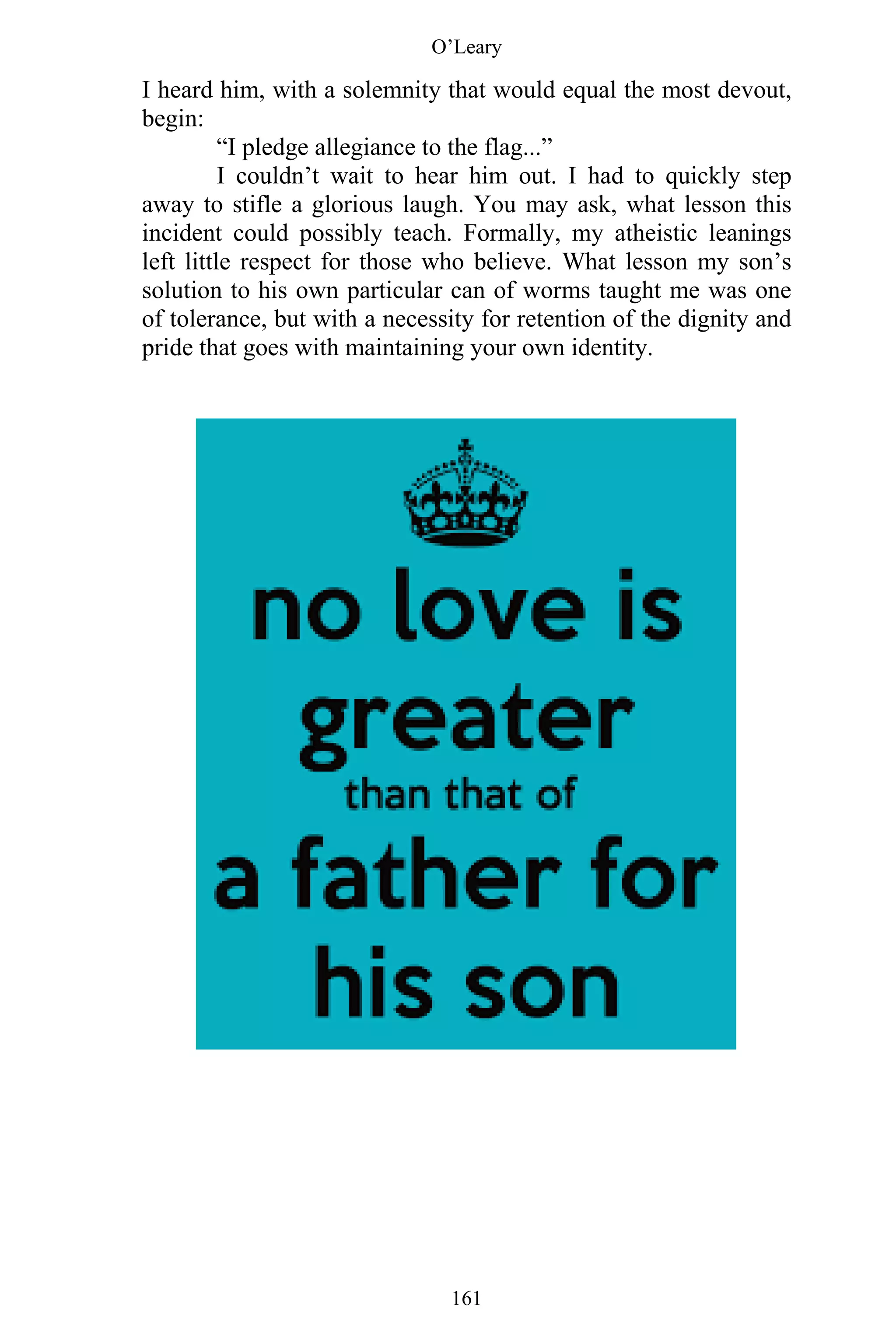 O’Leary
161
I heard him, with a solemnity that would equal the most devout,
begin:
“I pledge allegiance to the flag...”
I couldn’t wait to hear him out. I had to quickly step
away to stifle a glorious laugh. You may ask, what lesson this
incident could possibly teach. Formally, my atheistic leanings
left little respect for those who believe. What lesson my son’s
solution to his own particular can of worms taught me was one
of tolerance, but with a necessity for retention of the dignity and
pride that goes with maintaining your own identity.
 