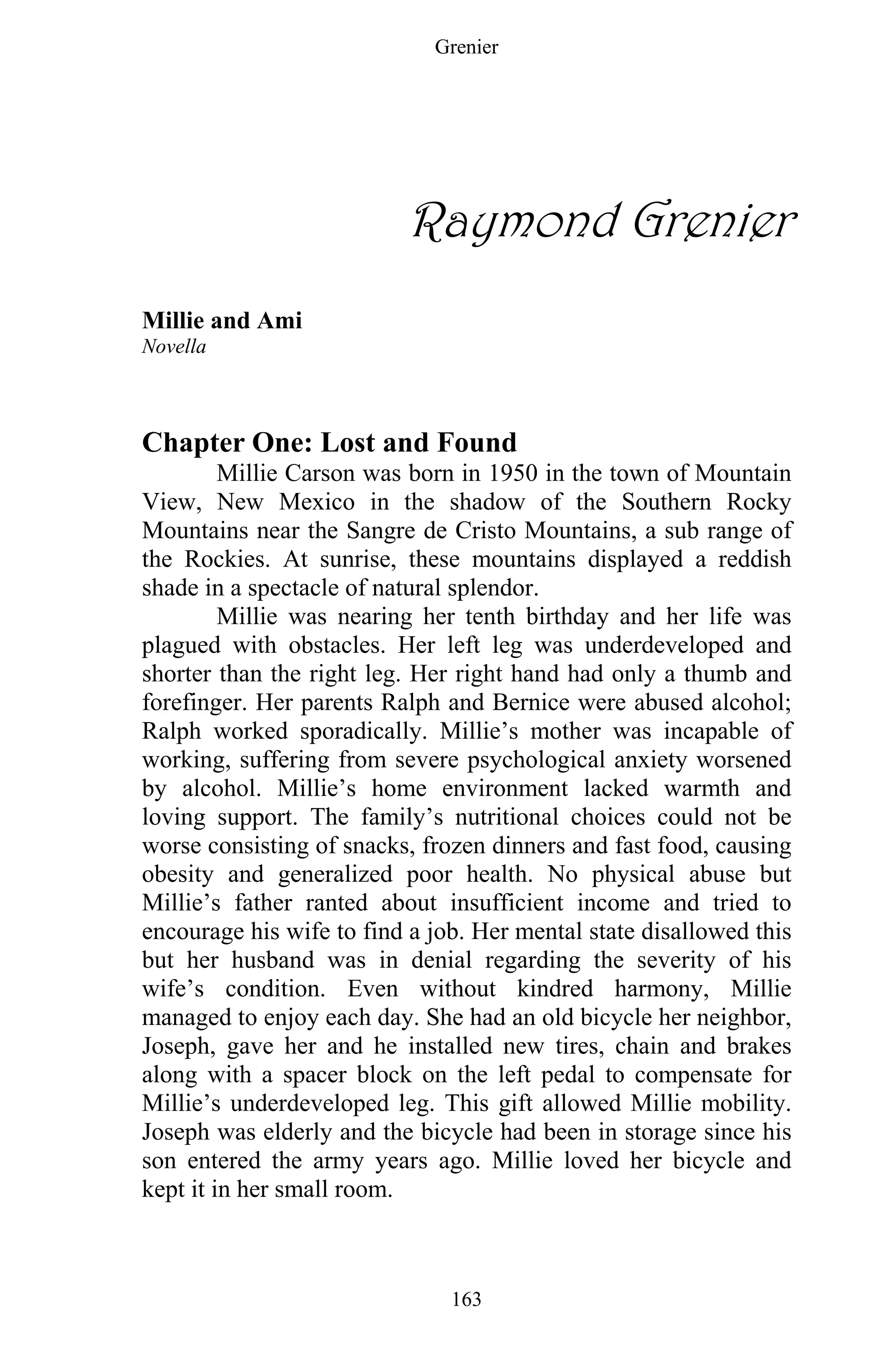 Grenier
163
Raymond Grenier
Millie and Ami
Novella
Chapter One: Lost and Found
Millie Carson was born in 1950 in the town of Mountain
View, New Mexico in the shadow of the Southern Rocky
Mountains near the Sangre de Cristo Mountains, a sub range of
the Rockies. At sunrise, these mountains displayed a reddish
shade in a spectacle of natural splendor.
Millie was nearing her tenth birthday and her life was
plagued with obstacles. Her left leg was underdeveloped and
shorter than the right leg. Her right hand had only a thumb and
forefinger. Her parents Ralph and Bernice were abused alcohol;
Ralph worked sporadically. Millie’s mother was incapable of
working, suffering from severe psychological anxiety worsened
by alcohol. Millie’s home environment lacked warmth and
loving support. The family’s nutritional choices could not be
worse consisting of snacks, frozen dinners and fast food, causing
obesity and generalized poor health. No physical abuse but
Millie’s father ranted about insufficient income and tried to
encourage his wife to find a job. Her mental state disallowed this
but her husband was in denial regarding the severity of his
wife’s condition. Even without kindred harmony, Millie
managed to enjoy each day. She had an old bicycle her neighbor,
Joseph, gave her and he installed new tires, chain and brakes
along with a spacer block on the left pedal to compensate for
Millie’s underdeveloped leg. This gift allowed Millie mobility.
Joseph was elderly and the bicycle had been in storage since his
son entered the army years ago. Millie loved her bicycle and
kept it in her small room.
 
