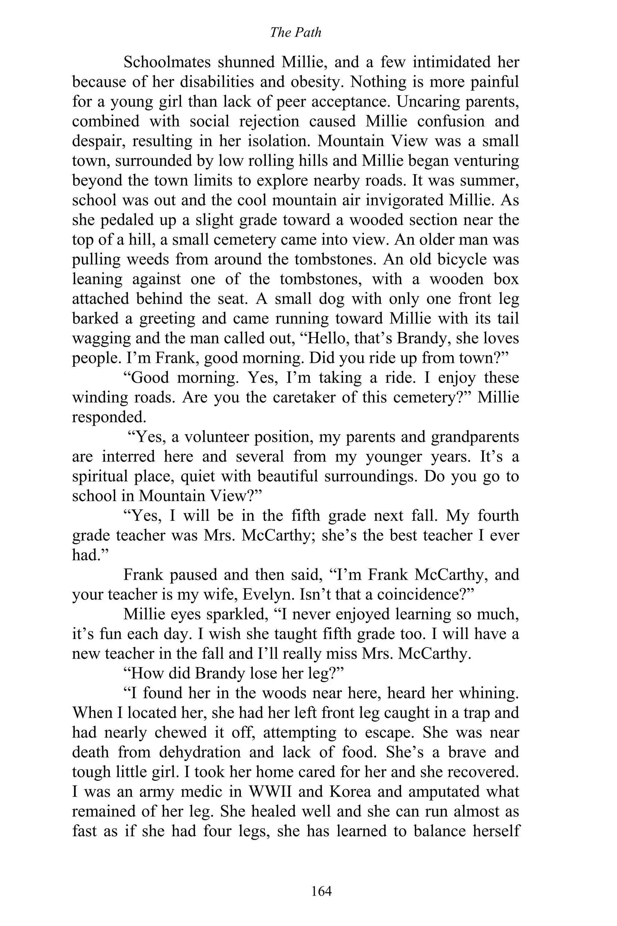 The Path
164
Schoolmates shunned Millie, and a few intimidated her
because of her disabilities and obesity. Nothing is more painful
for a young girl than lack of peer acceptance. Uncaring parents,
combined with social rejection caused Millie confusion and
despair, resulting in her isolation. Mountain View was a small
town, surrounded by low rolling hills and Millie began venturing
beyond the town limits to explore nearby roads. It was summer,
school was out and the cool mountain air invigorated Millie. As
she pedaled up a slight grade toward a wooded section near the
top of a hill, a small cemetery came into view. An older man was
pulling weeds from around the tombstones. An old bicycle was
leaning against one of the tombstones, with a wooden box
attached behind the seat. A small dog with only one front leg
barked a greeting and came running toward Millie with its tail
wagging and the man called out, “Hello, that’s Brandy, she loves
people. I’m Frank, good morning. Did you ride up from town?”
“Good morning. Yes, I’m taking a ride. I enjoy these
winding roads. Are you the caretaker of this cemetery?” Millie
responded.
“Yes, a volunteer position, my parents and grandparents
are interred here and several from my younger years. It’s a
spiritual place, quiet with beautiful surroundings. Do you go to
school in Mountain View?”
“Yes, I will be in the fifth grade next fall. My fourth
grade teacher was Mrs. McCarthy; she’s the best teacher I ever
had.”
Frank paused and then said, “I’m Frank McCarthy, and
your teacher is my wife, Evelyn. Isn’t that a coincidence?”
Millie eyes sparkled, “I never enjoyed learning so much,
it’s fun each day. I wish she taught fifth grade too. I will have a
new teacher in the fall and I’ll really miss Mrs. McCarthy.
“How did Brandy lose her leg?”
“I found her in the woods near here, heard her whining.
When I located her, she had her left front leg caught in a trap and
had nearly chewed it off, attempting to escape. She was near
death from dehydration and lack of food. She’s a brave and
tough little girl. I took her home cared for her and she recovered.
I was an army medic in WWII and Korea and amputated what
remained of her leg. She healed well and she can run almost as
fast as if she had four legs, she has learned to balance herself
 