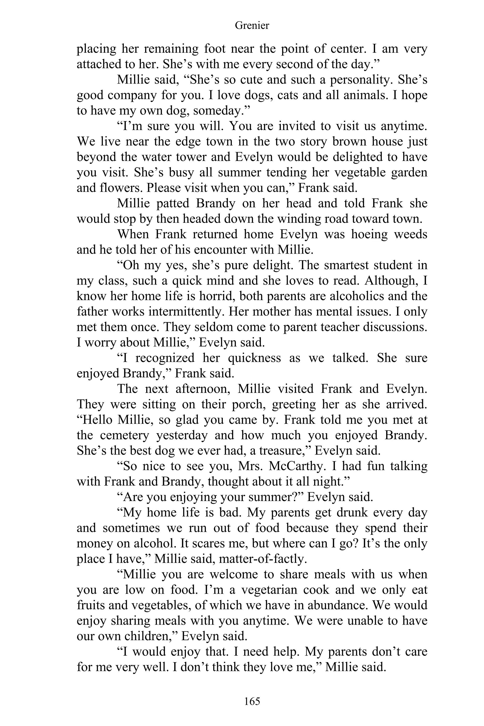 Grenier
165
placing her remaining foot near the point of center. I am very
attached to her. She’s with me every second of the day.”
Millie said, “She’s so cute and such a personality. She’s
good company for you. I love dogs, cats and all animals. I hope
to have my own dog, someday.”
“I’m sure you will. You are invited to visit us anytime.
We live near the edge town in the two story brown house just
beyond the water tower and Evelyn would be delighted to have
you visit. She’s busy all summer tending her vegetable garden
and flowers. Please visit when you can,” Frank said.
Millie patted Brandy on her head and told Frank she
would stop by then headed down the winding road toward town.
When Frank returned home Evelyn was hoeing weeds
and he told her of his encounter with Millie.
“Oh my yes, she’s pure delight. The smartest student in
my class, such a quick mind and she loves to read. Although, I
know her home life is horrid, both parents are alcoholics and the
father works intermittently. Her mother has mental issues. I only
met them once. They seldom come to parent teacher discussions.
I worry about Millie,” Evelyn said.
“I recognized her quickness as we talked. She sure
enjoyed Brandy,” Frank said.
The next afternoon, Millie visited Frank and Evelyn.
They were sitting on their porch, greeting her as she arrived.
“Hello Millie, so glad you came by. Frank told me you met at
the cemetery yesterday and how much you enjoyed Brandy.
She’s the best dog we ever had, a treasure,” Evelyn said.
“So nice to see you, Mrs. McCarthy. I had fun talking
with Frank and Brandy, thought about it all night.”
“Are you enjoying your summer?” Evelyn said.
“My home life is bad. My parents get drunk every day
and sometimes we run out of food because they spend their
money on alcohol. It scares me, but where can I go? It’s the only
place I have,” Millie said, matter-of-factly.
“Millie you are welcome to share meals with us when
you are low on food. I’m a vegetarian cook and we only eat
fruits and vegetables, of which we have in abundance. We would
enjoy sharing meals with you anytime. We were unable to have
our own children,” Evelyn said.
“I would enjoy that. I need help. My parents don’t care
for me very well. I don’t think they love me,” Millie said.
 