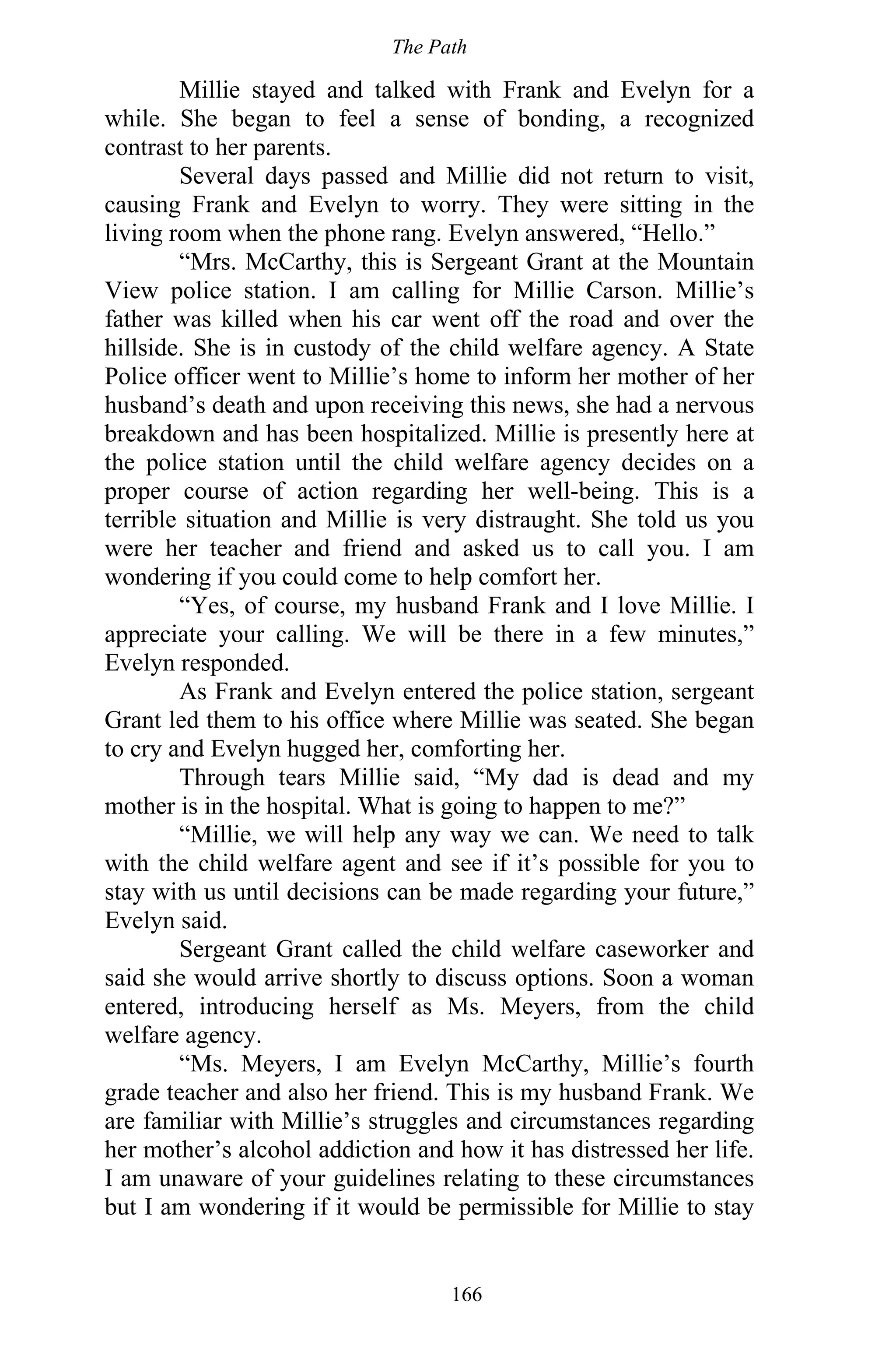 The Path
166
Millie stayed and talked with Frank and Evelyn for a
while. She began to feel a sense of bonding, a recognized
contrast to her parents.
Several days passed and Millie did not return to visit,
causing Frank and Evelyn to worry. They were sitting in the
living room when the phone rang. Evelyn answered, “Hello.”
“Mrs. McCarthy, this is Sergeant Grant at the Mountain
View police station. I am calling for Millie Carson. Millie’s
father was killed when his car went off the road and over the
hillside. She is in custody of the child welfare agency. A State
Police officer went to Millie’s home to inform her mother of her
husband’s death and upon receiving this news, she had a nervous
breakdown and has been hospitalized. Millie is presently here at
the police station until the child welfare agency decides on a
proper course of action regarding her well-being. This is a
terrible situation and Millie is very distraught. She told us you
were her teacher and friend and asked us to call you. I am
wondering if you could come to help comfort her.
“Yes, of course, my husband Frank and I love Millie. I
appreciate your calling. We will be there in a few minutes,”
Evelyn responded.
As Frank and Evelyn entered the police station, sergeant
Grant led them to his office where Millie was seated. She began
to cry and Evelyn hugged her, comforting her.
Through tears Millie said, “My dad is dead and my
mother is in the hospital. What is going to happen to me?”
“Millie, we will help any way we can. We need to talk
with the child welfare agent and see if it’s possible for you to
stay with us until decisions can be made regarding your future,”
Evelyn said.
Sergeant Grant called the child welfare caseworker and
said she would arrive shortly to discuss options. Soon a woman
entered, introducing herself as Ms. Meyers, from the child
welfare agency.
“Ms. Meyers, I am Evelyn McCarthy, Millie’s fourth
grade teacher and also her friend. This is my husband Frank. We
are familiar with Millie’s struggles and circumstances regarding
her mother’s alcohol addiction and how it has distressed her life.
I am unaware of your guidelines relating to these circumstances
but I am wondering if it would be permissible for Millie to stay
 