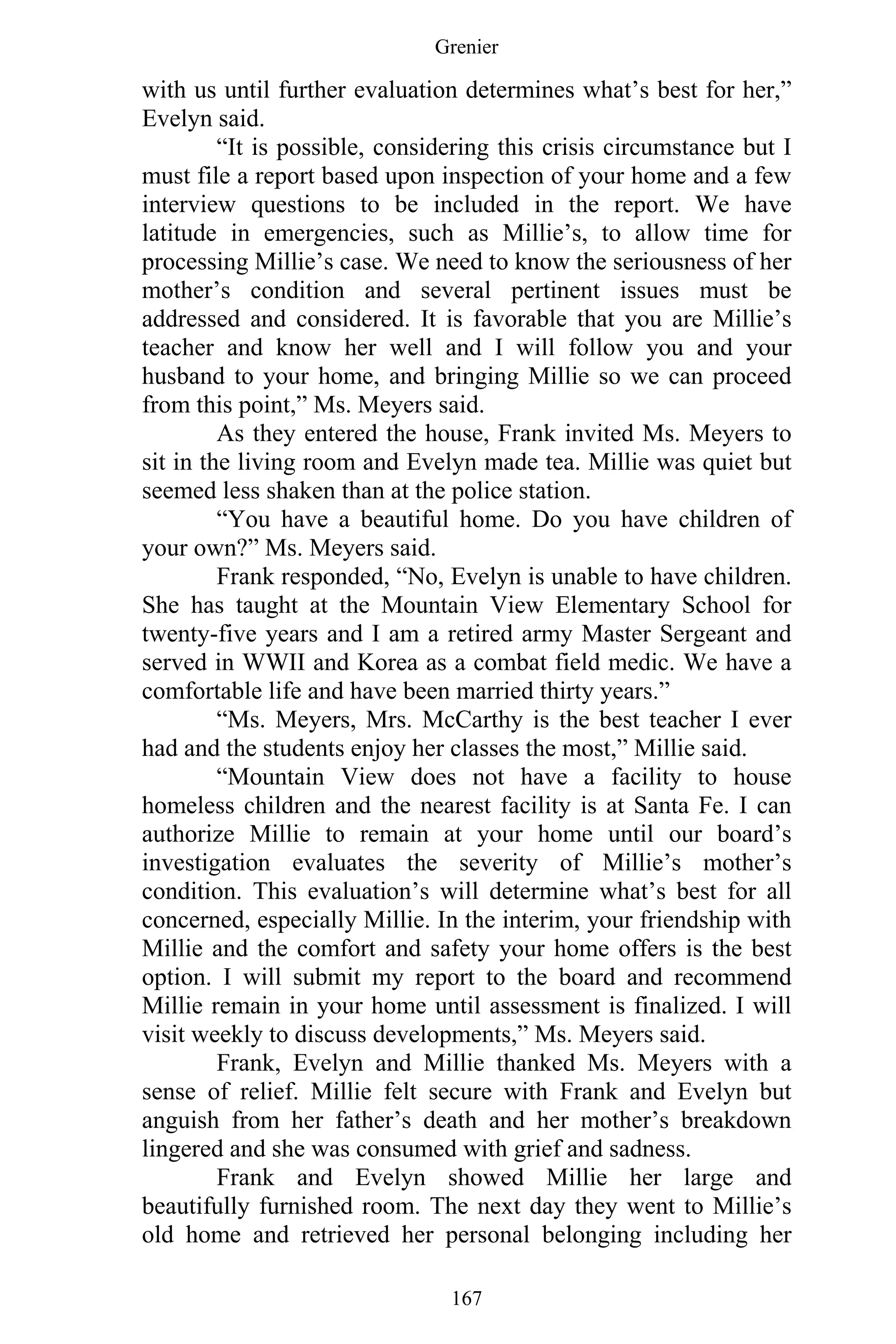 Grenier
167
with us until further evaluation determines what’s best for her,”
Evelyn said.
“It is possible, considering this crisis circumstance but I
must file a report based upon inspection of your home and a few
interview questions to be included in the report. We have
latitude in emergencies, such as Millie’s, to allow time for
processing Millie’s case. We need to know the seriousness of her
mother’s condition and several pertinent issues must be
addressed and considered. It is favorable that you are Millie’s
teacher and know her well and I will follow you and your
husband to your home, and bringing Millie so we can proceed
from this point,” Ms. Meyers said.
As they entered the house, Frank invited Ms. Meyers to
sit in the living room and Evelyn made tea. Millie was quiet but
seemed less shaken than at the police station.
“You have a beautiful home. Do you have children of
your own?” Ms. Meyers said.
Frank responded, “No, Evelyn is unable to have children.
She has taught at the Mountain View Elementary School for
twenty-five years and I am a retired army Master Sergeant and
served in WWII and Korea as a combat field medic. We have a
comfortable life and have been married thirty years.”
“Ms. Meyers, Mrs. McCarthy is the best teacher I ever
had and the students enjoy her classes the most,” Millie said.
“Mountain View does not have a facility to house
homeless children and the nearest facility is at Santa Fe. I can
authorize Millie to remain at your home until our board’s
investigation evaluates the severity of Millie’s mother’s
condition. This evaluation’s will determine what’s best for all
concerned, especially Millie. In the interim, your friendship with
Millie and the comfort and safety your home offers is the best
option. I will submit my report to the board and recommend
Millie remain in your home until assessment is finalized. I will
visit weekly to discuss developments,” Ms. Meyers said.
Frank, Evelyn and Millie thanked Ms. Meyers with a
sense of relief. Millie felt secure with Frank and Evelyn but
anguish from her father’s death and her mother’s breakdown
lingered and she was consumed with grief and sadness.
Frank and Evelyn showed Millie her large and
beautifully furnished room. The next day they went to Millie’s
old home and retrieved her personal belonging including her
 