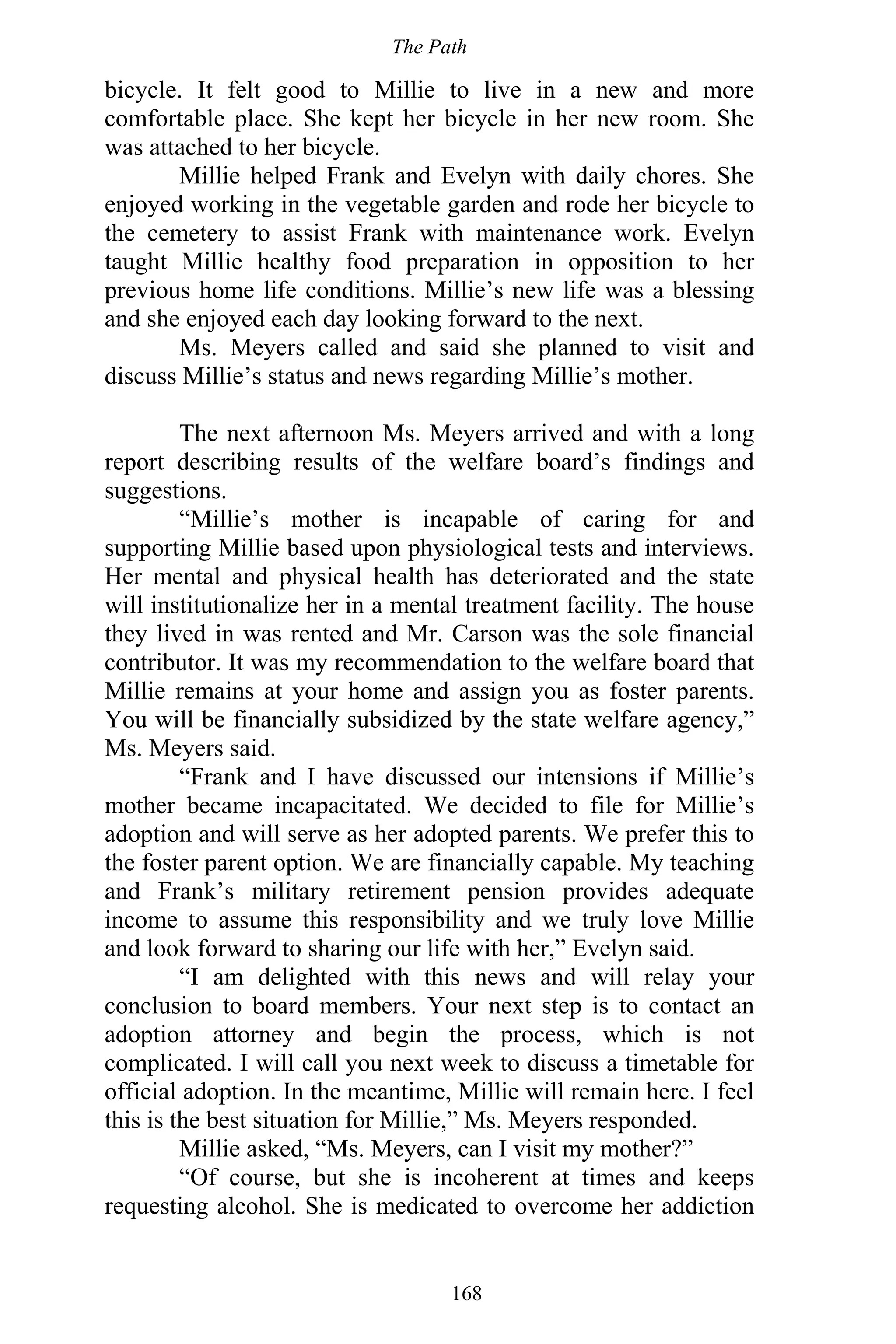 The Path
168
bicycle. It felt good to Millie to live in a new and more
comfortable place. She kept her bicycle in her new room. She
was attached to her bicycle.
Millie helped Frank and Evelyn with daily chores. She
enjoyed working in the vegetable garden and rode her bicycle to
the cemetery to assist Frank with maintenance work. Evelyn
taught Millie healthy food preparation in opposition to her
previous home life conditions. Millie’s new life was a blessing
and she enjoyed each day looking forward to the next.
Ms. Meyers called and said she planned to visit and
discuss Millie’s status and news regarding Millie’s mother.
The next afternoon Ms. Meyers arrived and with a long
report describing results of the welfare board’s findings and
suggestions.
“Millie’s mother is incapable of caring for and
supporting Millie based upon physiological tests and interviews.
Her mental and physical health has deteriorated and the state
will institutionalize her in a mental treatment facility. The house
they lived in was rented and Mr. Carson was the sole financial
contributor. It was my recommendation to the welfare board that
Millie remains at your home and assign you as foster parents.
You will be financially subsidized by the state welfare agency,”
Ms. Meyers said.
“Frank and I have discussed our intensions if Millie’s
mother became incapacitated. We decided to file for Millie’s
adoption and will serve as her adopted parents. We prefer this to
the foster parent option. We are financially capable. My teaching
and Frank’s military retirement pension provides adequate
income to assume this responsibility and we truly love Millie
and look forward to sharing our life with her,” Evelyn said.
“I am delighted with this news and will relay your
conclusion to board members. Your next step is to contact an
adoption attorney and begin the process, which is not
complicated. I will call you next week to discuss a timetable for
official adoption. In the meantime, Millie will remain here. I feel
this is the best situation for Millie,” Ms. Meyers responded.
Millie asked, “Ms. Meyers, can I visit my mother?”
“Of course, but she is incoherent at times and keeps
requesting alcohol. She is medicated to overcome her addiction
 