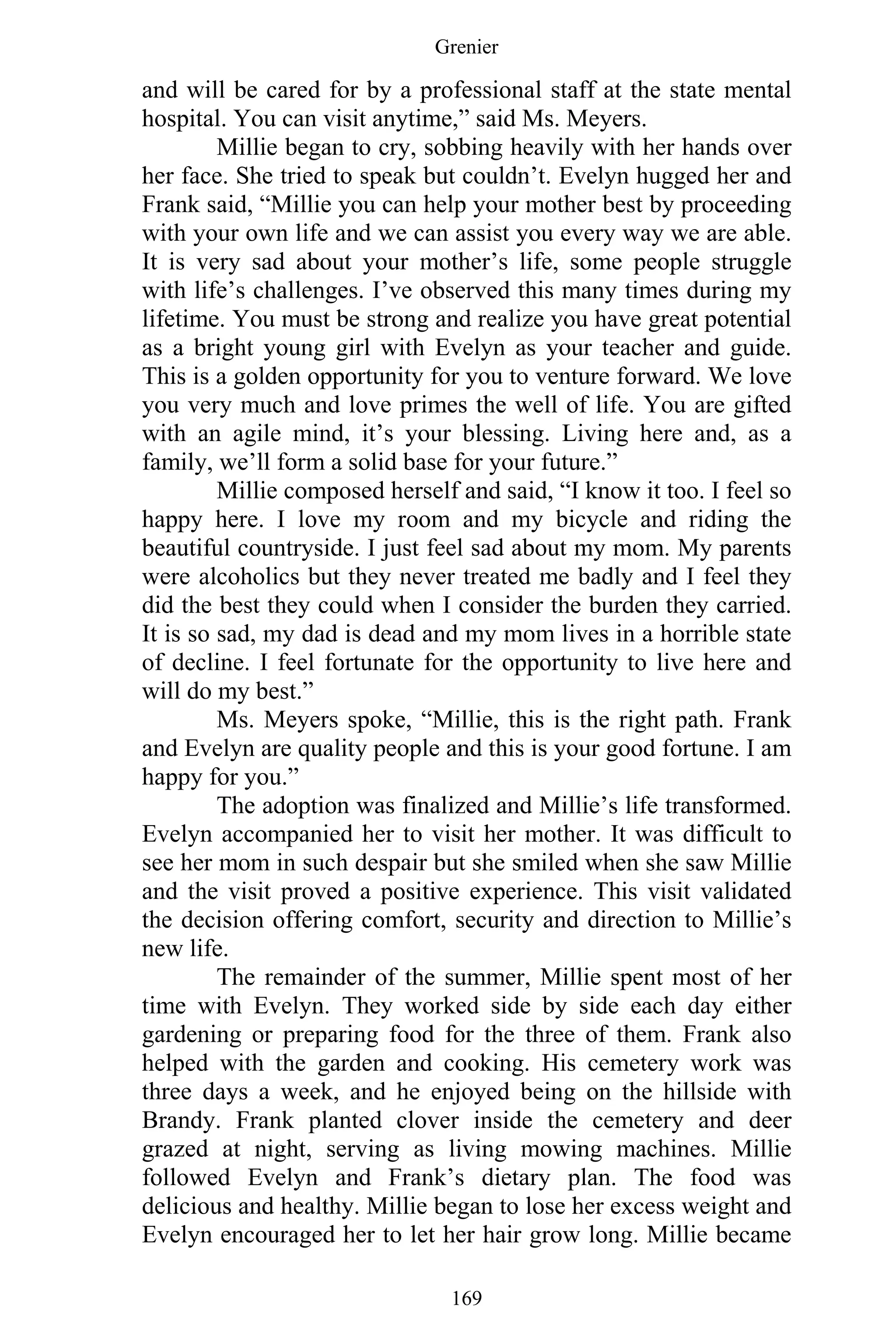 Grenier
169
and will be cared for by a professional staff at the state mental
hospital. You can visit anytime,” said Ms. Meyers.
Millie began to cry, sobbing heavily with her hands over
her face. She tried to speak but couldn’t. Evelyn hugged her and
Frank said, “Millie you can help your mother best by proceeding
with your own life and we can assist you every way we are able.
It is very sad about your mother’s life, some people struggle
with life’s challenges. I’ve observed this many times during my
lifetime. You must be strong and realize you have great potential
as a bright young girl with Evelyn as your teacher and guide.
This is a golden opportunity for you to venture forward. We love
you very much and love primes the well of life. You are gifted
with an agile mind, it’s your blessing. Living here and, as a
family, we’ll form a solid base for your future.”
Millie composed herself and said, “I know it too. I feel so
happy here. I love my room and my bicycle and riding the
beautiful countryside. I just feel sad about my mom. My parents
were alcoholics but they never treated me badly and I feel they
did the best they could when I consider the burden they carried.
It is so sad, my dad is dead and my mom lives in a horrible state
of decline. I feel fortunate for the opportunity to live here and
will do my best.”
Ms. Meyers spoke, “Millie, this is the right path. Frank
and Evelyn are quality people and this is your good fortune. I am
happy for you.”
The adoption was finalized and Millie’s life transformed.
Evelyn accompanied her to visit her mother. It was difficult to
see her mom in such despair but she smiled when she saw Millie
and the visit proved a positive experience. This visit validated
the decision offering comfort, security and direction to Millie’s
new life.
The remainder of the summer, Millie spent most of her
time with Evelyn. They worked side by side each day either
gardening or preparing food for the three of them. Frank also
helped with the garden and cooking. His cemetery work was
three days a week, and he enjoyed being on the hillside with
Brandy. Frank planted clover inside the cemetery and deer
grazed at night, serving as living mowing machines. Millie
followed Evelyn and Frank’s dietary plan. The food was
delicious and healthy. Millie began to lose her excess weight and
Evelyn encouraged her to let her hair grow long. Millie became
 