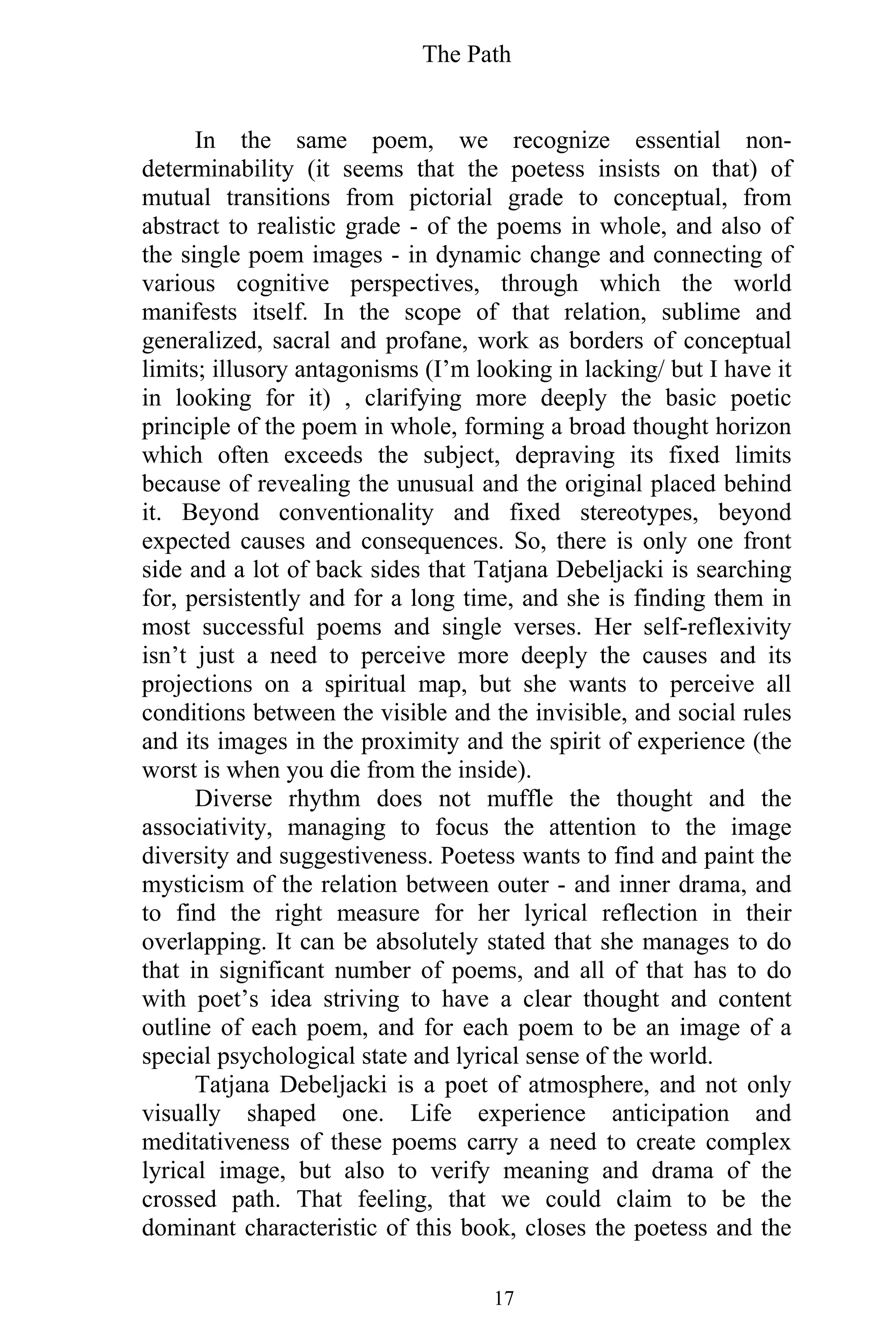 The Path
17
In the same poem, we recognize essential non-
determinability (it seems that the poetess insists on that) of
mutual transitions from pictorial grade to conceptual, from
abstract to realistic grade - of the poems in whole, and also of
the single poem images - in dynamic change and connecting of
various cognitive perspectives, through which the world
manifests itself. In the scope of that relation, sublime and
generalized, sacral and profane, work as borders of conceptual
limits; illusory antagonisms (I’m looking in lacking/ but I have it
in looking for it) , clarifying more deeply the basic poetic
principle of the poem in whole, forming a broad thought horizon
which often exceeds the subject, depraving its fixed limits
because of revealing the unusual and the original placed behind
it. Beyond conventionality and fixed stereotypes, beyond
expected causes and consequences. So, there is only one front
side and a lot of back sides that Tatjana Debeljacki is searching
for, persistently and for a long time, and she is finding them in
most successful poems and single verses. Her self-reflexivity
isn’t just a need to perceive more deeply the causes and its
projections on a spiritual map, but she wants to perceive all
conditions between the visible and the invisible, and social rules
and its images in the proximity and the spirit of experience (the
worst is when you die from the inside).
Diverse rhythm does not muffle the thought and the
associativity, managing to focus the attention to the image
diversity and suggestiveness. Poetess wants to find and paint the
mysticism of the relation between outer - and inner drama, and
to find the right measure for her lyrical reflection in their
overlapping. It can be absolutely stated that she manages to do
that in significant number of poems, and all of that has to do
with poet’s idea striving to have a clear thought and content
outline of each poem, and for each poem to be an image of a
special psychological state and lyrical sense of the world.
Tatjana Debeljacki is a poet of atmosphere, and not only
visually shaped one. Life experience anticipation and
meditativeness of these poems carry a need to create complex
lyrical image, but also to verify meaning and drama of the
crossed path. That feeling, that we could claim to be the
dominant characteristic of this book, closes the poetess and the
 