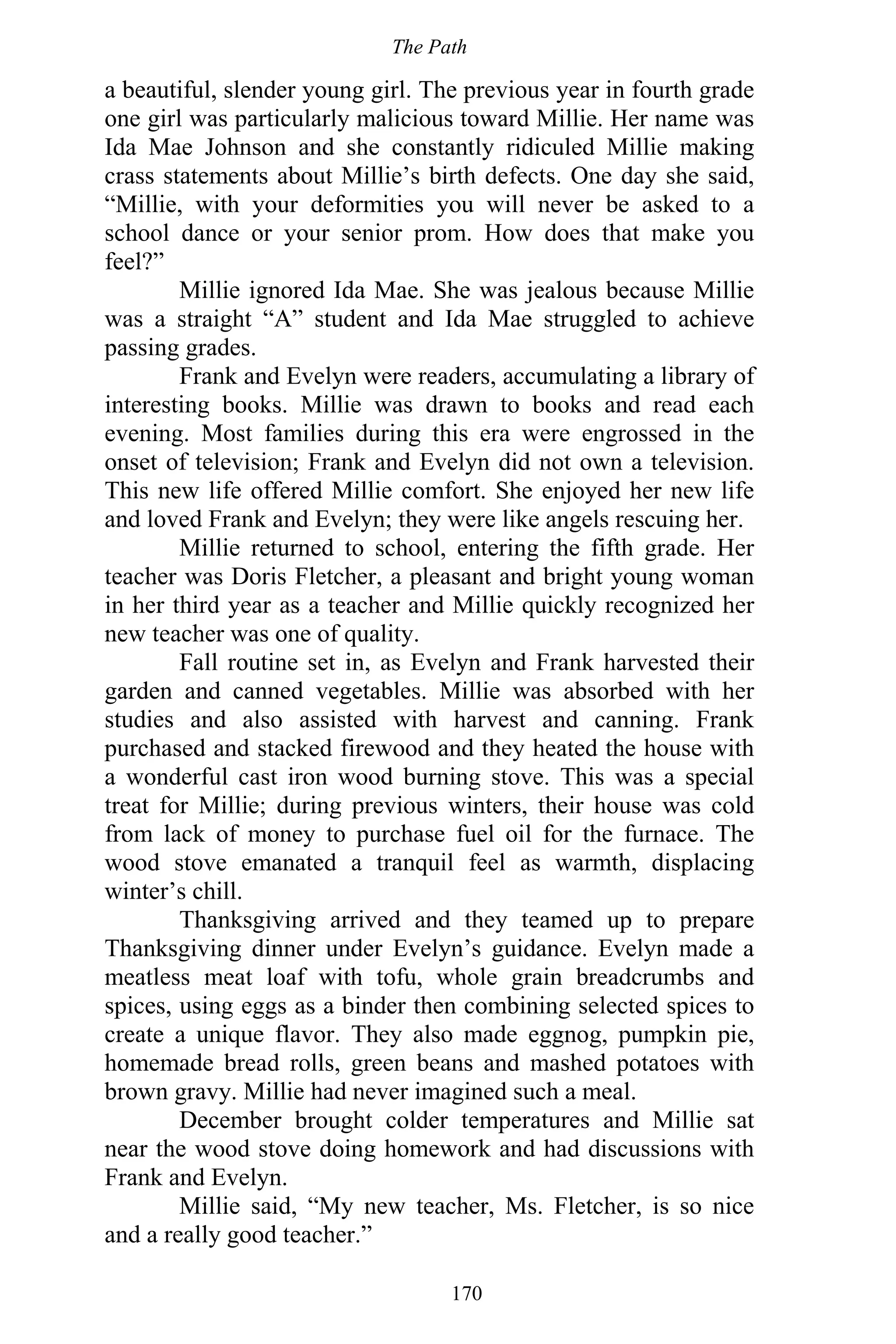 The Path
170
a beautiful, slender young girl. The previous year in fourth grade
one girl was particularly malicious toward Millie. Her name was
Ida Mae Johnson and she constantly ridiculed Millie making
crass statements about Millie’s birth defects. One day she said,
“Millie, with your deformities you will never be asked to a
school dance or your senior prom. How does that make you
feel?”
Millie ignored Ida Mae. She was jealous because Millie
was a straight “A” student and Ida Mae struggled to achieve
passing grades.
Frank and Evelyn were readers, accumulating a library of
interesting books. Millie was drawn to books and read each
evening. Most families during this era were engrossed in the
onset of television; Frank and Evelyn did not own a television.
This new life offered Millie comfort. She enjoyed her new life
and loved Frank and Evelyn; they were like angels rescuing her.
Millie returned to school, entering the fifth grade. Her
teacher was Doris Fletcher, a pleasant and bright young woman
in her third year as a teacher and Millie quickly recognized her
new teacher was one of quality.
Fall routine set in, as Evelyn and Frank harvested their
garden and canned vegetables. Millie was absorbed with her
studies and also assisted with harvest and canning. Frank
purchased and stacked firewood and they heated the house with
a wonderful cast iron wood burning stove. This was a special
treat for Millie; during previous winters, their house was cold
from lack of money to purchase fuel oil for the furnace. The
wood stove emanated a tranquil feel as warmth, displacing
winter’s chill.
Thanksgiving arrived and they teamed up to prepare
Thanksgiving dinner under Evelyn’s guidance. Evelyn made a
meatless meat loaf with tofu, whole grain breadcrumbs and
spices, using eggs as a binder then combining selected spices to
create a unique flavor. They also made eggnog, pumpkin pie,
homemade bread rolls, green beans and mashed potatoes with
brown gravy. Millie had never imagined such a meal.
December brought colder temperatures and Millie sat
near the wood stove doing homework and had discussions with
Frank and Evelyn.
Millie said, “My new teacher, Ms. Fletcher, is so nice
and a really good teacher.”
 