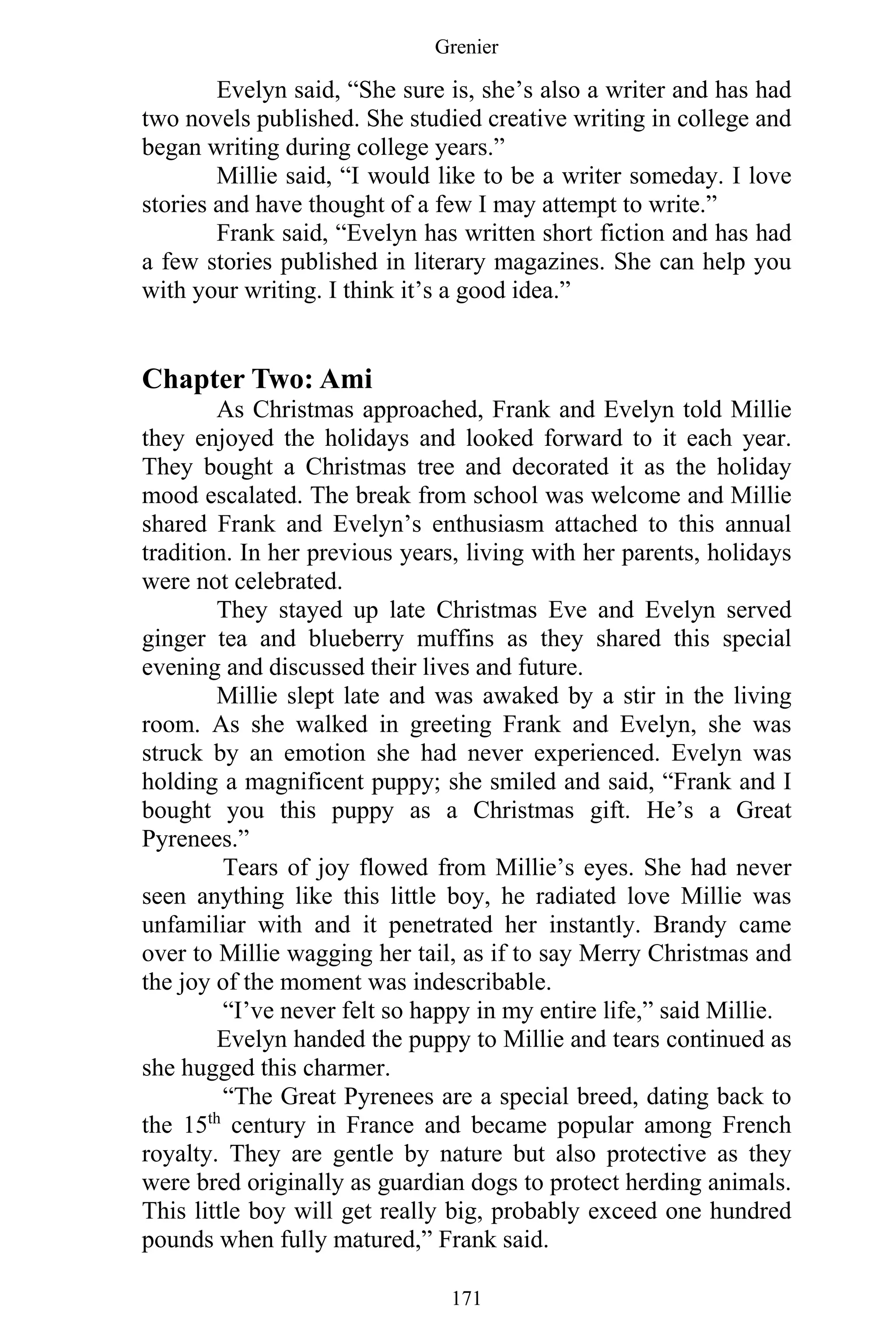 Grenier
171
Evelyn said, “She sure is, she’s also a writer and has had
two novels published. She studied creative writing in college and
began writing during college years.”
Millie said, “I would like to be a writer someday. I love
stories and have thought of a few I may attempt to write.”
Frank said, “Evelyn has written short fiction and has had
a few stories published in literary magazines. She can help you
with your writing. I think it’s a good idea.”
Chapter Two: Ami
As Christmas approached, Frank and Evelyn told Millie
they enjoyed the holidays and looked forward to it each year.
They bought a Christmas tree and decorated it as the holiday
mood escalated. The break from school was welcome and Millie
shared Frank and Evelyn’s enthusiasm attached to this annual
tradition. In her previous years, living with her parents, holidays
were not celebrated.
They stayed up late Christmas Eve and Evelyn served
ginger tea and blueberry muffins as they shared this special
evening and discussed their lives and future.
Millie slept late and was awaked by a stir in the living
room. As she walked in greeting Frank and Evelyn, she was
struck by an emotion she had never experienced. Evelyn was
holding a magnificent puppy; she smiled and said, “Frank and I
bought you this puppy as a Christmas gift. He’s a Great
Pyrenees.”
Tears of joy flowed from Millie’s eyes. She had never
seen anything like this little boy, he radiated love Millie was
unfamiliar with and it penetrated her instantly. Brandy came
over to Millie wagging her tail, as if to say Merry Christmas and
the joy of the moment was indescribable.
“I’ve never felt so happy in my entire life,” said Millie.
Evelyn handed the puppy to Millie and tears continued as
she hugged this charmer.
“The Great Pyrenees are a special breed, dating back to
the 15th
century in France and became popular among French
royalty. They are gentle by nature but also protective as they
were bred originally as guardian dogs to protect herding animals.
This little boy will get really big, probably exceed one hundred
pounds when fully matured,” Frank said.
 