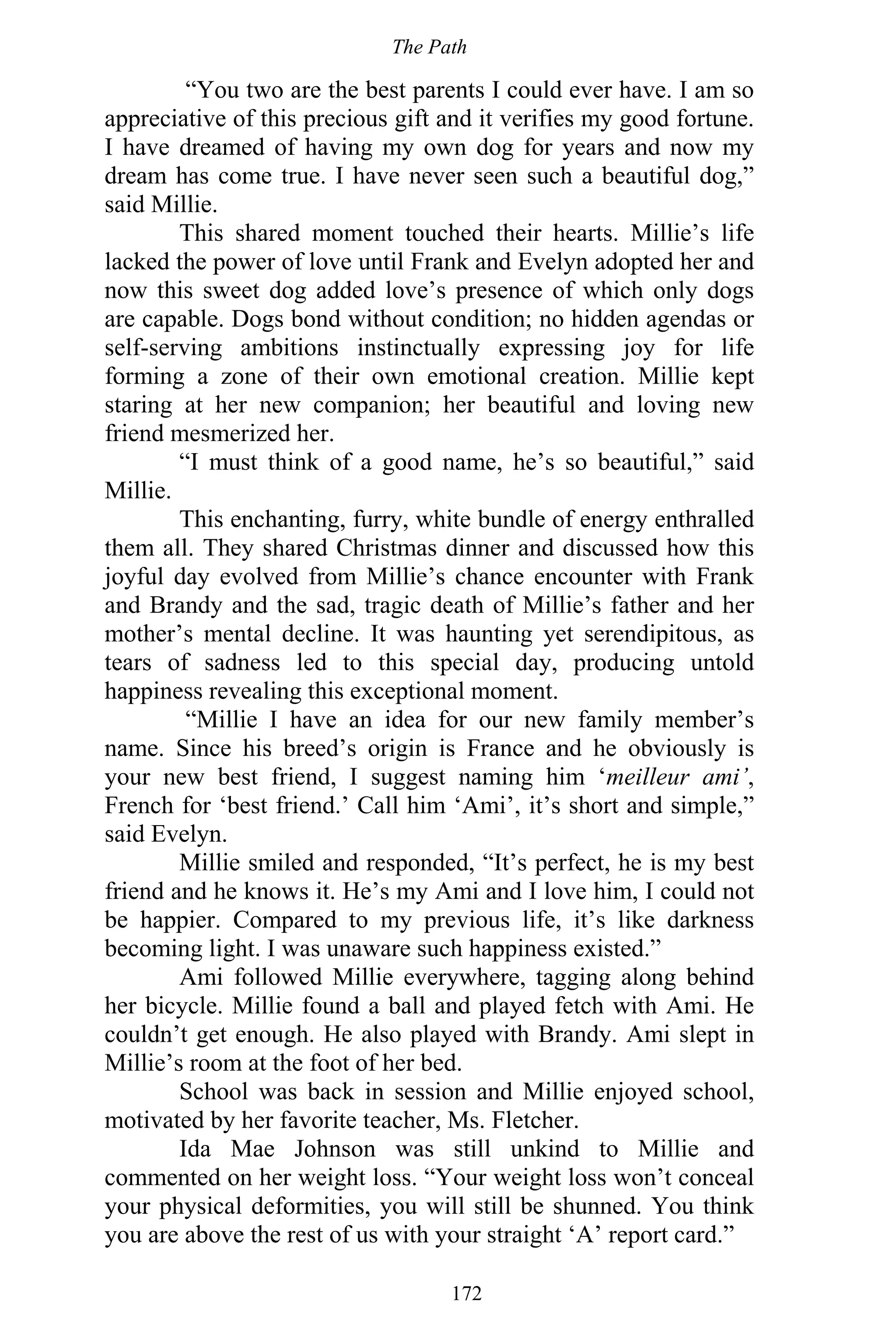 The Path
172
“You two are the best parents I could ever have. I am so
appreciative of this precious gift and it verifies my good fortune.
I have dreamed of having my own dog for years and now my
dream has come true. I have never seen such a beautiful dog,”
said Millie.
This shared moment touched their hearts. Millie’s life
lacked the power of love until Frank and Evelyn adopted her and
now this sweet dog added love’s presence of which only dogs
are capable. Dogs bond without condition; no hidden agendas or
self-serving ambitions instinctually expressing joy for life
forming a zone of their own emotional creation. Millie kept
staring at her new companion; her beautiful and loving new
friend mesmerized her.
“I must think of a good name, he’s so beautiful,” said
Millie.
This enchanting, furry, white bundle of energy enthralled
them all. They shared Christmas dinner and discussed how this
joyful day evolved from Millie’s chance encounter with Frank
and Brandy and the sad, tragic death of Millie’s father and her
mother’s mental decline. It was haunting yet serendipitous, as
tears of sadness led to this special day, producing untold
happiness revealing this exceptional moment.
“Millie I have an idea for our new family member’s
name. Since his breed’s origin is France and he obviously is
your new best friend, I suggest naming him ‘meilleur ami’,
French for ‘best friend.’ Call him ‘Ami’, it’s short and simple,”
said Evelyn.
Millie smiled and responded, “It’s perfect, he is my best
friend and he knows it. He’s my Ami and I love him, I could not
be happier. Compared to my previous life, it’s like darkness
becoming light. I was unaware such happiness existed.”
Ami followed Millie everywhere, tagging along behind
her bicycle. Millie found a ball and played fetch with Ami. He
couldn’t get enough. He also played with Brandy. Ami slept in
Millie’s room at the foot of her bed.
School was back in session and Millie enjoyed school,
motivated by her favorite teacher, Ms. Fletcher.
Ida Mae Johnson was still unkind to Millie and
commented on her weight loss. “Your weight loss won’t conceal
your physical deformities, you will still be shunned. You think
you are above the rest of us with your straight ‘A’ report card.”
 