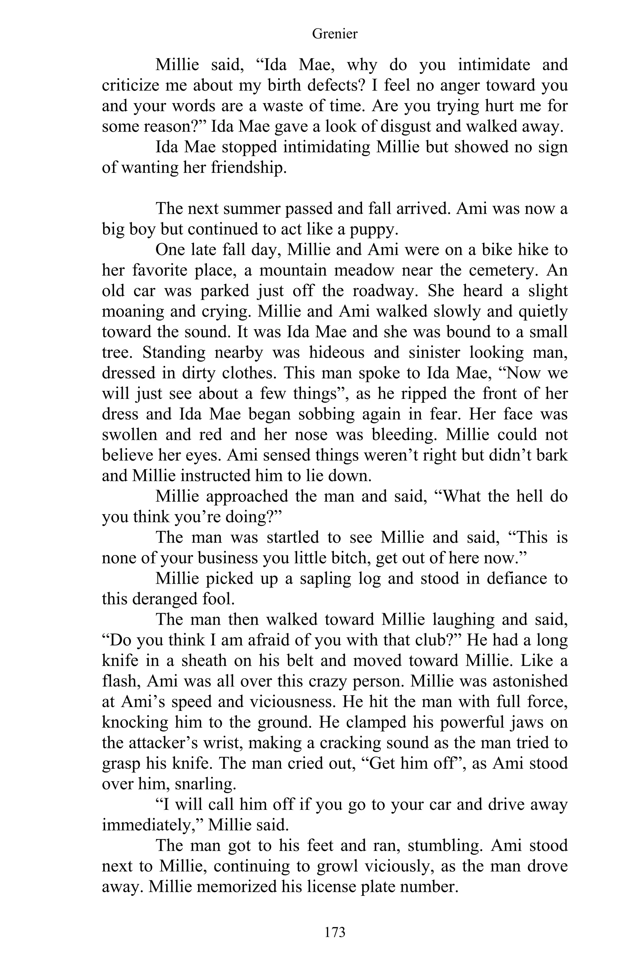 Grenier
173
Millie said, “Ida Mae, why do you intimidate and
criticize me about my birth defects? I feel no anger toward you
and your words are a waste of time. Are you trying hurt me for
some reason?” Ida Mae gave a look of disgust and walked away.
Ida Mae stopped intimidating Millie but showed no sign
of wanting her friendship.
The next summer passed and fall arrived. Ami was now a
big boy but continued to act like a puppy.
One late fall day, Millie and Ami were on a bike hike to
her favorite place, a mountain meadow near the cemetery. An
old car was parked just off the roadway. She heard a slight
moaning and crying. Millie and Ami walked slowly and quietly
toward the sound. It was Ida Mae and she was bound to a small
tree. Standing nearby was hideous and sinister looking man,
dressed in dirty clothes. This man spoke to Ida Mae, “Now we
will just see about a few things”, as he ripped the front of her
dress and Ida Mae began sobbing again in fear. Her face was
swollen and red and her nose was bleeding. Millie could not
believe her eyes. Ami sensed things weren’t right but didn’t bark
and Millie instructed him to lie down.
Millie approached the man and said, “What the hell do
you think you’re doing?”
The man was startled to see Millie and said, “This is
none of your business you little bitch, get out of here now.”
Millie picked up a sapling log and stood in defiance to
this deranged fool.
The man then walked toward Millie laughing and said,
“Do you think I am afraid of you with that club?” He had a long
knife in a sheath on his belt and moved toward Millie. Like a
flash, Ami was all over this crazy person. Millie was astonished
at Ami’s speed and viciousness. He hit the man with full force,
knocking him to the ground. He clamped his powerful jaws on
the attacker’s wrist, making a cracking sound as the man tried to
grasp his knife. The man cried out, “Get him off”, as Ami stood
over him, snarling.
“I will call him off if you go to your car and drive away
immediately,” Millie said.
The man got to his feet and ran, stumbling. Ami stood
next to Millie, continuing to growl viciously, as the man drove
away. Millie memorized his license plate number.
 