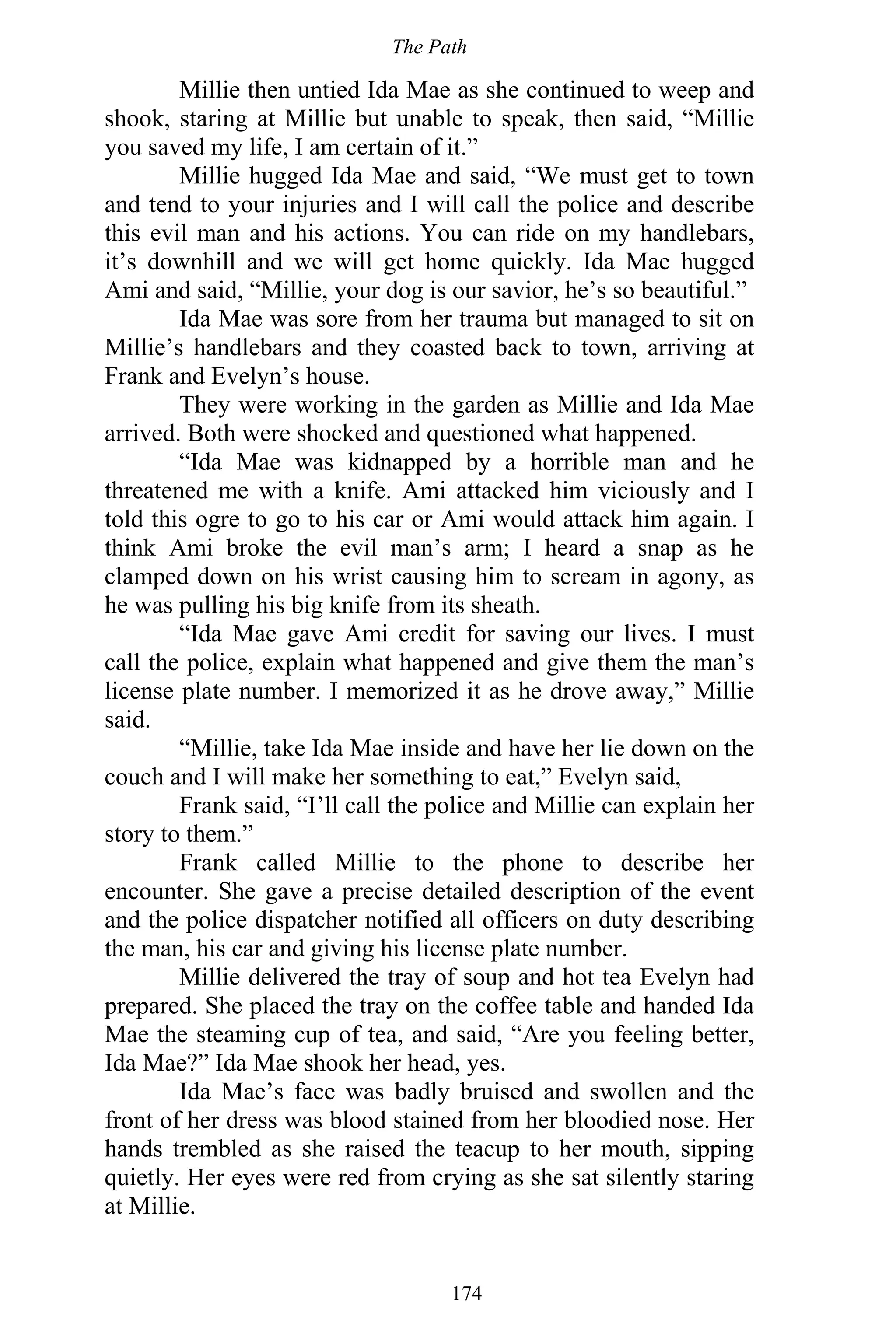 The Path
174
Millie then untied Ida Mae as she continued to weep and
shook, staring at Millie but unable to speak, then said, “Millie
you saved my life, I am certain of it.”
Millie hugged Ida Mae and said, “We must get to town
and tend to your injuries and I will call the police and describe
this evil man and his actions. You can ride on my handlebars,
it’s downhill and we will get home quickly. Ida Mae hugged
Ami and said, “Millie, your dog is our savior, he’s so beautiful.”
Ida Mae was sore from her trauma but managed to sit on
Millie’s handlebars and they coasted back to town, arriving at
Frank and Evelyn’s house.
They were working in the garden as Millie and Ida Mae
arrived. Both were shocked and questioned what happened.
“Ida Mae was kidnapped by a horrible man and he
threatened me with a knife. Ami attacked him viciously and I
told this ogre to go to his car or Ami would attack him again. I
think Ami broke the evil man’s arm; I heard a snap as he
clamped down on his wrist causing him to scream in agony, as
he was pulling his big knife from its sheath.
“Ida Mae gave Ami credit for saving our lives. I must
call the police, explain what happened and give them the man’s
license plate number. I memorized it as he drove away,” Millie
said.
“Millie, take Ida Mae inside and have her lie down on the
couch and I will make her something to eat,” Evelyn said,
Frank said, “I’ll call the police and Millie can explain her
story to them.”
Frank called Millie to the phone to describe her
encounter. She gave a precise detailed description of the event
and the police dispatcher notified all officers on duty describing
the man, his car and giving his license plate number.
Millie delivered the tray of soup and hot tea Evelyn had
prepared. She placed the tray on the coffee table and handed Ida
Mae the steaming cup of tea, and said, “Are you feeling better,
Ida Mae?” Ida Mae shook her head, yes.
Ida Mae’s face was badly bruised and swollen and the
front of her dress was blood stained from her bloodied nose. Her
hands trembled as she raised the teacup to her mouth, sipping
quietly. Her eyes were red from crying as she sat silently staring
at Millie.
 