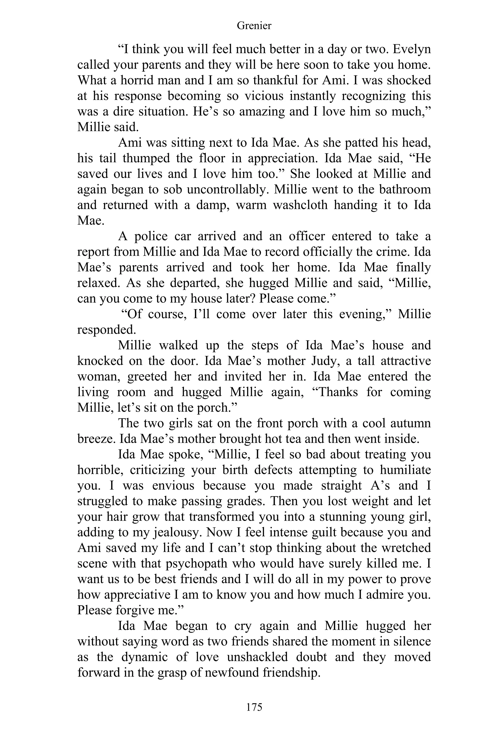 Grenier
175
“I think you will feel much better in a day or two. Evelyn
called your parents and they will be here soon to take you home.
What a horrid man and I am so thankful for Ami. I was shocked
at his response becoming so vicious instantly recognizing this
was a dire situation. He’s so amazing and I love him so much,”
Millie said.
Ami was sitting next to Ida Mae. As she patted his head,
his tail thumped the floor in appreciation. Ida Mae said, “He
saved our lives and I love him too.” She looked at Millie and
again began to sob uncontrollably. Millie went to the bathroom
and returned with a damp, warm washcloth handing it to Ida
Mae.
A police car arrived and an officer entered to take a
report from Millie and Ida Mae to record officially the crime. Ida
Mae’s parents arrived and took her home. Ida Mae finally
relaxed. As she departed, she hugged Millie and said, “Millie,
can you come to my house later? Please come.”
“Of course, I’ll come over later this evening,” Millie
responded.
Millie walked up the steps of Ida Mae’s house and
knocked on the door. Ida Mae’s mother Judy, a tall attractive
woman, greeted her and invited her in. Ida Mae entered the
living room and hugged Millie again, “Thanks for coming
Millie, let’s sit on the porch.”
The two girls sat on the front porch with a cool autumn
breeze. Ida Mae’s mother brought hot tea and then went inside.
Ida Mae spoke, “Millie, I feel so bad about treating you
horrible, criticizing your birth defects attempting to humiliate
you. I was envious because you made straight A’s and I
struggled to make passing grades. Then you lost weight and let
your hair grow that transformed you into a stunning young girl,
adding to my jealousy. Now I feel intense guilt because you and
Ami saved my life and I can’t stop thinking about the wretched
scene with that psychopath who would have surely killed me. I
want us to be best friends and I will do all in my power to prove
how appreciative I am to know you and how much I admire you.
Please forgive me.”
Ida Mae began to cry again and Millie hugged her
without saying word as two friends shared the moment in silence
as the dynamic of love unshackled doubt and they moved
forward in the grasp of newfound friendship.
 