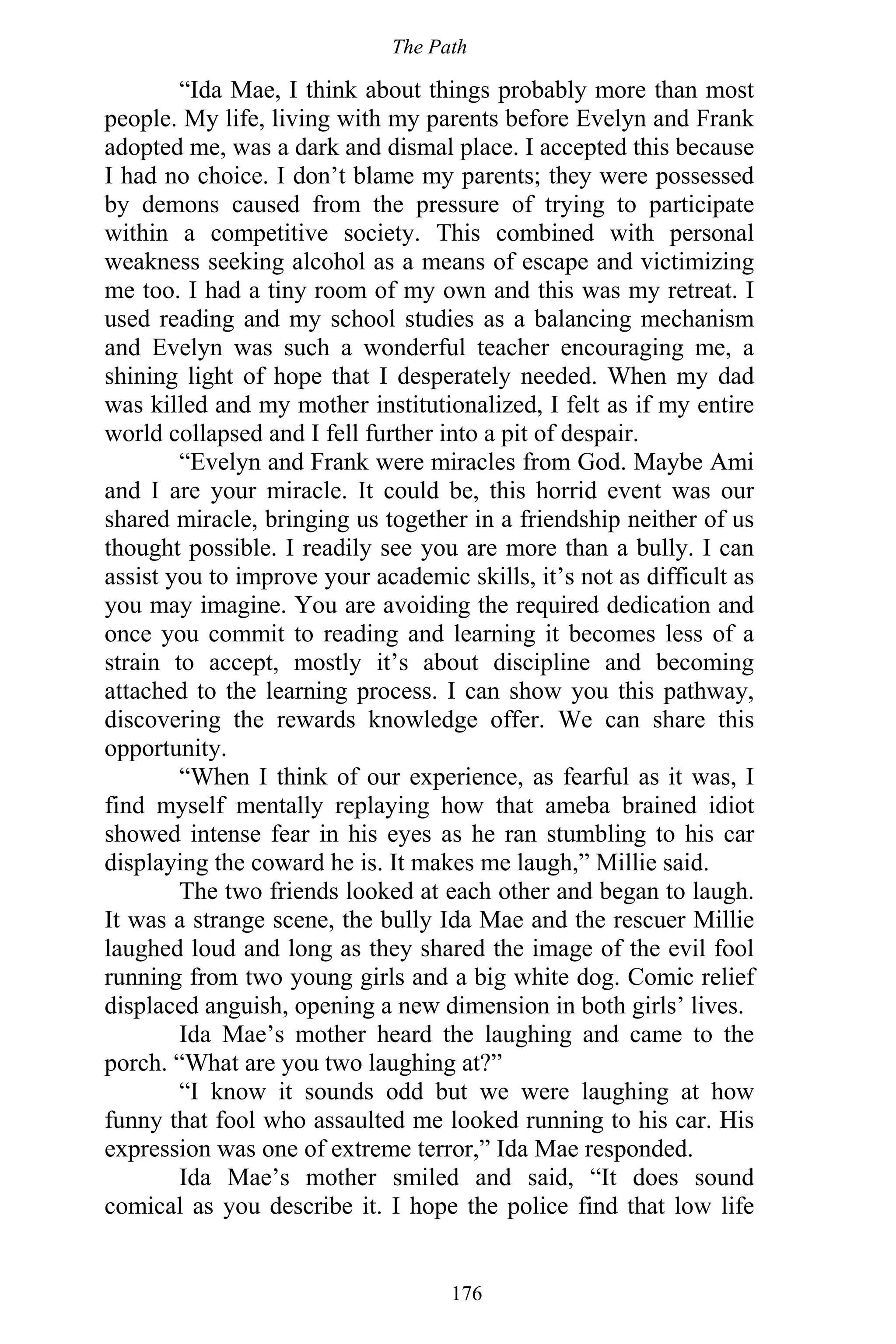 The Path
176
“Ida Mae, I think about things probably more than most
people. My life, living with my parents before Evelyn and Frank
adopted me, was a dark and dismal place. I accepted this because
I had no choice. I don’t blame my parents; they were possessed
by demons caused from the pressure of trying to participate
within a competitive society. This combined with personal
weakness seeking alcohol as a means of escape and victimizing
me too. I had a tiny room of my own and this was my retreat. I
used reading and my school studies as a balancing mechanism
and Evelyn was such a wonderful teacher encouraging me, a
shining light of hope that I desperately needed. When my dad
was killed and my mother institutionalized, I felt as if my entire
world collapsed and I fell further into a pit of despair.
“Evelyn and Frank were miracles from God. Maybe Ami
and I are your miracle. It could be, this horrid event was our
shared miracle, bringing us together in a friendship neither of us
thought possible. I readily see you are more than a bully. I can
assist you to improve your academic skills, it’s not as difficult as
you may imagine. You are avoiding the required dedication and
once you commit to reading and learning it becomes less of a
strain to accept, mostly it’s about discipline and becoming
attached to the learning process. I can show you this pathway,
discovering the rewards knowledge offer. We can share this
opportunity.
“When I think of our experience, as fearful as it was, I
find myself mentally replaying how that ameba brained idiot
showed intense fear in his eyes as he ran stumbling to his car
displaying the coward he is. It makes me laugh,” Millie said.
The two friends looked at each other and began to laugh.
It was a strange scene, the bully Ida Mae and the rescuer Millie
laughed loud and long as they shared the image of the evil fool
running from two young girls and a big white dog. Comic relief
displaced anguish, opening a new dimension in both girls’ lives.
Ida Mae’s mother heard the laughing and came to the
porch. “What are you two laughing at?”
“I know it sounds odd but we were laughing at how
funny that fool who assaulted me looked running to his car. His
expression was one of extreme terror,” Ida Mae responded.
Ida Mae’s mother smiled and said, “It does sound
comical as you describe it. I hope the police find that low life
 