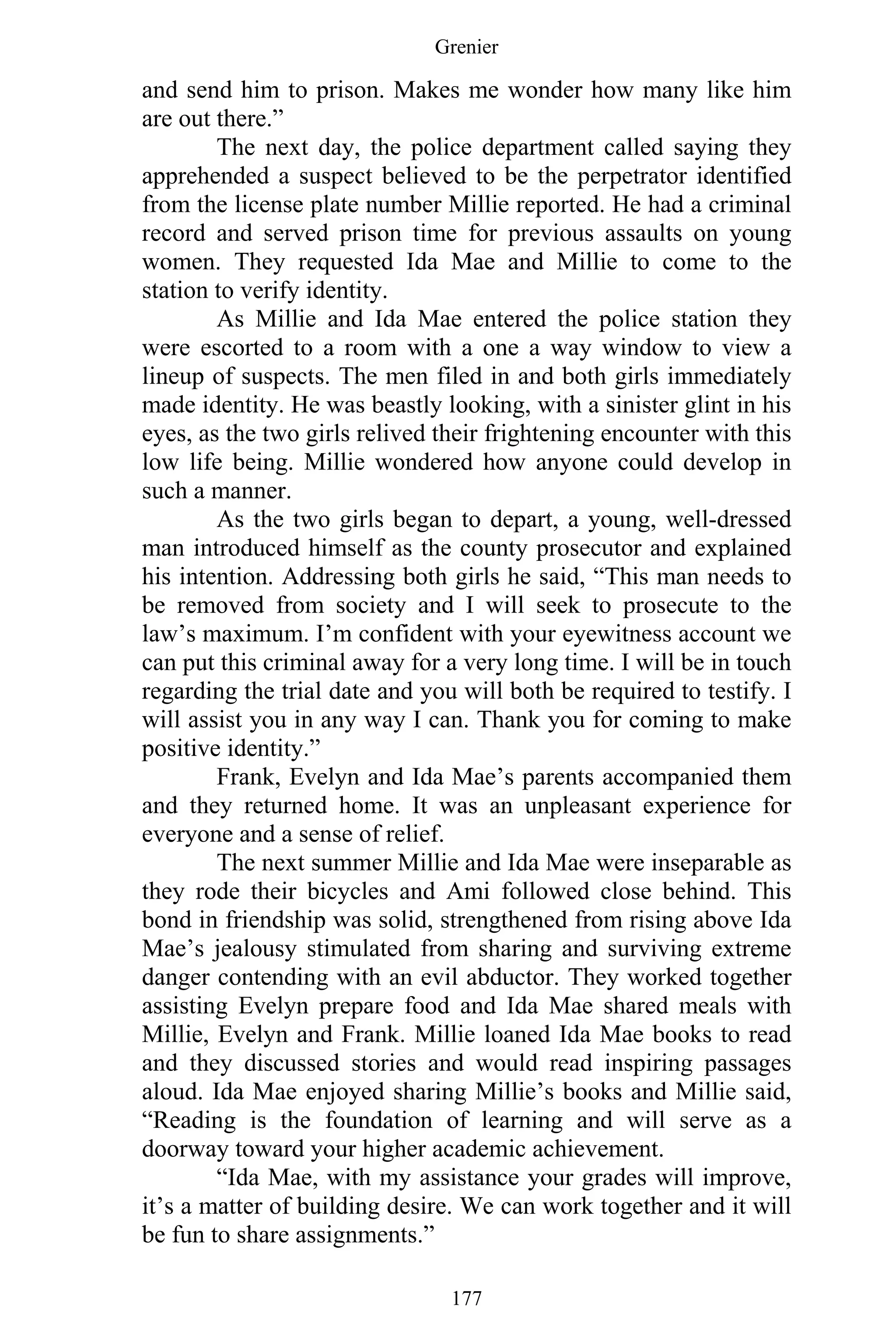 Grenier
177
and send him to prison. Makes me wonder how many like him
are out there.”
The next day, the police department called saying they
apprehended a suspect believed to be the perpetrator identified
from the license plate number Millie reported. He had a criminal
record and served prison time for previous assaults on young
women. They requested Ida Mae and Millie to come to the
station to verify identity.
As Millie and Ida Mae entered the police station they
were escorted to a room with a one a way window to view a
lineup of suspects. The men filed in and both girls immediately
made identity. He was beastly looking, with a sinister glint in his
eyes, as the two girls relived their frightening encounter with this
low life being. Millie wondered how anyone could develop in
such a manner.
As the two girls began to depart, a young, well-dressed
man introduced himself as the county prosecutor and explained
his intention. Addressing both girls he said, “This man needs to
be removed from society and I will seek to prosecute to the
law’s maximum. I’m confident with your eyewitness account we
can put this criminal away for a very long time. I will be in touch
regarding the trial date and you will both be required to testify. I
will assist you in any way I can. Thank you for coming to make
positive identity.”
Frank, Evelyn and Ida Mae’s parents accompanied them
and they returned home. It was an unpleasant experience for
everyone and a sense of relief.
The next summer Millie and Ida Mae were inseparable as
they rode their bicycles and Ami followed close behind. This
bond in friendship was solid, strengthened from rising above Ida
Mae’s jealousy stimulated from sharing and surviving extreme
danger contending with an evil abductor. They worked together
assisting Evelyn prepare food and Ida Mae shared meals with
Millie, Evelyn and Frank. Millie loaned Ida Mae books to read
and they discussed stories and would read inspiring passages
aloud. Ida Mae enjoyed sharing Millie’s books and Millie said,
“Reading is the foundation of learning and will serve as a
doorway toward your higher academic achievement.
“Ida Mae, with my assistance your grades will improve,
it’s a matter of building desire. We can work together and it will
be fun to share assignments.”
 