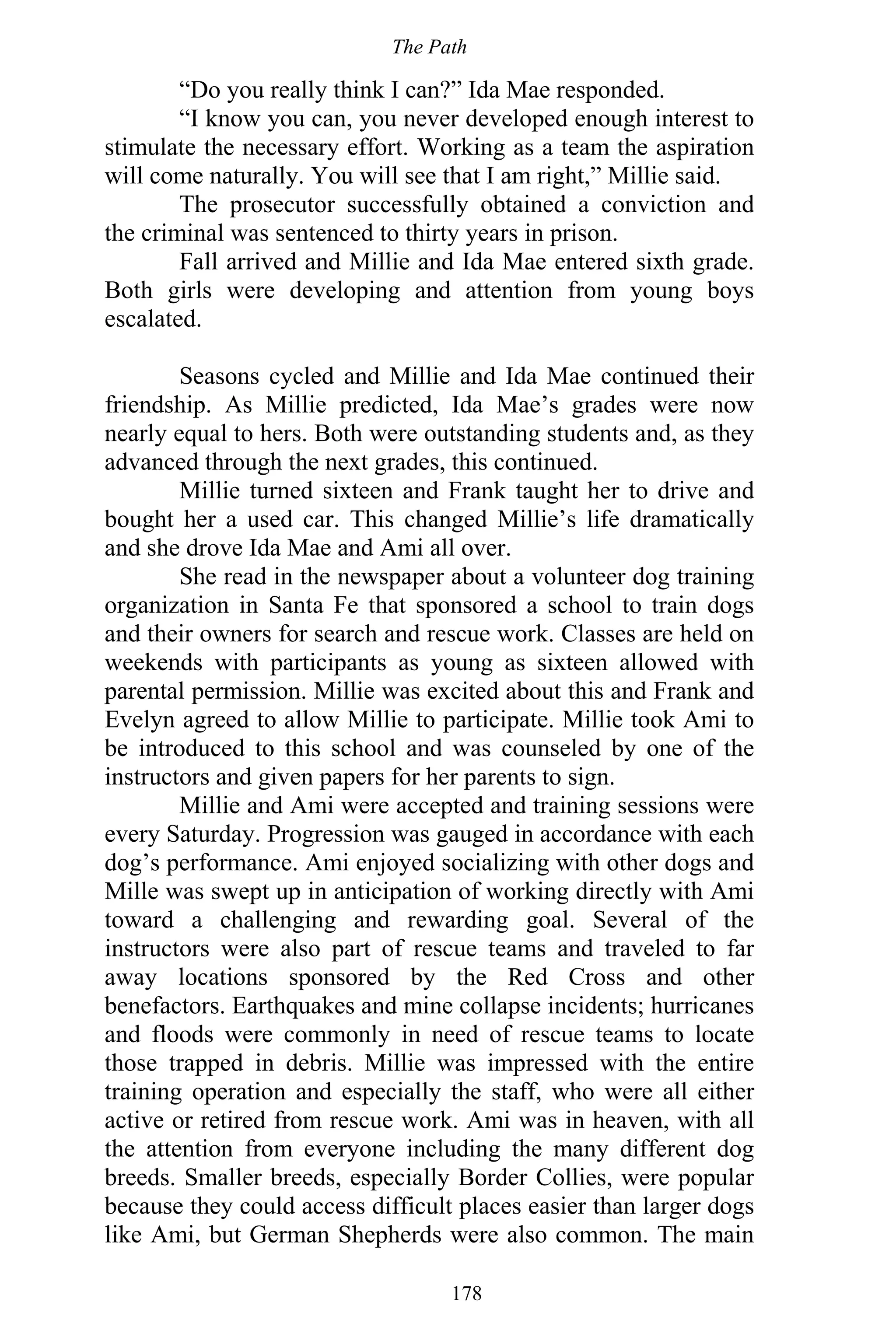 The Path
178
“Do you really think I can?” Ida Mae responded.
“I know you can, you never developed enough interest to
stimulate the necessary effort. Working as a team the aspiration
will come naturally. You will see that I am right,” Millie said.
The prosecutor successfully obtained a conviction and
the criminal was sentenced to thirty years in prison.
Fall arrived and Millie and Ida Mae entered sixth grade.
Both girls were developing and attention from young boys
escalated.
Seasons cycled and Millie and Ida Mae continued their
friendship. As Millie predicted, Ida Mae’s grades were now
nearly equal to hers. Both were outstanding students and, as they
advanced through the next grades, this continued.
Millie turned sixteen and Frank taught her to drive and
bought her a used car. This changed Millie’s life dramatically
and she drove Ida Mae and Ami all over.
She read in the newspaper about a volunteer dog training
organization in Santa Fe that sponsored a school to train dogs
and their owners for search and rescue work. Classes are held on
weekends with participants as young as sixteen allowed with
parental permission. Millie was excited about this and Frank and
Evelyn agreed to allow Millie to participate. Millie took Ami to
be introduced to this school and was counseled by one of the
instructors and given papers for her parents to sign.
Millie and Ami were accepted and training sessions were
every Saturday. Progression was gauged in accordance with each
dog’s performance. Ami enjoyed socializing with other dogs and
Mille was swept up in anticipation of working directly with Ami
toward a challenging and rewarding goal. Several of the
instructors were also part of rescue teams and traveled to far
away locations sponsored by the Red Cross and other
benefactors. Earthquakes and mine collapse incidents; hurricanes
and floods were commonly in need of rescue teams to locate
those trapped in debris. Millie was impressed with the entire
training operation and especially the staff, who were all either
active or retired from rescue work. Ami was in heaven, with all
the attention from everyone including the many different dog
breeds. Smaller breeds, especially Border Collies, were popular
because they could access difficult places easier than larger dogs
like Ami, but German Shepherds were also common. The main
 