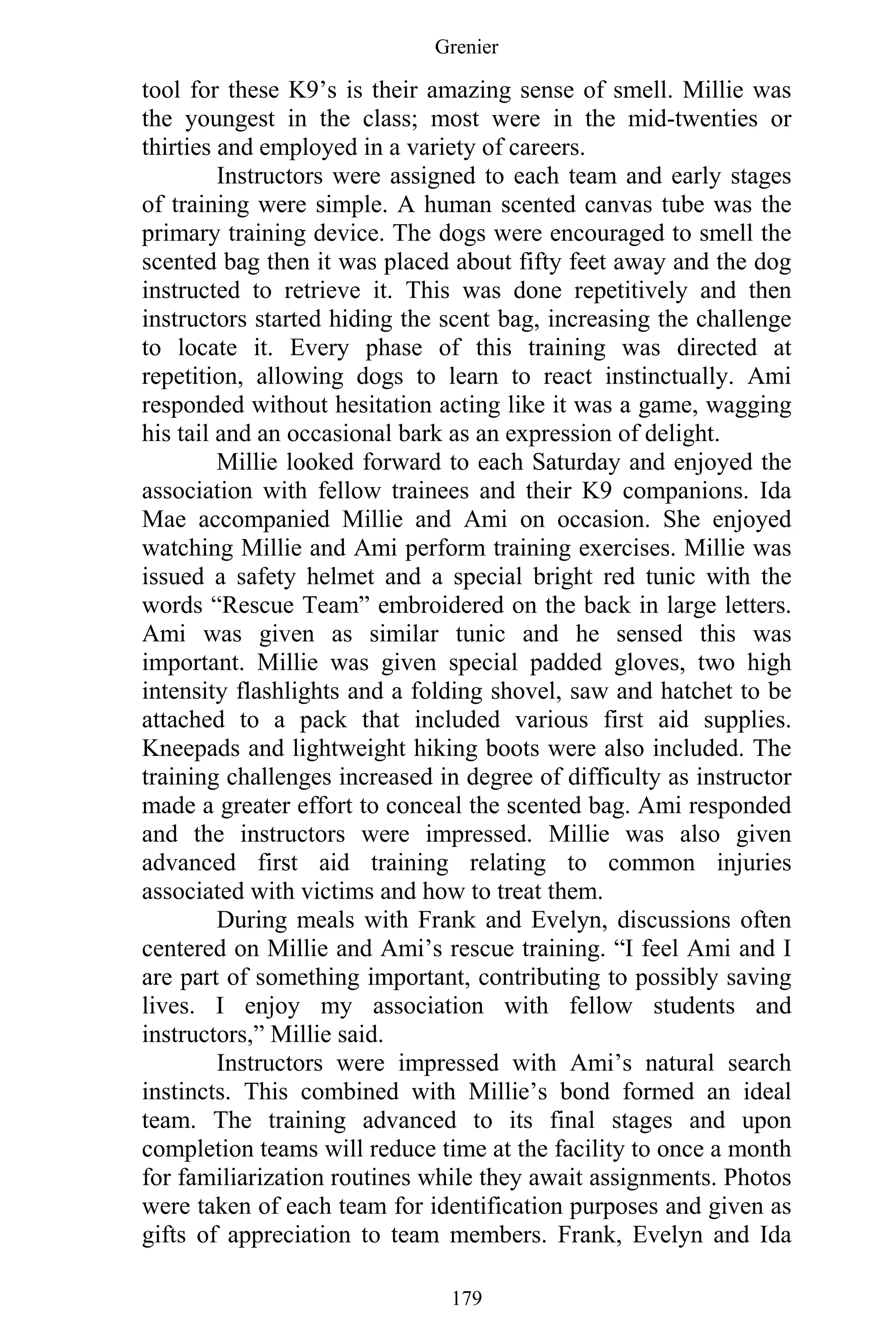 Grenier
179
tool for these K9’s is their amazing sense of smell. Millie was
the youngest in the class; most were in the mid-twenties or
thirties and employed in a variety of careers.
Instructors were assigned to each team and early stages
of training were simple. A human scented canvas tube was the
primary training device. The dogs were encouraged to smell the
scented bag then it was placed about fifty feet away and the dog
instructed to retrieve it. This was done repetitively and then
instructors started hiding the scent bag, increasing the challenge
to locate it. Every phase of this training was directed at
repetition, allowing dogs to learn to react instinctually. Ami
responded without hesitation acting like it was a game, wagging
his tail and an occasional bark as an expression of delight.
Millie looked forward to each Saturday and enjoyed the
association with fellow trainees and their K9 companions. Ida
Mae accompanied Millie and Ami on occasion. She enjoyed
watching Millie and Ami perform training exercises. Millie was
issued a safety helmet and a special bright red tunic with the
words “Rescue Team” embroidered on the back in large letters.
Ami was given as similar tunic and he sensed this was
important. Millie was given special padded gloves, two high
intensity flashlights and a folding shovel, saw and hatchet to be
attached to a pack that included various first aid supplies.
Kneepads and lightweight hiking boots were also included. The
training challenges increased in degree of difficulty as instructor
made a greater effort to conceal the scented bag. Ami responded
and the instructors were impressed. Millie was also given
advanced first aid training relating to common injuries
associated with victims and how to treat them.
During meals with Frank and Evelyn, discussions often
centered on Millie and Ami’s rescue training. “I feel Ami and I
are part of something important, contributing to possibly saving
lives. I enjoy my association with fellow students and
instructors,” Millie said.
Instructors were impressed with Ami’s natural search
instincts. This combined with Millie’s bond formed an ideal
team. The training advanced to its final stages and upon
completion teams will reduce time at the facility to once a month
for familiarization routines while they await assignments. Photos
were taken of each team for identification purposes and given as
gifts of appreciation to team members. Frank, Evelyn and Ida
 