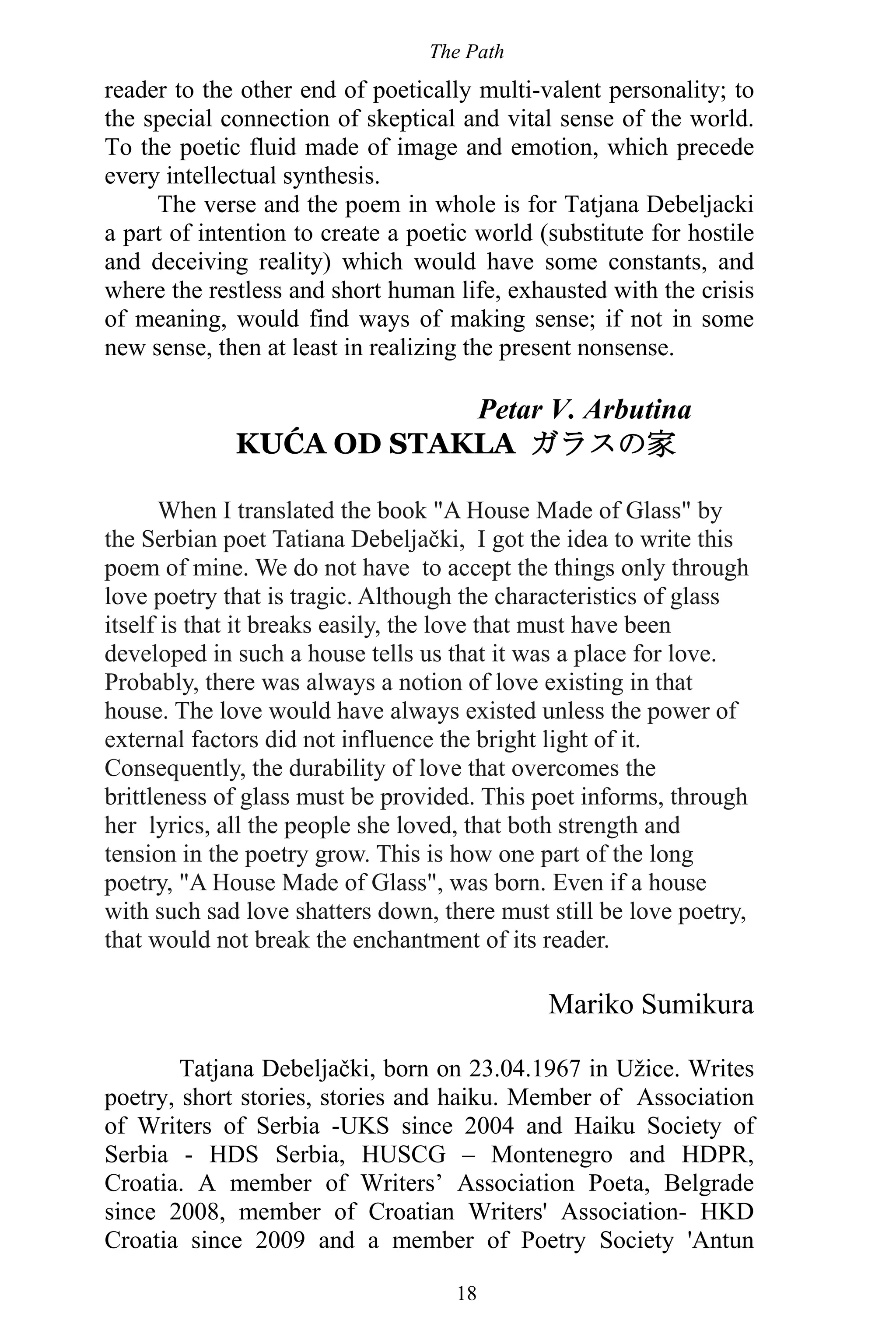 The Path
18
reader to the other end of poetically multi-valent personality; to
the special connection of skeptical and vital sense of the world.
To the poetic fluid made of image and emotion, which precede
every intellectual synthesis.
The verse and the poem in whole is for Tatjana Debeljacki
a part of intention to create a poetic world (substitute for hostile
and deceiving reality) which would have some constants, and
where the restless and short human life, exhausted with the crisis
of meaning, would find ways of making sense; if not in some
new sense, then at least in realizing the present nonsense.
Petar V. Arbutina
KUĆA OD STAKLA ガラスの家
When I translated the book "A House Made of Glass" by
the Serbian poet Tatiana Debeljački, I got the idea to write this
poem of mine. We do not have to accept the things only through
love poetry that is tragic. Although the characteristics of glass
itself is that it breaks easily, the love that must have been
developed in such a house tells us that it was a place for love.
Probably, there was always a notion of love existing in that
house. The love would have always existed unless the power of
external factors did not influence the bright light of it.
Consequently, the durability of love that overcomes the
brittleness of glass must be provided. This poet informs, through
her lyrics, all the people she loved, that both strength and
tension in the poetry grow. This is how one part of the long
poetry, "A House Made of Glass", was born. Even if a house
with such sad love shatters down, there must still be love poetry,
that would not break the enchantment of its reader.
Mariko Sumikura
Tatjana Debeljački, born on 23.04.1967 in Užice. Writes
poetry, short stories, stories and haiku. Member of Association
of Writers of Serbia -UKS since 2004 and Haiku Society of
Serbia - HDS Serbia, HUSCG – Montenegro and HDPR,
Croatia. A member of Writers’ Association Poeta, Belgrade
since 2008, member of Croatian Writers' Association- HKD
Croatia since 2009 and a member of Poetry Society 'Antun
 