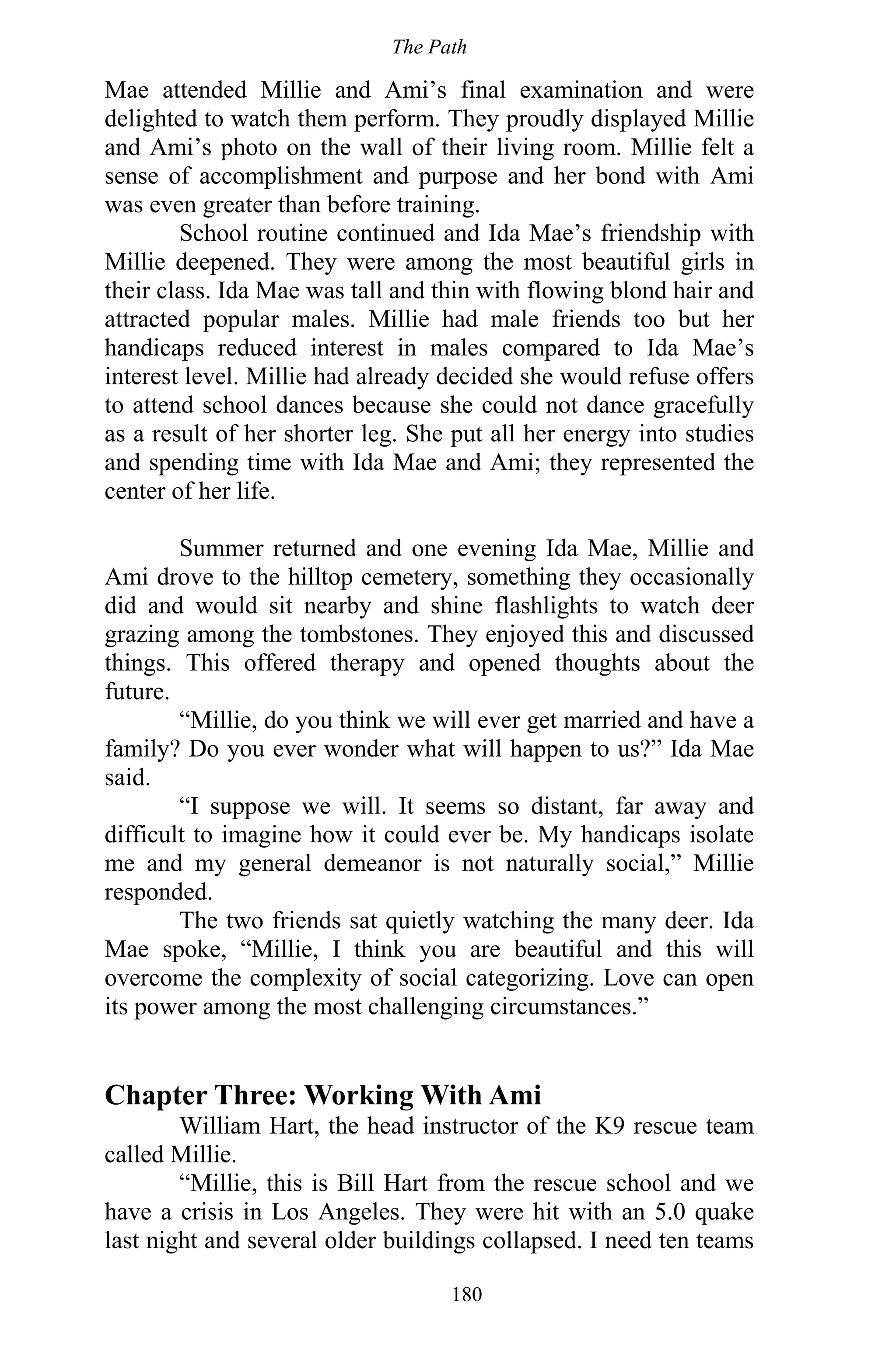 The Path
180
Mae attended Millie and Ami’s final examination and were
delighted to watch them perform. They proudly displayed Millie
and Ami’s photo on the wall of their living room. Millie felt a
sense of accomplishment and purpose and her bond with Ami
was even greater than before training.
School routine continued and Ida Mae’s friendship with
Millie deepened. They were among the most beautiful girls in
their class. Ida Mae was tall and thin with flowing blond hair and
attracted popular males. Millie had male friends too but her
handicaps reduced interest in males compared to Ida Mae’s
interest level. Millie had already decided she would refuse offers
to attend school dances because she could not dance gracefully
as a result of her shorter leg. She put all her energy into studies
and spending time with Ida Mae and Ami; they represented the
center of her life.
Summer returned and one evening Ida Mae, Millie and
Ami drove to the hilltop cemetery, something they occasionally
did and would sit nearby and shine flashlights to watch deer
grazing among the tombstones. They enjoyed this and discussed
things. This offered therapy and opened thoughts about the
future.
“Millie, do you think we will ever get married and have a
family? Do you ever wonder what will happen to us?” Ida Mae
said.
“I suppose we will. It seems so distant, far away and
difficult to imagine how it could ever be. My handicaps isolate
me and my general demeanor is not naturally social,” Millie
responded.
The two friends sat quietly watching the many deer. Ida
Mae spoke, “Millie, I think you are beautiful and this will
overcome the complexity of social categorizing. Love can open
its power among the most challenging circumstances.”
Chapter Three: Working With Ami
William Hart, the head instructor of the K9 rescue team
called Millie.
“Millie, this is Bill Hart from the rescue school and we
have a crisis in Los Angeles. They were hit with an 5.0 quake
last night and several older buildings collapsed. I need ten teams
 