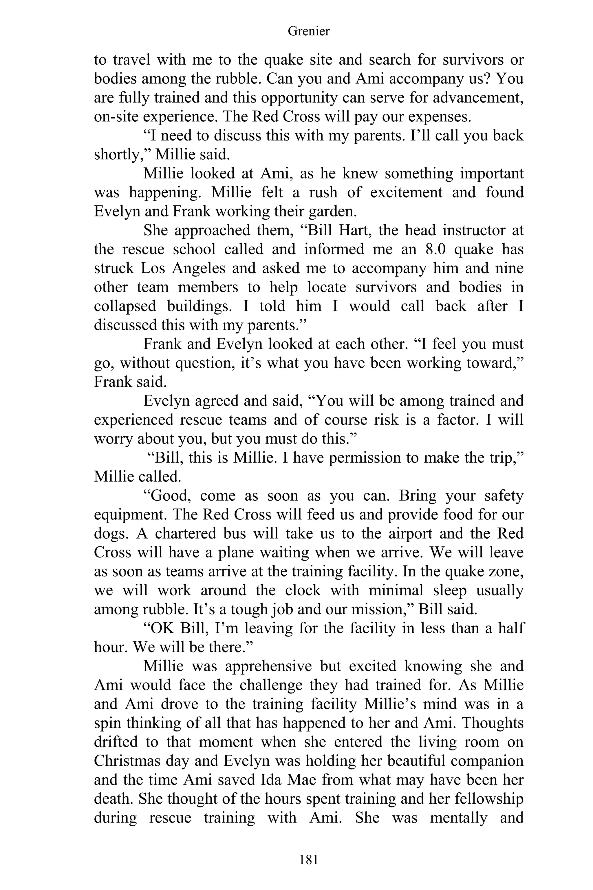 Grenier
181
to travel with me to the quake site and search for survivors or
bodies among the rubble. Can you and Ami accompany us? You
are fully trained and this opportunity can serve for advancement,
on-site experience. The Red Cross will pay our expenses.
“I need to discuss this with my parents. I’ll call you back
shortly,” Millie said.
Millie looked at Ami, as he knew something important
was happening. Millie felt a rush of excitement and found
Evelyn and Frank working their garden.
She approached them, “Bill Hart, the head instructor at
the rescue school called and informed me an 8.0 quake has
struck Los Angeles and asked me to accompany him and nine
other team members to help locate survivors and bodies in
collapsed buildings. I told him I would call back after I
discussed this with my parents.”
Frank and Evelyn looked at each other. “I feel you must
go, without question, it’s what you have been working toward,”
Frank said.
Evelyn agreed and said, “You will be among trained and
experienced rescue teams and of course risk is a factor. I will
worry about you, but you must do this.”
“Bill, this is Millie. I have permission to make the trip,”
Millie called.
“Good, come as soon as you can. Bring your safety
equipment. The Red Cross will feed us and provide food for our
dogs. A chartered bus will take us to the airport and the Red
Cross will have a plane waiting when we arrive. We will leave
as soon as teams arrive at the training facility. In the quake zone,
we will work around the clock with minimal sleep usually
among rubble. It’s a tough job and our mission,” Bill said.
“OK Bill, I’m leaving for the facility in less than a half
hour. We will be there.”
Millie was apprehensive but excited knowing she and
Ami would face the challenge they had trained for. As Millie
and Ami drove to the training facility Millie’s mind was in a
spin thinking of all that has happened to her and Ami. Thoughts
drifted to that moment when she entered the living room on
Christmas day and Evelyn was holding her beautiful companion
and the time Ami saved Ida Mae from what may have been her
death. She thought of the hours spent training and her fellowship
during rescue training with Ami. She was mentally and
 