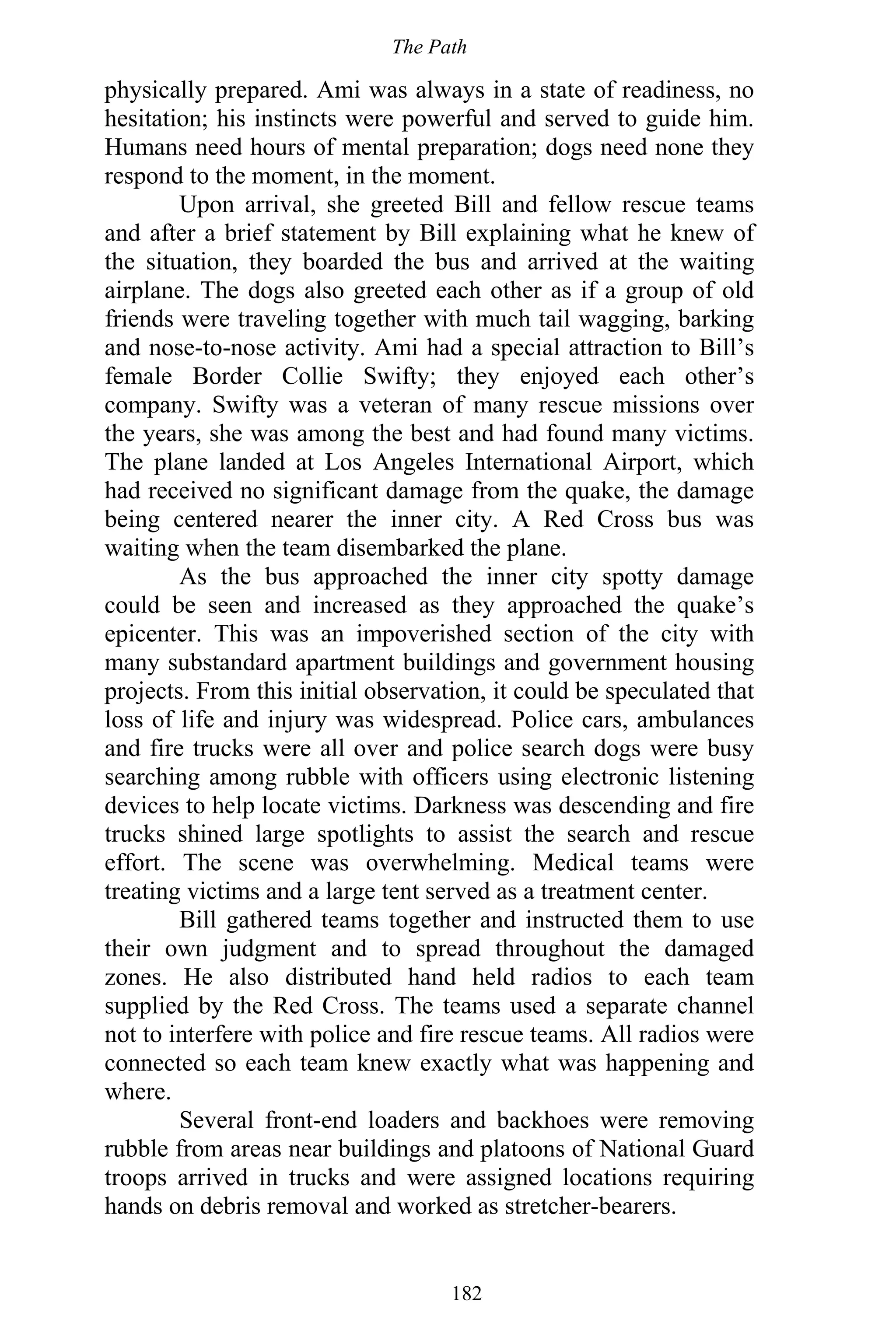 The Path
182
physically prepared. Ami was always in a state of readiness, no
hesitation; his instincts were powerful and served to guide him.
Humans need hours of mental preparation; dogs need none they
respond to the moment, in the moment.
Upon arrival, she greeted Bill and fellow rescue teams
and after a brief statement by Bill explaining what he knew of
the situation, they boarded the bus and arrived at the waiting
airplane. The dogs also greeted each other as if a group of old
friends were traveling together with much tail wagging, barking
and nose-to-nose activity. Ami had a special attraction to Bill’s
female Border Collie Swifty; they enjoyed each other’s
company. Swifty was a veteran of many rescue missions over
the years, she was among the best and had found many victims.
The plane landed at Los Angeles International Airport, which
had received no significant damage from the quake, the damage
being centered nearer the inner city. A Red Cross bus was
waiting when the team disembarked the plane.
As the bus approached the inner city spotty damage
could be seen and increased as they approached the quake’s
epicenter. This was an impoverished section of the city with
many substandard apartment buildings and government housing
projects. From this initial observation, it could be speculated that
loss of life and injury was widespread. Police cars, ambulances
and fire trucks were all over and police search dogs were busy
searching among rubble with officers using electronic listening
devices to help locate victims. Darkness was descending and fire
trucks shined large spotlights to assist the search and rescue
effort. The scene was overwhelming. Medical teams were
treating victims and a large tent served as a treatment center.
Bill gathered teams together and instructed them to use
their own judgment and to spread throughout the damaged
zones. He also distributed hand held radios to each team
supplied by the Red Cross. The teams used a separate channel
not to interfere with police and fire rescue teams. All radios were
connected so each team knew exactly what was happening and
where.
Several front-end loaders and backhoes were removing
rubble from areas near buildings and platoons of National Guard
troops arrived in trucks and were assigned locations requiring
hands on debris removal and worked as stretcher-bearers.
 