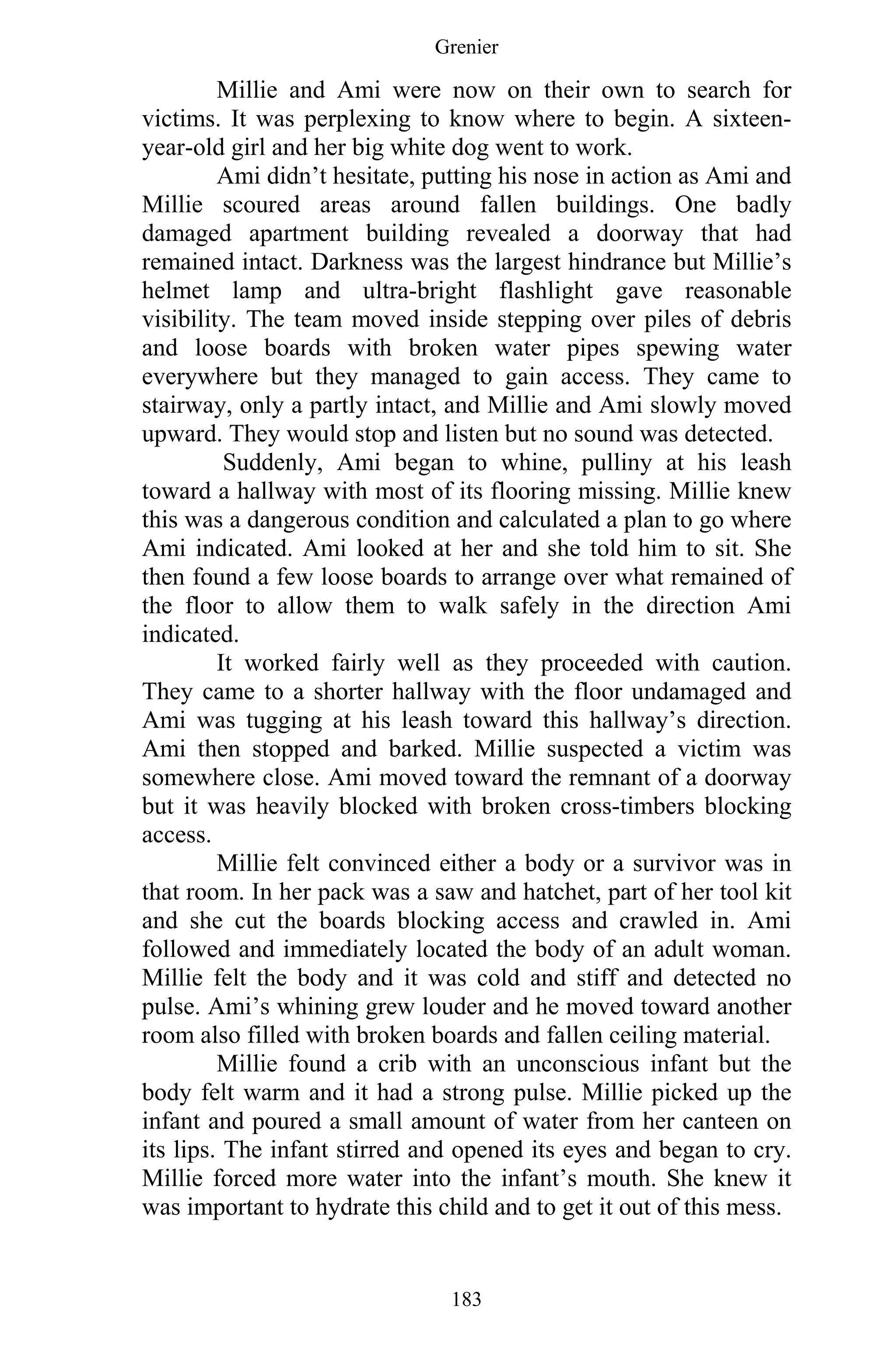 Grenier
183
Millie and Ami were now on their own to search for
victims. It was perplexing to know where to begin. A sixteen-
year-old girl and her big white dog went to work.
Ami didn’t hesitate, putting his nose in action as Ami and
Millie scoured areas around fallen buildings. One badly
damaged apartment building revealed a doorway that had
remained intact. Darkness was the largest hindrance but Millie’s
helmet lamp and ultra-bright flashlight gave reasonable
visibility. The team moved inside stepping over piles of debris
and loose boards with broken water pipes spewing water
everywhere but they managed to gain access. They came to
stairway, only a partly intact, and Millie and Ami slowly moved
upward. They would stop and listen but no sound was detected.
Suddenly, Ami began to whine, pulliny at his leash
toward a hallway with most of its flooring missing. Millie knew
this was a dangerous condition and calculated a plan to go where
Ami indicated. Ami looked at her and she told him to sit. She
then found a few loose boards to arrange over what remained of
the floor to allow them to walk safely in the direction Ami
indicated.
It worked fairly well as they proceeded with caution.
They came to a shorter hallway with the floor undamaged and
Ami was tugging at his leash toward this hallway’s direction.
Ami then stopped and barked. Millie suspected a victim was
somewhere close. Ami moved toward the remnant of a doorway
but it was heavily blocked with broken cross-timbers blocking
access.
Millie felt convinced either a body or a survivor was in
that room. In her pack was a saw and hatchet, part of her tool kit
and she cut the boards blocking access and crawled in. Ami
followed and immediately located the body of an adult woman.
Millie felt the body and it was cold and stiff and detected no
pulse. Ami’s whining grew louder and he moved toward another
room also filled with broken boards and fallen ceiling material.
Millie found a crib with an unconscious infant but the
body felt warm and it had a strong pulse. Millie picked up the
infant and poured a small amount of water from her canteen on
its lips. The infant stirred and opened its eyes and began to cry.
Millie forced more water into the infant’s mouth. She knew it
was important to hydrate this child and to get it out of this mess.
 