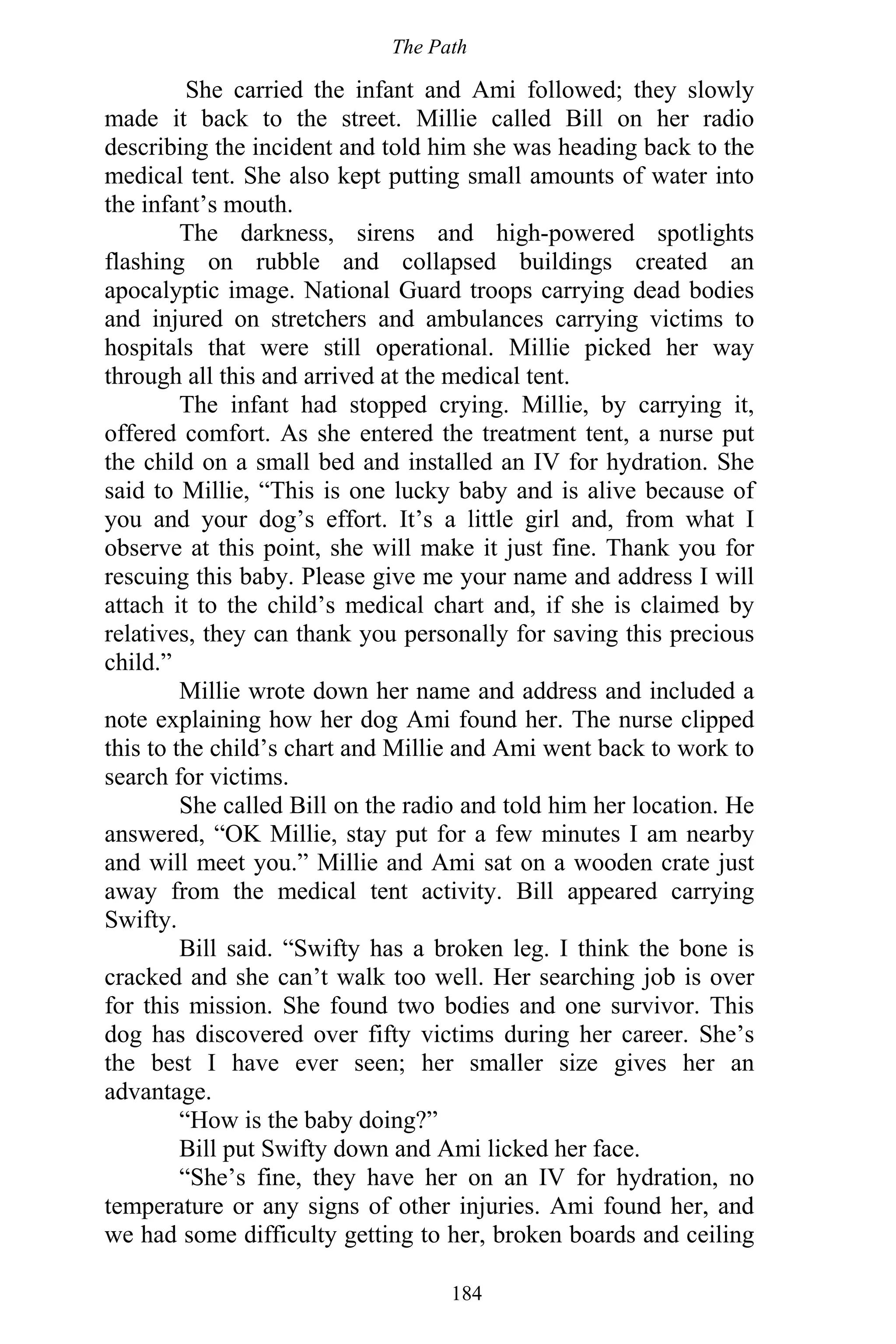 The Path
184
She carried the infant and Ami followed; they slowly
made it back to the street. Millie called Bill on her radio
describing the incident and told him she was heading back to the
medical tent. She also kept putting small amounts of water into
the infant’s mouth.
The darkness, sirens and high-powered spotlights
flashing on rubble and collapsed buildings created an
apocalyptic image. National Guard troops carrying dead bodies
and injured on stretchers and ambulances carrying victims to
hospitals that were still operational. Millie picked her way
through all this and arrived at the medical tent.
The infant had stopped crying. Millie, by carrying it,
offered comfort. As she entered the treatment tent, a nurse put
the child on a small bed and installed an IV for hydration. She
said to Millie, “This is one lucky baby and is alive because of
you and your dog’s effort. It’s a little girl and, from what I
observe at this point, she will make it just fine. Thank you for
rescuing this baby. Please give me your name and address I will
attach it to the child’s medical chart and, if she is claimed by
relatives, they can thank you personally for saving this precious
child.”
Millie wrote down her name and address and included a
note explaining how her dog Ami found her. The nurse clipped
this to the child’s chart and Millie and Ami went back to work to
search for victims.
She called Bill on the radio and told him her location. He
answered, “OK Millie, stay put for a few minutes I am nearby
and will meet you.” Millie and Ami sat on a wooden crate just
away from the medical tent activity. Bill appeared carrying
Swifty.
Bill said. “Swifty has a broken leg. I think the bone is
cracked and she can’t walk too well. Her searching job is over
for this mission. She found two bodies and one survivor. This
dog has discovered over fifty victims during her career. She’s
the best I have ever seen; her smaller size gives her an
advantage.
“How is the baby doing?”
Bill put Swifty down and Ami licked her face.
“She’s fine, they have her on an IV for hydration, no
temperature or any signs of other injuries. Ami found her, and
we had some difficulty getting to her, broken boards and ceiling
 