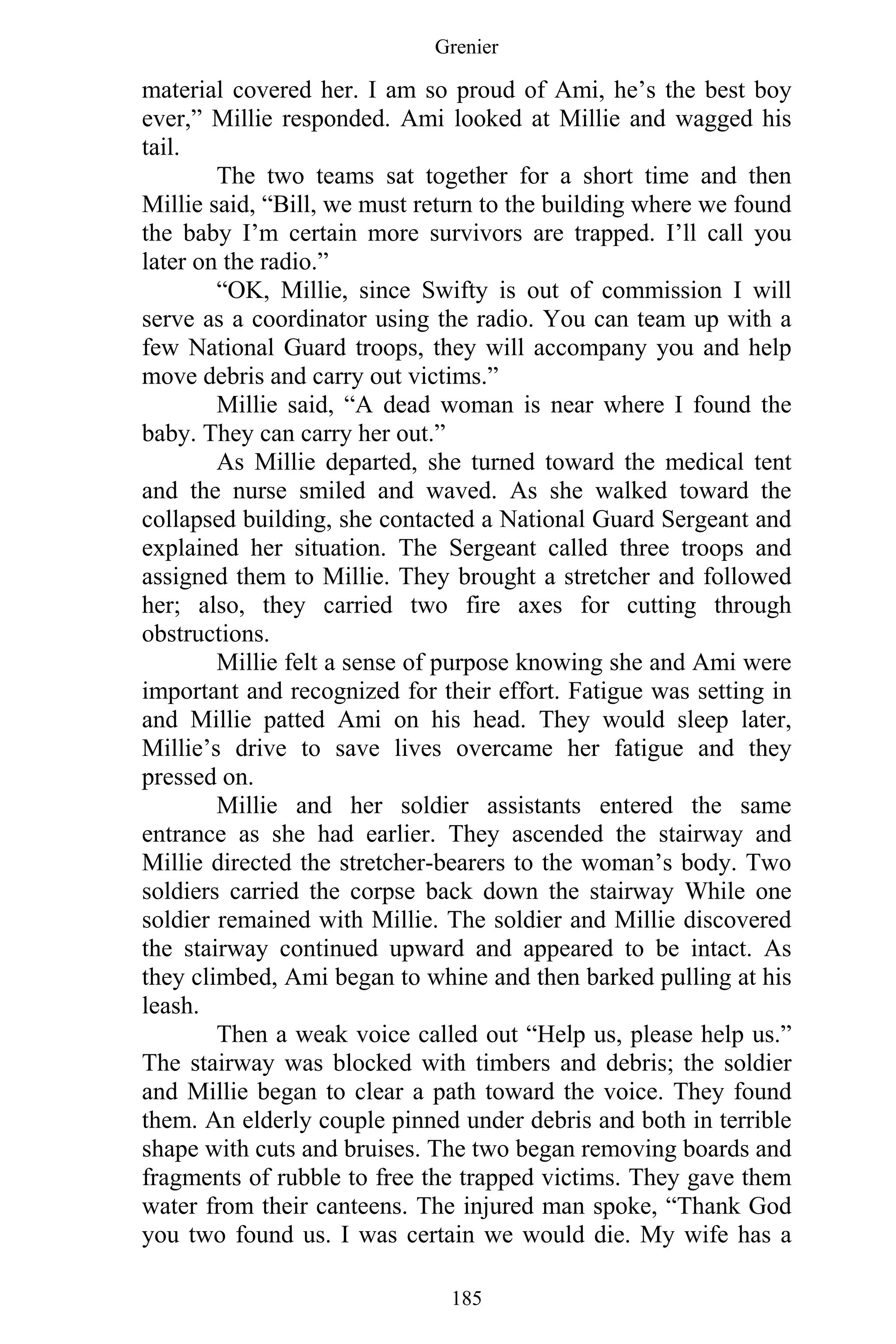 Grenier
185
material covered her. I am so proud of Ami, he’s the best boy
ever,” Millie responded. Ami looked at Millie and wagged his
tail.
The two teams sat together for a short time and then
Millie said, “Bill, we must return to the building where we found
the baby I’m certain more survivors are trapped. I’ll call you
later on the radio.”
“OK, Millie, since Swifty is out of commission I will
serve as a coordinator using the radio. You can team up with a
few National Guard troops, they will accompany you and help
move debris and carry out victims.”
Millie said, “A dead woman is near where I found the
baby. They can carry her out.”
As Millie departed, she turned toward the medical tent
and the nurse smiled and waved. As she walked toward the
collapsed building, she contacted a National Guard Sergeant and
explained her situation. The Sergeant called three troops and
assigned them to Millie. They brought a stretcher and followed
her; also, they carried two fire axes for cutting through
obstructions.
Millie felt a sense of purpose knowing she and Ami were
important and recognized for their effort. Fatigue was setting in
and Millie patted Ami on his head. They would sleep later,
Millie’s drive to save lives overcame her fatigue and they
pressed on.
Millie and her soldier assistants entered the same
entrance as she had earlier. They ascended the stairway and
Millie directed the stretcher-bearers to the woman’s body. Two
soldiers carried the corpse back down the stairway While one
soldier remained with Millie. The soldier and Millie discovered
the stairway continued upward and appeared to be intact. As
they climbed, Ami began to whine and then barked pulling at his
leash.
Then a weak voice called out “Help us, please help us.”
The stairway was blocked with timbers and debris; the soldier
and Millie began to clear a path toward the voice. They found
them. An elderly couple pinned under debris and both in terrible
shape with cuts and bruises. The two began removing boards and
fragments of rubble to free the trapped victims. They gave them
water from their canteens. The injured man spoke, “Thank God
you two found us. I was certain we would die. My wife has a
 