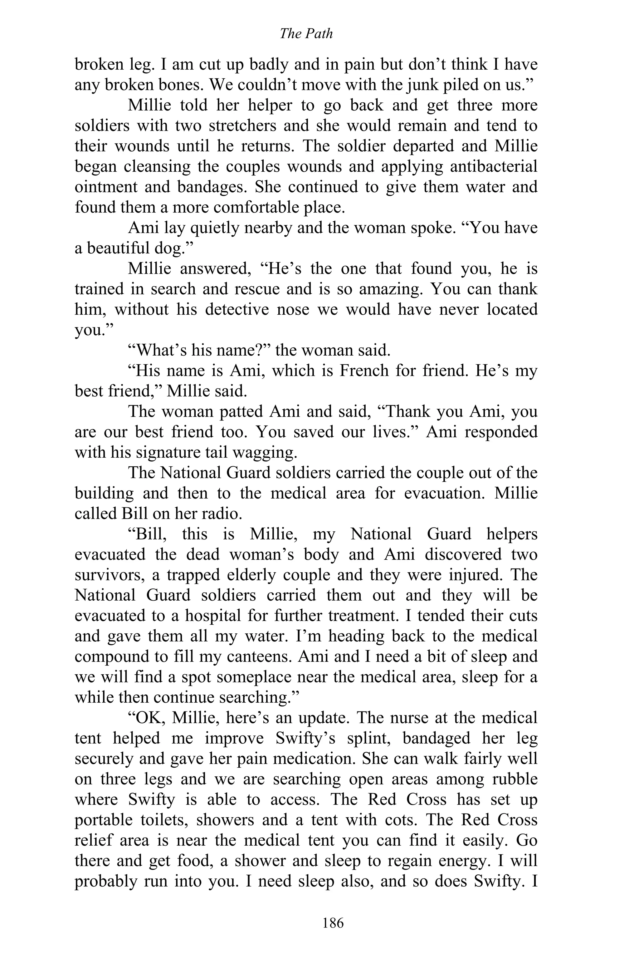 The Path
186
broken leg. I am cut up badly and in pain but don’t think I have
any broken bones. We couldn’t move with the junk piled on us.”
Millie told her helper to go back and get three more
soldiers with two stretchers and she would remain and tend to
their wounds until he returns. The soldier departed and Millie
began cleansing the couples wounds and applying antibacterial
ointment and bandages. She continued to give them water and
found them a more comfortable place.
Ami lay quietly nearby and the woman spoke. “You have
a beautiful dog.”
Millie answered, “He’s the one that found you, he is
trained in search and rescue and is so amazing. You can thank
him, without his detective nose we would have never located
you.”
“What’s his name?” the woman said.
“His name is Ami, which is French for friend. He’s my
best friend,” Millie said.
The woman patted Ami and said, “Thank you Ami, you
are our best friend too. You saved our lives.” Ami responded
with his signature tail wagging.
The National Guard soldiers carried the couple out of the
building and then to the medical area for evacuation. Millie
called Bill on her radio.
“Bill, this is Millie, my National Guard helpers
evacuated the dead woman’s body and Ami discovered two
survivors, a trapped elderly couple and they were injured. The
National Guard soldiers carried them out and they will be
evacuated to a hospital for further treatment. I tended their cuts
and gave them all my water. I’m heading back to the medical
compound to fill my canteens. Ami and I need a bit of sleep and
we will find a spot someplace near the medical area, sleep for a
while then continue searching.”
“OK, Millie, here’s an update. The nurse at the medical
tent helped me improve Swifty’s splint, bandaged her leg
securely and gave her pain medication. She can walk fairly well
on three legs and we are searching open areas among rubble
where Swifty is able to access. The Red Cross has set up
portable toilets, showers and a tent with cots. The Red Cross
relief area is near the medical tent you can find it easily. Go
there and get food, a shower and sleep to regain energy. I will
probably run into you. I need sleep also, and so does Swifty. I
 