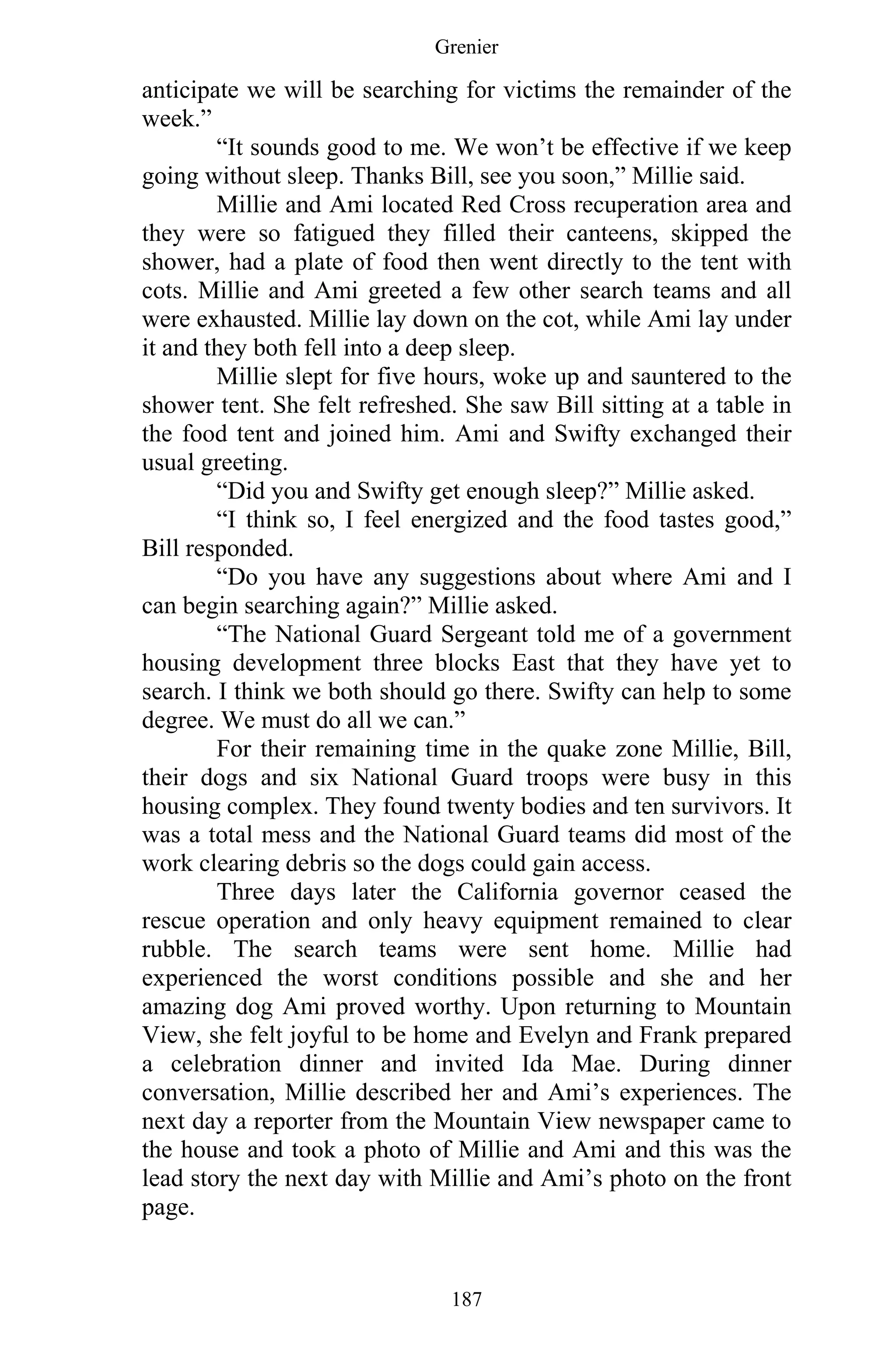 Grenier
187
anticipate we will be searching for victims the remainder of the
week.”
“It sounds good to me. We won’t be effective if we keep
going without sleep. Thanks Bill, see you soon,” Millie said.
Millie and Ami located Red Cross recuperation area and
they were so fatigued they filled their canteens, skipped the
shower, had a plate of food then went directly to the tent with
cots. Millie and Ami greeted a few other search teams and all
were exhausted. Millie lay down on the cot, while Ami lay under
it and they both fell into a deep sleep.
Millie slept for five hours, woke up and sauntered to the
shower tent. She felt refreshed. She saw Bill sitting at a table in
the food tent and joined him. Ami and Swifty exchanged their
usual greeting.
“Did you and Swifty get enough sleep?” Millie asked.
“I think so, I feel energized and the food tastes good,”
Bill responded.
“Do you have any suggestions about where Ami and I
can begin searching again?” Millie asked.
“The National Guard Sergeant told me of a government
housing development three blocks East that they have yet to
search. I think we both should go there. Swifty can help to some
degree. We must do all we can.”
For their remaining time in the quake zone Millie, Bill,
their dogs and six National Guard troops were busy in this
housing complex. They found twenty bodies and ten survivors. It
was a total mess and the National Guard teams did most of the
work clearing debris so the dogs could gain access.
Three days later the California governor ceased the
rescue operation and only heavy equipment remained to clear
rubble. The search teams were sent home. Millie had
experienced the worst conditions possible and she and her
amazing dog Ami proved worthy. Upon returning to Mountain
View, she felt joyful to be home and Evelyn and Frank prepared
a celebration dinner and invited Ida Mae. During dinner
conversation, Millie described her and Ami’s experiences. The
next day a reporter from the Mountain View newspaper came to
the house and took a photo of Millie and Ami and this was the
lead story the next day with Millie and Ami’s photo on the front
page.
 