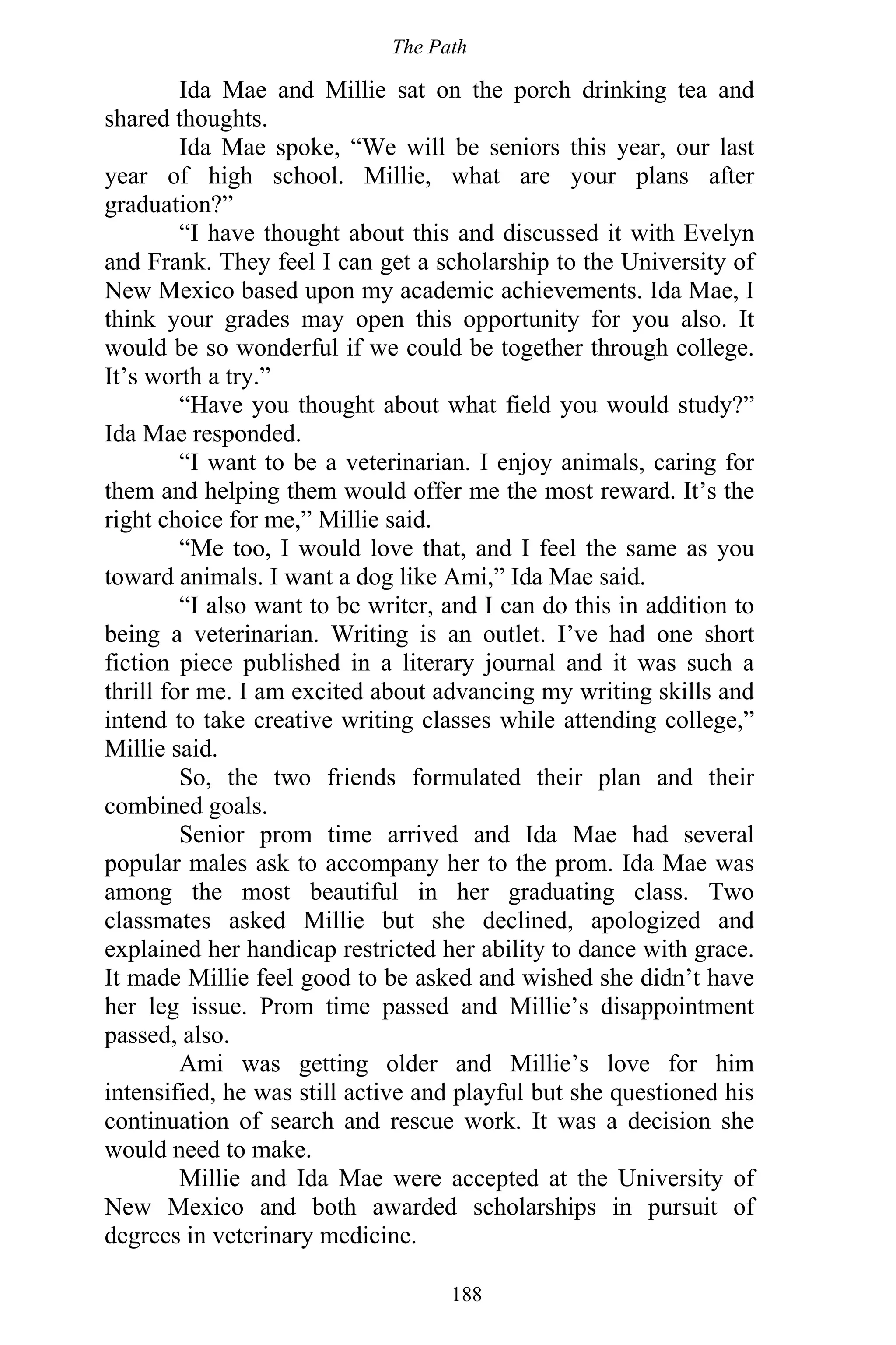 The Path
188
Ida Mae and Millie sat on the porch drinking tea and
shared thoughts.
Ida Mae spoke, “We will be seniors this year, our last
year of high school. Millie, what are your plans after
graduation?”
“I have thought about this and discussed it with Evelyn
and Frank. They feel I can get a scholarship to the University of
New Mexico based upon my academic achievements. Ida Mae, I
think your grades may open this opportunity for you also. It
would be so wonderful if we could be together through college.
It’s worth a try.”
“Have you thought about what field you would study?”
Ida Mae responded.
“I want to be a veterinarian. I enjoy animals, caring for
them and helping them would offer me the most reward. It’s the
right choice for me,” Millie said.
“Me too, I would love that, and I feel the same as you
toward animals. I want a dog like Ami,” Ida Mae said.
“I also want to be writer, and I can do this in addition to
being a veterinarian. Writing is an outlet. I’ve had one short
fiction piece published in a literary journal and it was such a
thrill for me. I am excited about advancing my writing skills and
intend to take creative writing classes while attending college,”
Millie said.
So, the two friends formulated their plan and their
combined goals.
Senior prom time arrived and Ida Mae had several
popular males ask to accompany her to the prom. Ida Mae was
among the most beautiful in her graduating class. Two
classmates asked Millie but she declined, apologized and
explained her handicap restricted her ability to dance with grace.
It made Millie feel good to be asked and wished she didn’t have
her leg issue. Prom time passed and Millie’s disappointment
passed, also.
Ami was getting older and Millie’s love for him
intensified, he was still active and playful but she questioned his
continuation of search and rescue work. It was a decision she
would need to make.
Millie and Ida Mae were accepted at the University of
New Mexico and both awarded scholarships in pursuit of
degrees in veterinary medicine.
 