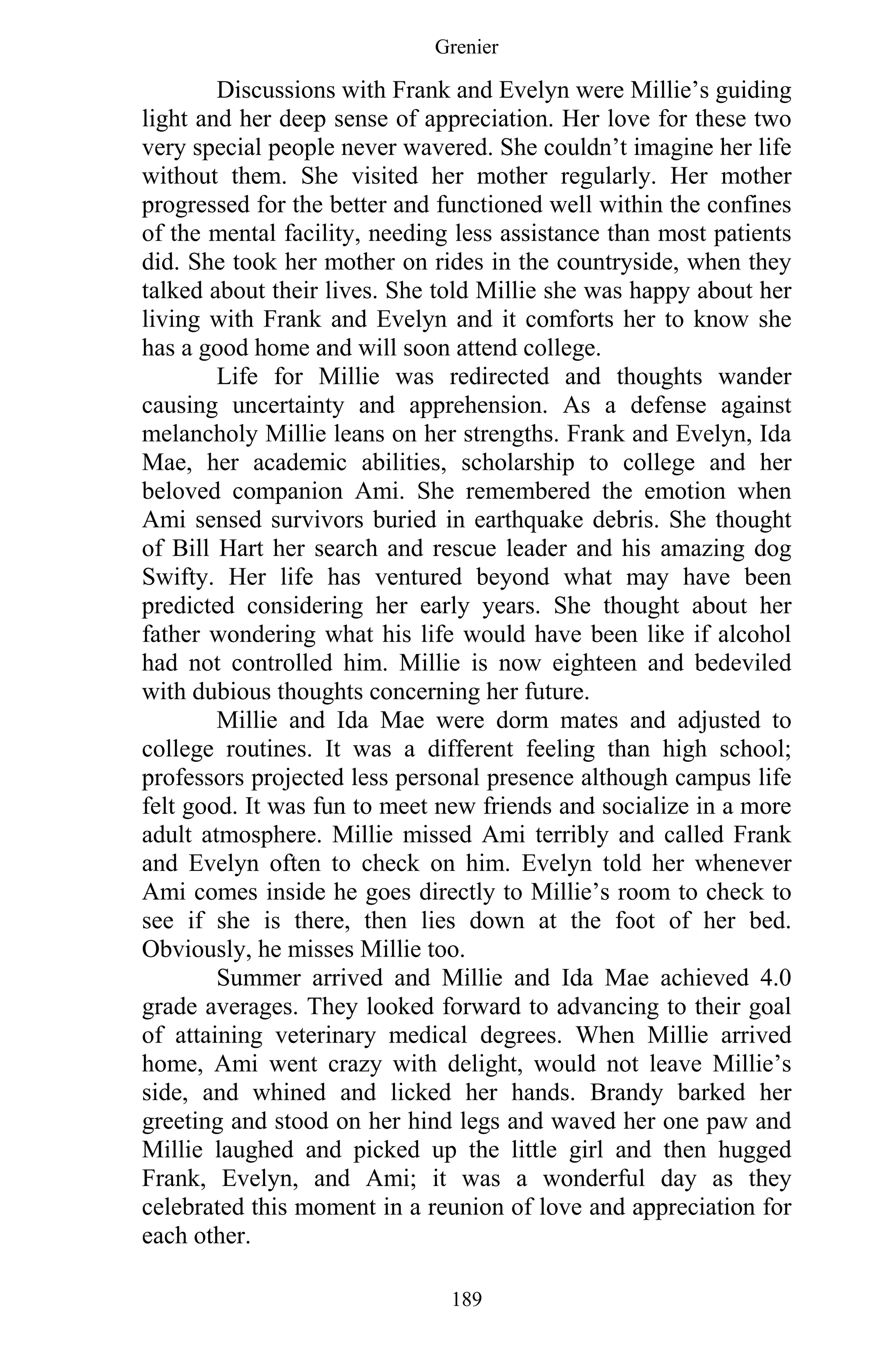 Grenier
189
Discussions with Frank and Evelyn were Millie’s guiding
light and her deep sense of appreciation. Her love for these two
very special people never wavered. She couldn’t imagine her life
without them. She visited her mother regularly. Her mother
progressed for the better and functioned well within the confines
of the mental facility, needing less assistance than most patients
did. She took her mother on rides in the countryside, when they
talked about their lives. She told Millie she was happy about her
living with Frank and Evelyn and it comforts her to know she
has a good home and will soon attend college.
Life for Millie was redirected and thoughts wander
causing uncertainty and apprehension. As a defense against
melancholy Millie leans on her strengths. Frank and Evelyn, Ida
Mae, her academic abilities, scholarship to college and her
beloved companion Ami. She remembered the emotion when
Ami sensed survivors buried in earthquake debris. She thought
of Bill Hart her search and rescue leader and his amazing dog
Swifty. Her life has ventured beyond what may have been
predicted considering her early years. She thought about her
father wondering what his life would have been like if alcohol
had not controlled him. Millie is now eighteen and bedeviled
with dubious thoughts concerning her future.
Millie and Ida Mae were dorm mates and adjusted to
college routines. It was a different feeling than high school;
professors projected less personal presence although campus life
felt good. It was fun to meet new friends and socialize in a more
adult atmosphere. Millie missed Ami terribly and called Frank
and Evelyn often to check on him. Evelyn told her whenever
Ami comes inside he goes directly to Millie’s room to check to
see if she is there, then lies down at the foot of her bed.
Obviously, he misses Millie too.
Summer arrived and Millie and Ida Mae achieved 4.0
grade averages. They looked forward to advancing to their goal
of attaining veterinary medical degrees. When Millie arrived
home, Ami went crazy with delight, would not leave Millie’s
side, and whined and licked her hands. Brandy barked her
greeting and stood on her hind legs and waved her one paw and
Millie laughed and picked up the little girl and then hugged
Frank, Evelyn, and Ami; it was a wonderful day as they
celebrated this moment in a reunion of love and appreciation for
each other.
 