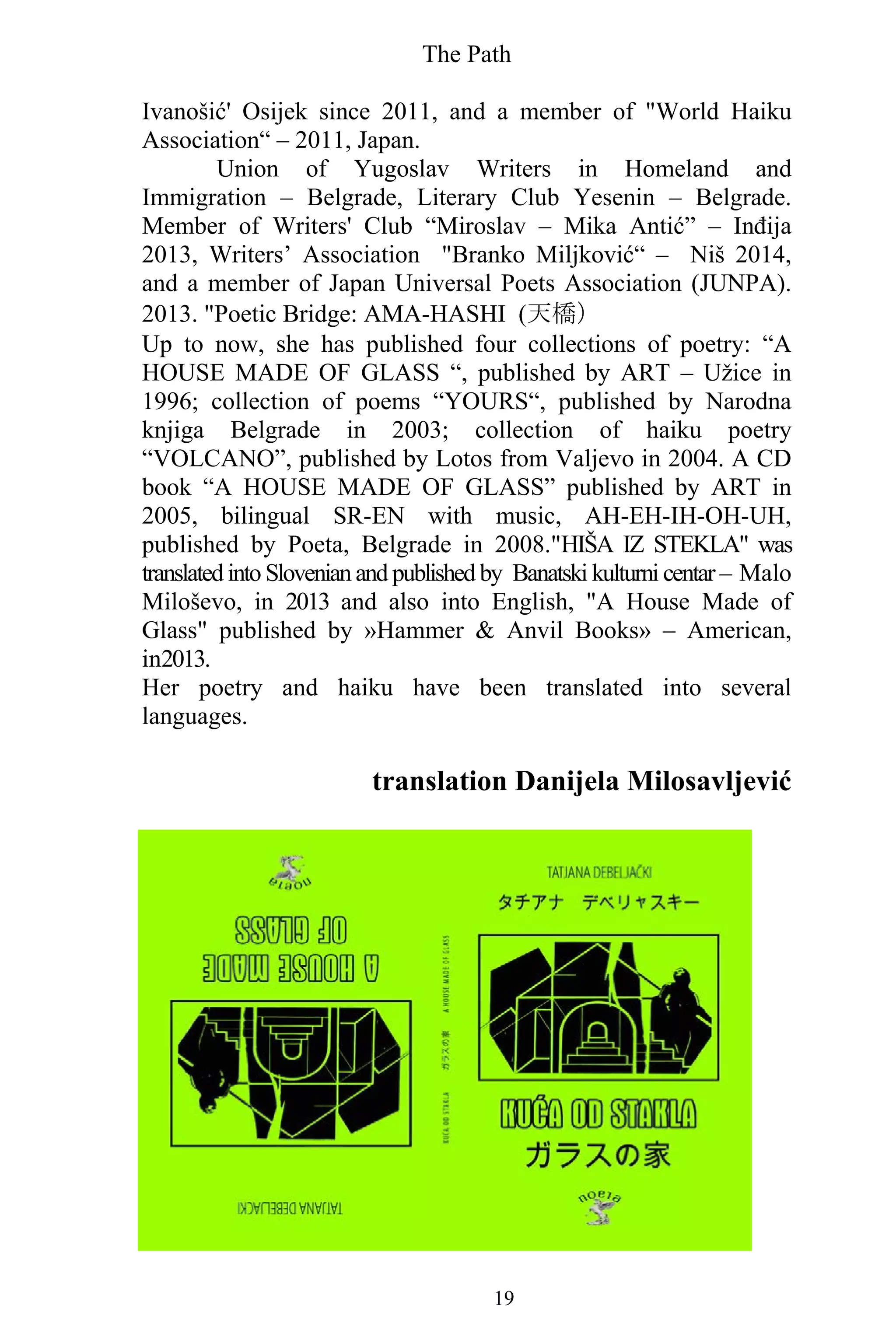 The Path
19
Ivanošić' Osijek since 2011, and a member of "World Haiku
Association“ – 2011, Japan.
Union of Yugoslav Writers in Homeland and
Immigration – Belgrade, Literary Club Yesenin – Belgrade.
Member of Writers' Club “Miroslav – Mika Antić” – Inđija
2013, Writers’ Association "Branko Miljković“ – Niš 2014,
and a member of Japan Universal Poets Association (JUNPA).
2013. "Poetic Bridge: AMA-HASHI (天橋）
Up to now, she has published four collections of poetry: “A
HOUSE MADE OF GLASS “, published by ART – Užice in
1996; collection of poems “YOURS“, published by Narodna
knjiga Belgrade in 2003; collection of haiku poetry
“VOLCANO”, published by Lotos from Valjevo in 2004. A CD
book “A HOUSE MADE OF GLASS” published by ART in
2005, bilingual SR-EN with music, AH-EH-IH-OH-UH,
published by Poeta, Belgrade in 2008."HIŠA IZ STEKLA" was
translated into Slovenian and published by Banatski kulturni centar – Malo
Miloševo, in 2013 and also into English, "A House Made of
Glass" published by »Hammer & Anvil Books» – American,
in2013.
Her poetry and haiku have been translated into several
languages.
translation Danijela Milosavljević
 