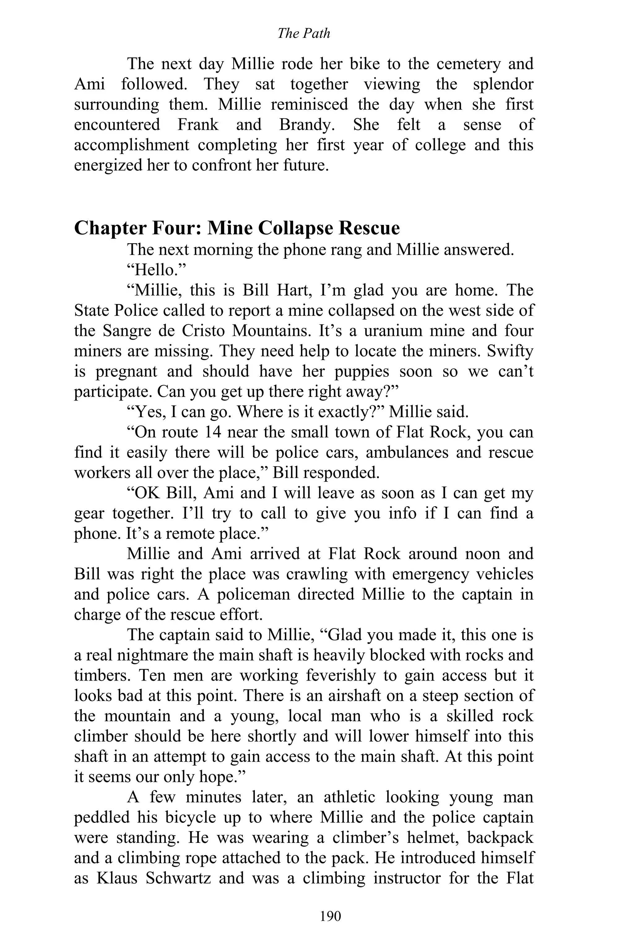 The Path
190
The next day Millie rode her bike to the cemetery and
Ami followed. They sat together viewing the splendor
surrounding them. Millie reminisced the day when she first
encountered Frank and Brandy. She felt a sense of
accomplishment completing her first year of college and this
energized her to confront her future.
Chapter Four: Mine Collapse Rescue
The next morning the phone rang and Millie answered.
“Hello.”
“Millie, this is Bill Hart, I’m glad you are home. The
State Police called to report a mine collapsed on the west side of
the Sangre de Cristo Mountains. It’s a uranium mine and four
miners are missing. They need help to locate the miners. Swifty
is pregnant and should have her puppies soon so we can’t
participate. Can you get up there right away?”
“Yes, I can go. Where is it exactly?” Millie said.
“On route 14 near the small town of Flat Rock, you can
find it easily there will be police cars, ambulances and rescue
workers all over the place,” Bill responded.
“OK Bill, Ami and I will leave as soon as I can get my
gear together. I’ll try to call to give you info if I can find a
phone. It’s a remote place.”
Millie and Ami arrived at Flat Rock around noon and
Bill was right the place was crawling with emergency vehicles
and police cars. A policeman directed Millie to the captain in
charge of the rescue effort.
The captain said to Millie, “Glad you made it, this one is
a real nightmare the main shaft is heavily blocked with rocks and
timbers. Ten men are working feverishly to gain access but it
looks bad at this point. There is an airshaft on a steep section of
the mountain and a young, local man who is a skilled rock
climber should be here shortly and will lower himself into this
shaft in an attempt to gain access to the main shaft. At this point
it seems our only hope.”
A few minutes later, an athletic looking young man
peddled his bicycle up to where Millie and the police captain
were standing. He was wearing a climber’s helmet, backpack
and a climbing rope attached to the pack. He introduced himself
as Klaus Schwartz and was a climbing instructor for the Flat
 