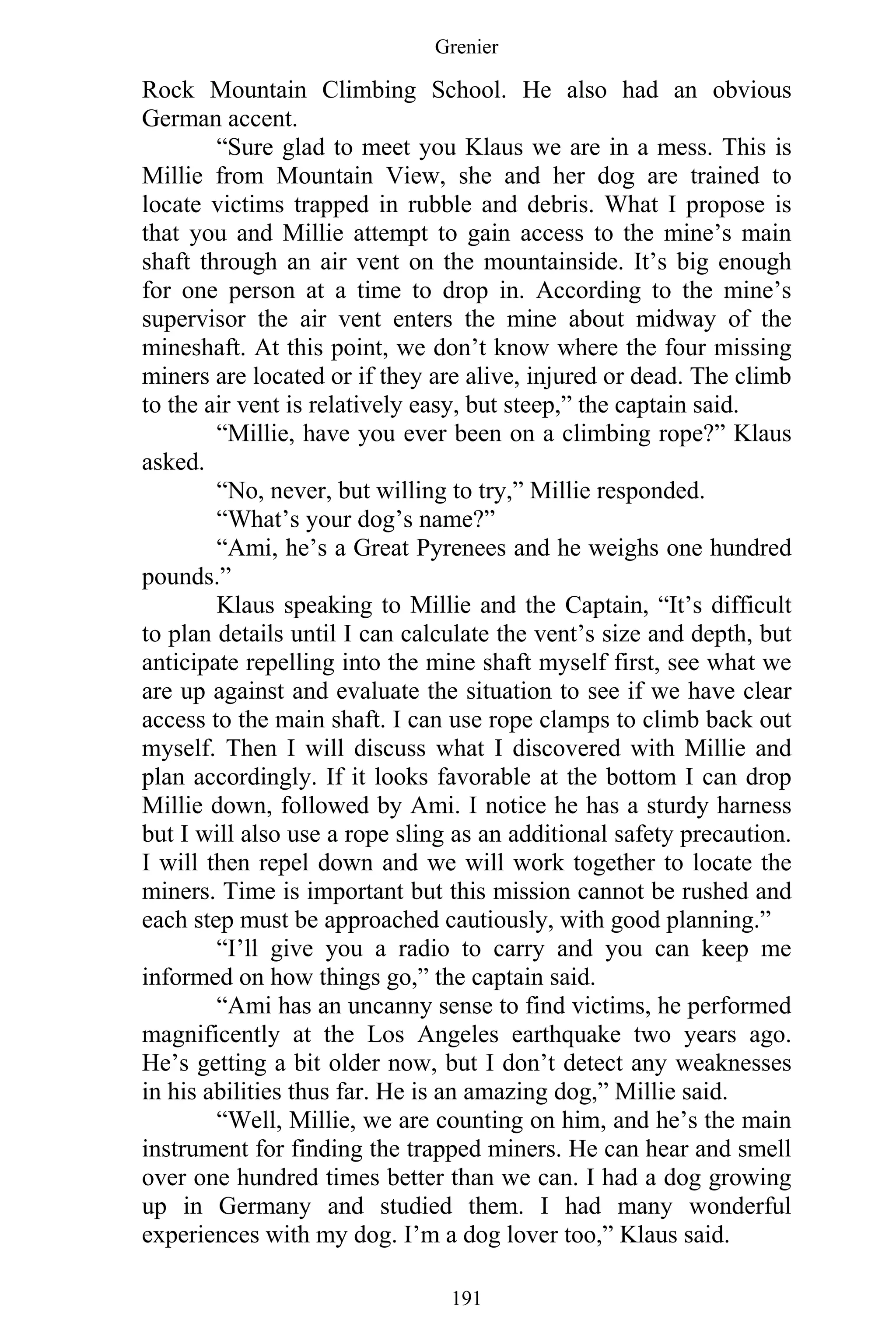 Grenier
191
Rock Mountain Climbing School. He also had an obvious
German accent.
“Sure glad to meet you Klaus we are in a mess. This is
Millie from Mountain View, she and her dog are trained to
locate victims trapped in rubble and debris. What I propose is
that you and Millie attempt to gain access to the mine’s main
shaft through an air vent on the mountainside. It’s big enough
for one person at a time to drop in. According to the mine’s
supervisor the air vent enters the mine about midway of the
mineshaft. At this point, we don’t know where the four missing
miners are located or if they are alive, injured or dead. The climb
to the air vent is relatively easy, but steep,” the captain said.
“Millie, have you ever been on a climbing rope?” Klaus
asked.
“No, never, but willing to try,” Millie responded.
“What’s your dog’s name?”
“Ami, he’s a Great Pyrenees and he weighs one hundred
pounds.”
Klaus speaking to Millie and the Captain, “It’s difficult
to plan details until I can calculate the vent’s size and depth, but
anticipate repelling into the mine shaft myself first, see what we
are up against and evaluate the situation to see if we have clear
access to the main shaft. I can use rope clamps to climb back out
myself. Then I will discuss what I discovered with Millie and
plan accordingly. If it looks favorable at the bottom I can drop
Millie down, followed by Ami. I notice he has a sturdy harness
but I will also use a rope sling as an additional safety precaution.
I will then repel down and we will work together to locate the
miners. Time is important but this mission cannot be rushed and
each step must be approached cautiously, with good planning.”
“I’ll give you a radio to carry and you can keep me
informed on how things go,” the captain said.
“Ami has an uncanny sense to find victims, he performed
magnificently at the Los Angeles earthquake two years ago.
He’s getting a bit older now, but I don’t detect any weaknesses
in his abilities thus far. He is an amazing dog,” Millie said.
“Well, Millie, we are counting on him, and he’s the main
instrument for finding the trapped miners. He can hear and smell
over one hundred times better than we can. I had a dog growing
up in Germany and studied them. I had many wonderful
experiences with my dog. I’m a dog lover too,” Klaus said.
 