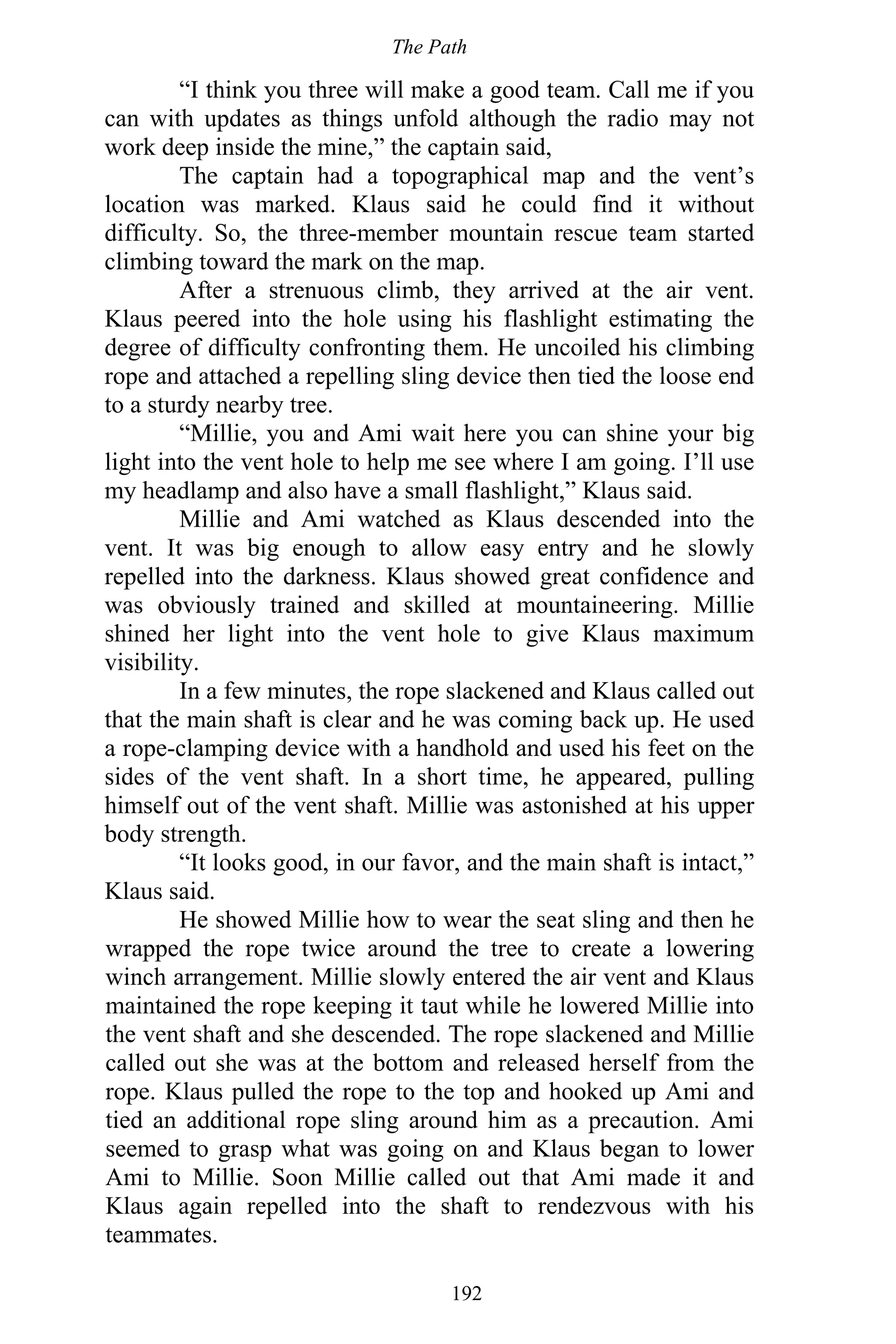 The Path
192
“I think you three will make a good team. Call me if you
can with updates as things unfold although the radio may not
work deep inside the mine,” the captain said,
The captain had a topographical map and the vent’s
location was marked. Klaus said he could find it without
difficulty. So, the three-member mountain rescue team started
climbing toward the mark on the map.
After a strenuous climb, they arrived at the air vent.
Klaus peered into the hole using his flashlight estimating the
degree of difficulty confronting them. He uncoiled his climbing
rope and attached a repelling sling device then tied the loose end
to a sturdy nearby tree.
“Millie, you and Ami wait here you can shine your big
light into the vent hole to help me see where I am going. I’ll use
my headlamp and also have a small flashlight,” Klaus said.
Millie and Ami watched as Klaus descended into the
vent. It was big enough to allow easy entry and he slowly
repelled into the darkness. Klaus showed great confidence and
was obviously trained and skilled at mountaineering. Millie
shined her light into the vent hole to give Klaus maximum
visibility.
In a few minutes, the rope slackened and Klaus called out
that the main shaft is clear and he was coming back up. He used
a rope-clamping device with a handhold and used his feet on the
sides of the vent shaft. In a short time, he appeared, pulling
himself out of the vent shaft. Millie was astonished at his upper
body strength.
“It looks good, in our favor, and the main shaft is intact,”
Klaus said.
He showed Millie how to wear the seat sling and then he
wrapped the rope twice around the tree to create a lowering
winch arrangement. Millie slowly entered the air vent and Klaus
maintained the rope keeping it taut while he lowered Millie into
the vent shaft and she descended. The rope slackened and Millie
called out she was at the bottom and released herself from the
rope. Klaus pulled the rope to the top and hooked up Ami and
tied an additional rope sling around him as a precaution. Ami
seemed to grasp what was going on and Klaus began to lower
Ami to Millie. Soon Millie called out that Ami made it and
Klaus again repelled into the shaft to rendezvous with his
teammates.
 