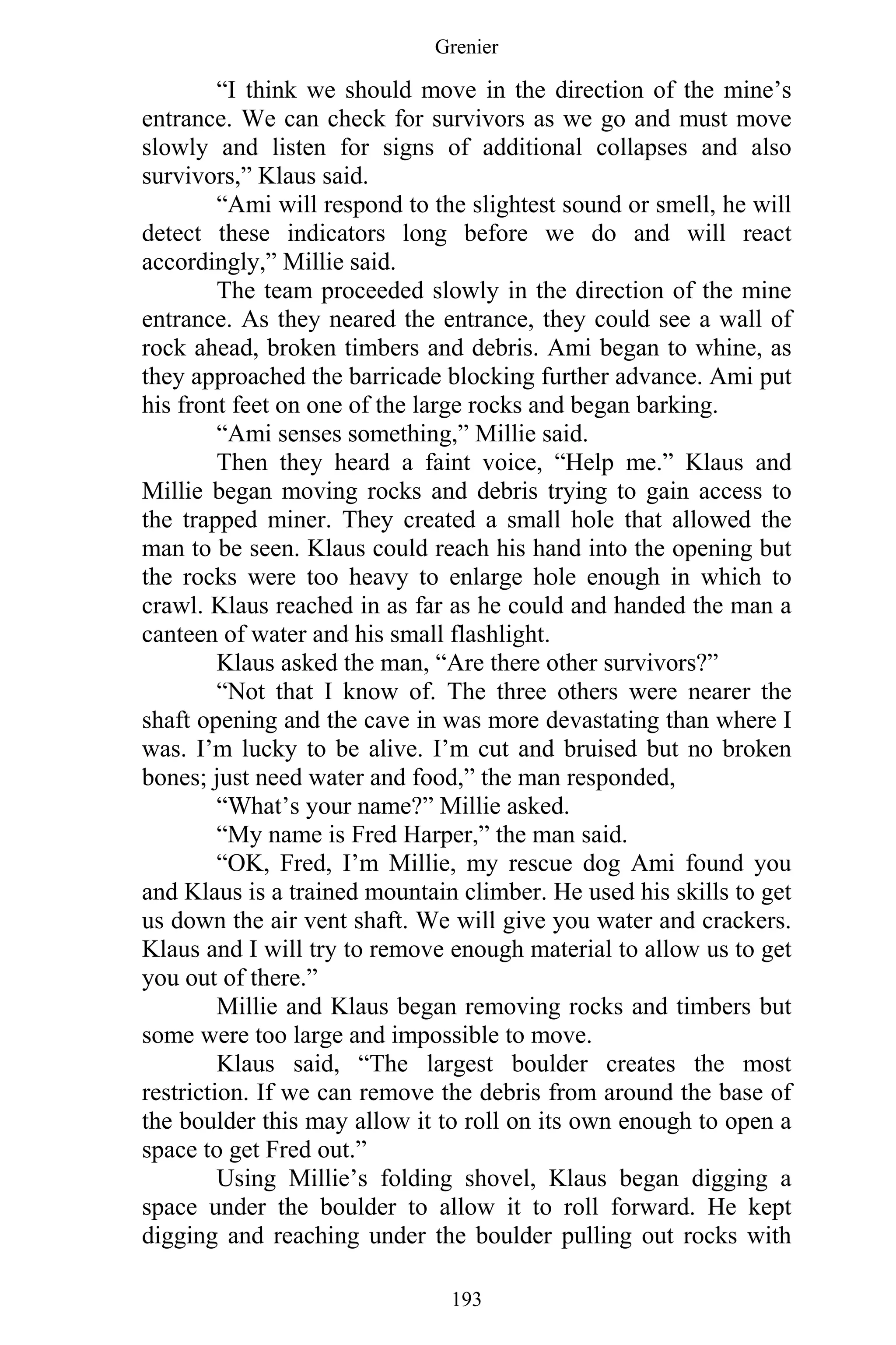Grenier
193
“I think we should move in the direction of the mine’s
entrance. We can check for survivors as we go and must move
slowly and listen for signs of additional collapses and also
survivors,” Klaus said.
“Ami will respond to the slightest sound or smell, he will
detect these indicators long before we do and will react
accordingly,” Millie said.
The team proceeded slowly in the direction of the mine
entrance. As they neared the entrance, they could see a wall of
rock ahead, broken timbers and debris. Ami began to whine, as
they approached the barricade blocking further advance. Ami put
his front feet on one of the large rocks and began barking.
“Ami senses something,” Millie said.
Then they heard a faint voice, “Help me.” Klaus and
Millie began moving rocks and debris trying to gain access to
the trapped miner. They created a small hole that allowed the
man to be seen. Klaus could reach his hand into the opening but
the rocks were too heavy to enlarge hole enough in which to
crawl. Klaus reached in as far as he could and handed the man a
canteen of water and his small flashlight.
Klaus asked the man, “Are there other survivors?”
“Not that I know of. The three others were nearer the
shaft opening and the cave in was more devastating than where I
was. I’m lucky to be alive. I’m cut and bruised but no broken
bones; just need water and food,” the man responded,
“What’s your name?” Millie asked.
“My name is Fred Harper,” the man said.
“OK, Fred, I’m Millie, my rescue dog Ami found you
and Klaus is a trained mountain climber. He used his skills to get
us down the air vent shaft. We will give you water and crackers.
Klaus and I will try to remove enough material to allow us to get
you out of there.”
Millie and Klaus began removing rocks and timbers but
some were too large and impossible to move.
Klaus said, “The largest boulder creates the most
restriction. If we can remove the debris from around the base of
the boulder this may allow it to roll on its own enough to open a
space to get Fred out.”
Using Millie’s folding shovel, Klaus began digging a
space under the boulder to allow it to roll forward. He kept
digging and reaching under the boulder pulling out rocks with
 